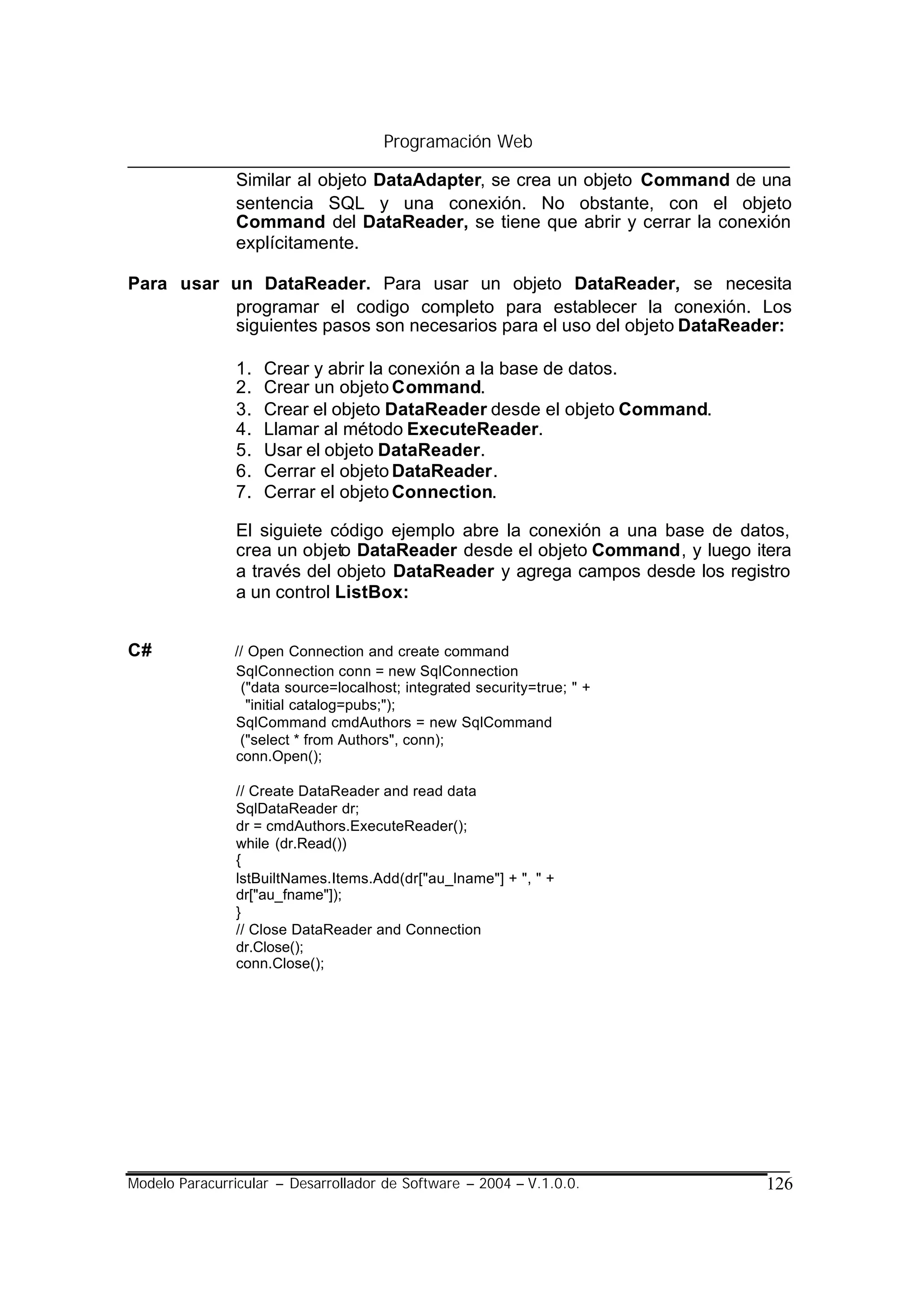 Programación Web

                Similar al objeto DataAdapter, se crea un objeto Command de una
                sentencia SQL y una conexión. No obstante, con el objeto
                Command del DataReader, se tiene que abrir y cerrar la conexión
                explícitamente.

Para usar un DataReader. Para usar un objeto DataReader, se necesita
          programar el codigo completo para establecer la conexión. Los
          siguientes pasos son necesarios para el uso del objeto DataReader:

                1.   Crear y abrir la conexión a la base de datos.
                2.   Crear un objeto Command.
                3.   Crear el objeto DataReader desde el objeto Command.
                4.   Llamar al método ExecuteReader.
                5.   Usar el objeto DataReader.
                6.   Cerrar el objeto DataReader.
                7.   Cerrar el objeto Connection.

                El siguiete código ejemplo abre la conexión a una base de datos,
                crea un objeto DataReader desde el objeto Command, y luego itera
                a través del objeto DataReader y agrega campos desde los registro
                a un control ListBox:


C#             // Open Connection and create command
               SqlConnection conn = new SqlConnection
                ("data source=localhost; integrated security=true; " +
                 "initial catalog=pubs;");
               SqlCommand cmdAuthors = new SqlCommand
                ("select * from Authors", conn);
               conn.Open();

                // Create DataReader and read data
                SqlDataReader dr;
                dr = cmdAuthors.ExecuteReader();
                while (dr.Read())
                {
                lstBuiltNames.Items.Add(dr["au_lname"] + ", " +
                dr["au_fname"]);
                }
                // Close DataReader and Connection
                dr.Close();
                conn.Close();




Modelo Paracurricular – Desarrollador de Software – 2004 – V.1.0.0.           126
 