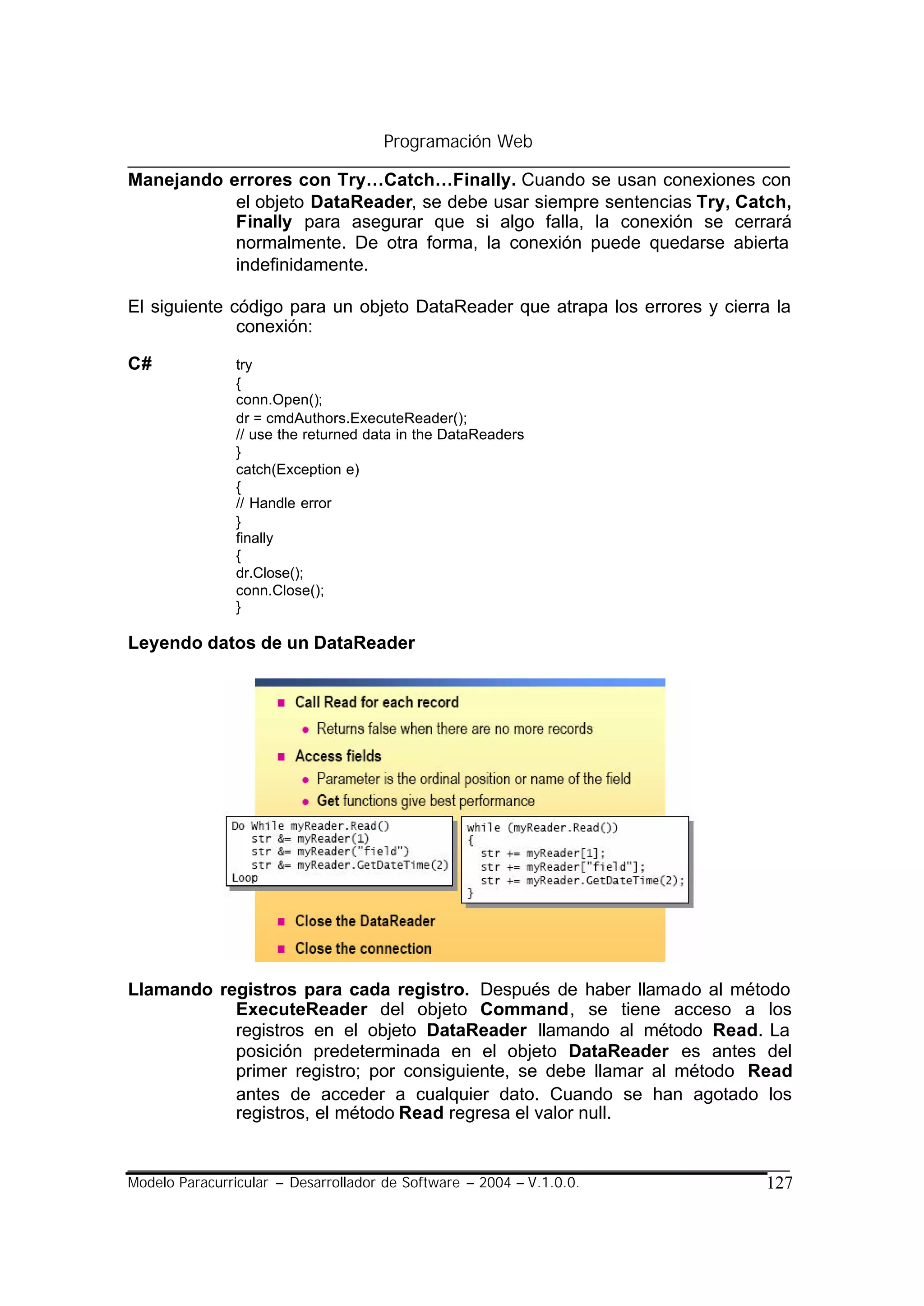 Programación Web

Manejando errores con Try…Catch…Finally. Cuando se usan conexiones con
           el objeto DataReader, se debe usar siempre sentencias Try, Catch,
           Finally para asegurar que si algo falla, la conexión se cerrará
           normalmente. De otra forma, la conexión puede quedarse abierta
           indefinidamente.

El siguiente código para un objeto DataReader que atrapa los errores y cierra la
              conexión:

C#              try
                {
                conn.Open();
                dr = cmdAuthors.ExecuteReader();
                // use the returned data in the DataReaders
                }
                catch(Exception e)
                {
                // Handle error
                }
                finally
                {
                dr.Close();
                conn.Close();
                }

Leyendo datos de un DataReader




Llamando registros para cada registro. Después de haber llamado al método
           ExecuteReader del objeto Command, se tiene acceso a los
           registros en el objeto DataReader llamando al método Read. La
           posición predeterminada en el objeto DataReader es antes del
           primer registro; por consiguiente, se debe llamar al método Read
           antes de acceder a cualquier dato. Cuando se han agotado los
           registros, el método Read regresa el valor null.


Modelo Paracurricular – Desarrollador de Software – 2004 – V.1.0.0.          127
 