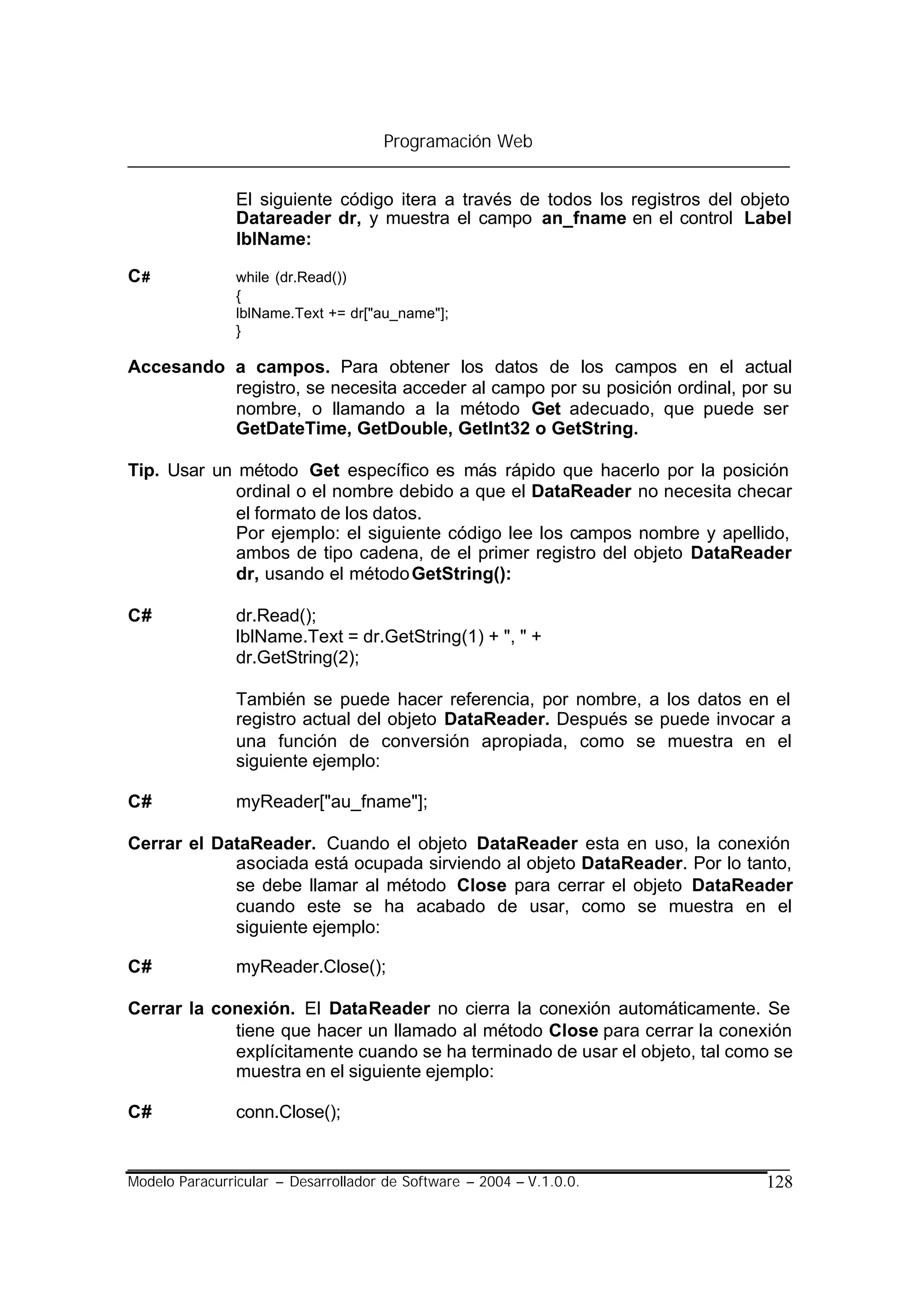 Programación Web


                El siguiente código itera a través de todos los registros del objeto
                Datareader dr, y muestra el campo an_fname en el control Label
                lblName:

C#              while (dr.Read())
                {
                lblName.Text += dr["au_name"];
                }

Accesando a campos. Para obtener los datos de los campos en el actual
          registro, se necesita acceder al campo por su posición ordinal, por su
          nombre, o llamando a la método Get adecuado, que puede ser
          GetDateTime, GetDouble, GetInt32 o GetString.

Tip. Usar un método Get específico es más rápido que hacerlo por la posición
             ordinal o el nombre debido a que el DataReader no necesita checar
             el formato de los datos.
             Por ejemplo: el siguiente código lee los campos nombre y apellido,
             ambos de tipo cadena, de el primer registro del objeto DataReader
             dr, usando el método GetString():

C#              dr.Read();
                lblName.Text = dr.GetString(1) + ", " +
                dr.GetString(2);

                También se puede hacer referencia, por nombre, a los datos en el
                registro actual del objeto DataReader. Después se puede invocar a
                una función de conversión apropiada, como se muestra en el
                siguiente ejemplo:

C#              myReader["au_fname"];

Cerrar el DataReader. Cuando el objeto DataReader esta en uso, la conexión
            asociada está ocupada sirviendo al objeto DataReader. Por lo tanto,
            se debe llamar al método Close para cerrar el objeto DataReader
            cuando este se ha acabado de usar, como se muestra en el
            siguiente ejemplo:

C#              myReader.Close();

Cerrar la conexión. El DataReader no cierra la conexión automáticamente. Se
            tiene que hacer un llamado al método Close para cerrar la conexión
            explícitamente cuando se ha terminado de usar el objeto, tal como se
            muestra en el siguiente ejemplo:

C#              conn.Close();


Modelo Paracurricular – Desarrollador de Software – 2004 – V.1.0.0.             128
 