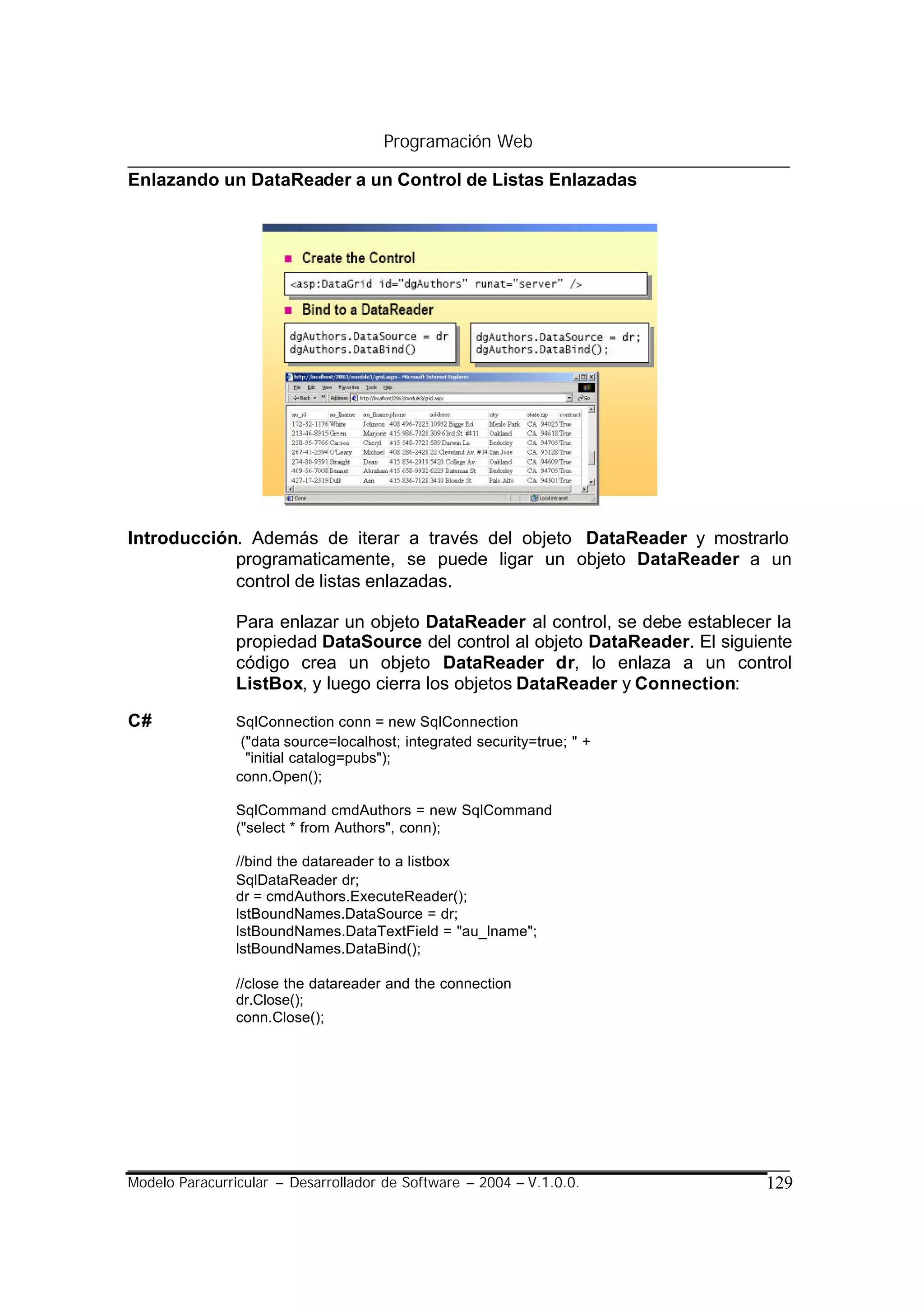 Programación Web

Enlazando un DataReader a un Control de Listas Enlazadas




Introducción. Además de iterar a través del objeto DataReader y mostrarlo
            programaticamente, se puede ligar un objeto DataReader a un
            control de listas enlazadas.

                Para enlazar un objeto DataReader al control, se debe establecer la
                propiedad DataSource del control al objeto DataReader. El siguiente
                código crea un objeto DataReader dr, lo enlaza a un control
                ListBox, y luego cierra los objetos DataReader y Connection:

C#              SqlConnection conn = new SqlConnection
                 ("data source=localhost; integrated security=true; " +
                  "initial catalog=pubs");
                conn.Open();

                SqlCommand cmdAuthors = new SqlCommand
                ("select * from Authors", conn);

                //bind the datareader to a listbox
                SqlDataReader dr;
                dr = cmdAuthors.ExecuteReader();
                lstBoundNames.DataSource = dr;
                lstBoundNames.DataTextField = "au_lname";
                lstBoundNames.DataBind();

                //close the datareader and the connection
                dr.Close();
                conn.Close();




Modelo Paracurricular – Desarrollador de Software – 2004 – V.1.0.0.            129
 