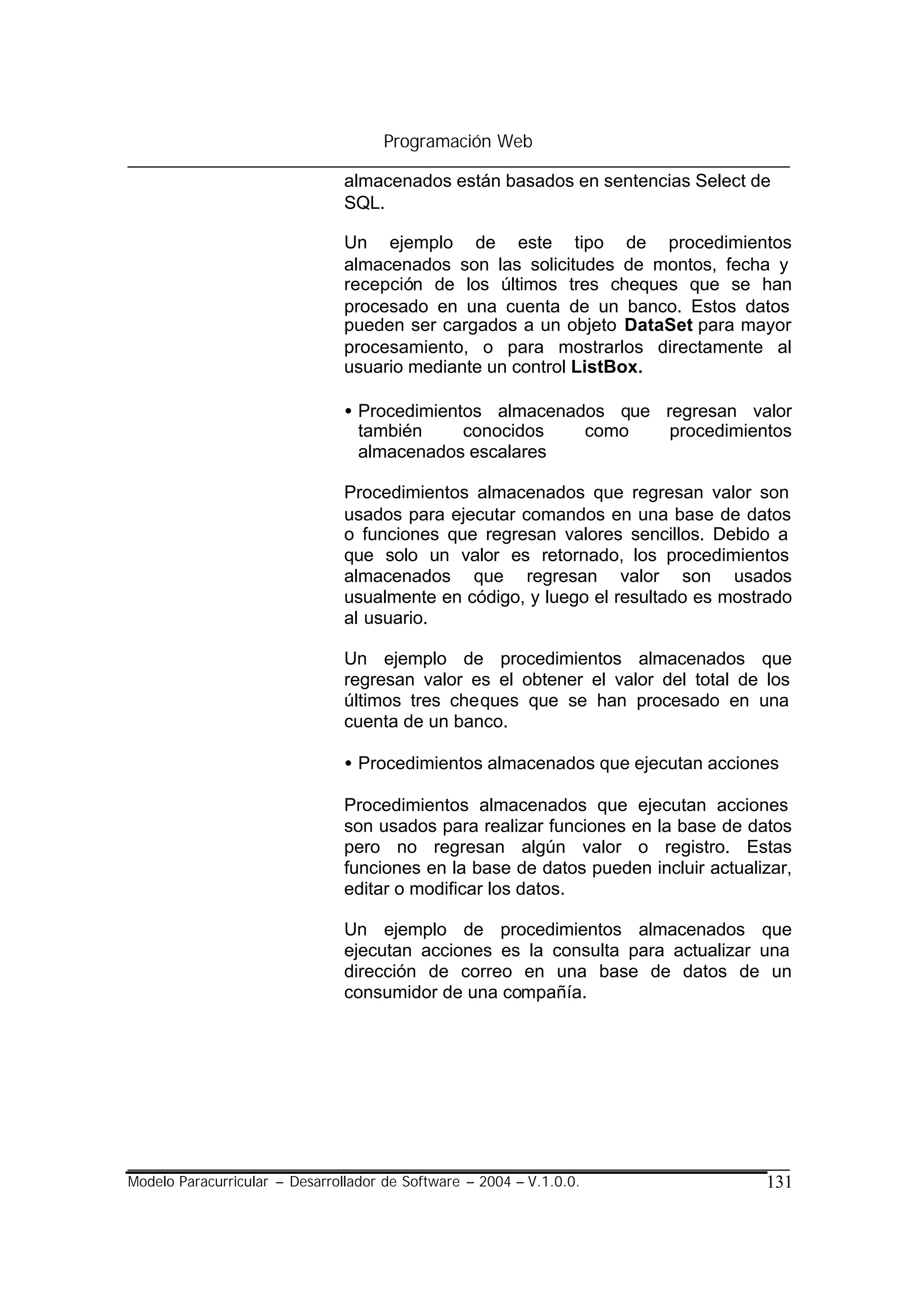 Programación Web

                                almacenados están basados en sentencias Select de
                                SQL.

                                Un ejemplo de este tipo de procedimientos
                                almacenados son las solicitudes de montos, fecha y
                                recepción de los últimos tres cheques que se han
                                procesado en una cuenta de un banco. Estos datos
                                pueden ser cargados a un objeto DataSet para mayor
                                procesamiento, o para mostrarlos directamente al
                                usuario mediante un control ListBox.

                                • Procedimientos almacenados que regresan valor
                                  también     conocidos   como    procedimientos
                                  almacenados escalares

                                Procedimientos almacenados que regresan valor son
                                usados para ejecutar comandos en una base de datos
                                o funciones que regresan valores sencillos. Debido a
                                que solo un valor es retornado, los procedimientos
                                almacenados que regresan valor son usados
                                usualmente en código, y luego el resultado es mostrado
                                al usuario.

                                Un ejemplo de procedimientos almacenados que
                                regresan valor es el obtener el valor del total de los
                                últimos tres cheques que se han procesado en una
                                cuenta de un banco.

                                • Procedimientos almacenados que ejecutan acciones

                                Procedimientos almacenados que ejecutan acciones
                                son usados para realizar funciones en la base de datos
                                pero no regresan algún valor o registro. Estas
                                funciones en la base de datos pueden incluir actualizar,
                                editar o modificar los datos.

                                Un ejemplo de procedimientos almacenados que
                                ejecutan acciones es la consulta para actualizar una
                                dirección de correo en una base de datos de un
                                consumidor de una compañía.




Modelo Paracurricular – Desarrollador de Software – 2004 – V.1.0.0.                 131
 