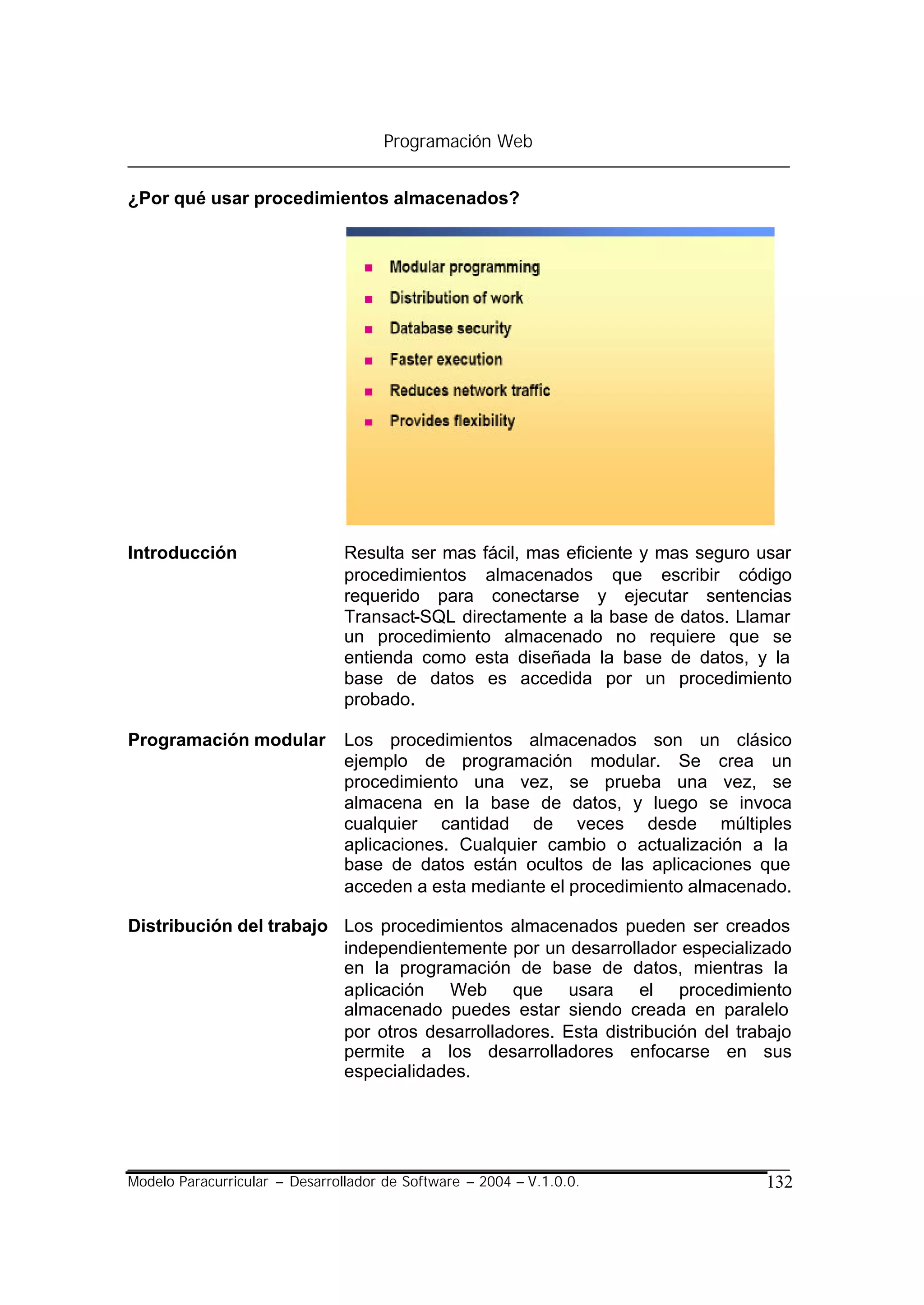 Programación Web


¿Por qué usar procedimientos almacenados?




Introducción                    Resulta ser mas fácil, mas eficiente y mas seguro usar
                                procedimientos almacenados que escribir código
                                requerido para conectarse y ejecutar sentencias
                                Transact-SQL directamente a la base de datos. Llamar
                                un procedimiento almacenado no requiere que se
                                entienda como esta diseñada la base de datos, y la
                                base de datos es accedida por un procedimiento
                                probado.

Programación modular            Los procedimientos almacenados son un clásico
                                ejemplo de programación modular. Se crea un
                                procedimiento una vez, se prueba una vez, se
                                almacena en la base de datos, y luego se invoca
                                cualquier cantidad de veces desde múltiples
                                aplicaciones. Cualquier cambio o actualización a la
                                base de datos están ocultos de las aplicaciones que
                                acceden a esta mediante el procedimiento almacenado.

Distribución del trabajo Los procedimientos almacenados pueden ser creados
                         independientemente por un desarrollador especializado
                         en la programación de base de datos, mientras la
                         aplicación Web que usara el procedimiento
                         almacenado puedes estar siendo creada en paralelo
                         por otros desarrolladores. Esta distribución del trabajo
                         permite a los desarrolladores enfocarse en sus
                         especialidades.




Modelo Paracurricular – Desarrollador de Software – 2004 – V.1.0.0.               132
 