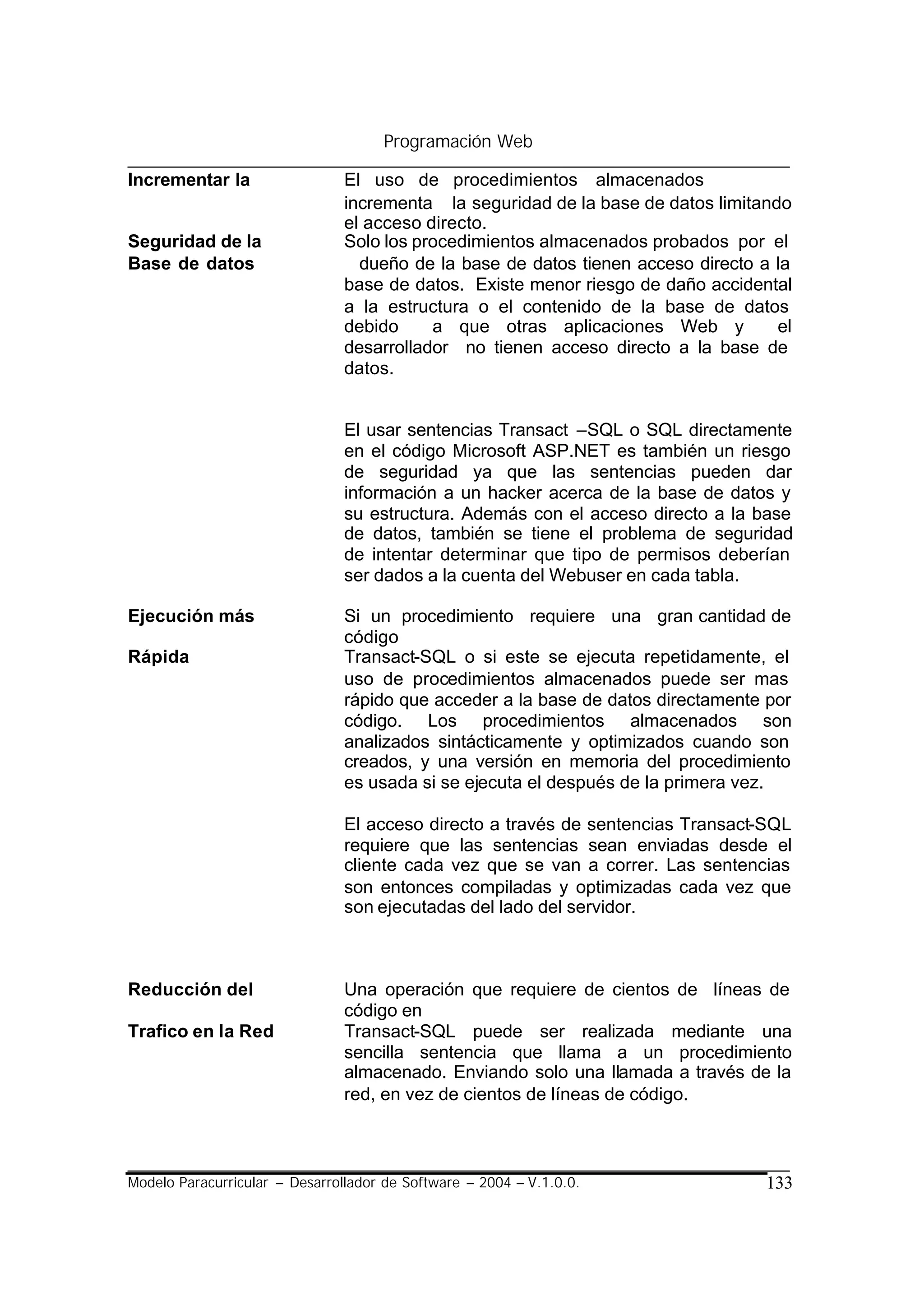 Programación Web

Incrementar la                  El uso de procedimientos almacenados
                                incrementa la seguridad de la base de datos limitando
                                el acceso directo.
Seguridad de la                 Solo los procedimientos almacenados probados por el
Base de datos                     dueño de la base de datos tienen acceso directo a la
                                base de datos. Existe menor riesgo de daño accidental
                                a la estructura o el contenido de la base de datos
                                debido     a que otras aplicaciones Web y           el
                                desarrollador no tienen acceso directo a la base de
                                datos.


                                El usar sentencias Transact –SQL o SQL directamente
                                en el código Microsoft ASP.NET es también un riesgo
                                de seguridad ya que las sentencias pueden dar
                                información a un hacker acerca de la base de datos y
                                su estructura. Además con el acceso directo a la base
                                de datos, también se tiene el problema de seguridad
                                de intentar determinar que tipo de permisos deberían
                                ser dados a la cuenta del Webuser en cada tabla.

Ejecución más                   Si un procedimiento requiere una gran cantidad de
                                código
Rápida                          Transact-SQL o si este se ejecuta repetidamente, el
                                uso de procedimientos almacenados puede ser mas
                                rápido que acceder a la base de datos directamente por
                                código. Los procedimientos almacenados son
                                analizados sintácticamente y optimizados cuando son
                                creados, y una versión en memoria del procedimiento
                                es usada si se ejecuta el después de la primera vez.

                                El acceso directo a través de sentencias Transact-SQL
                                requiere que las sentencias sean enviadas desde el
                                cliente cada vez que se van a correr. Las sentencias
                                son entonces compiladas y optimizadas cada vez que
                                son ejecutadas del lado del servidor.



Reducción del                   Una operación que requiere de cientos de líneas de
                                código en
Trafico en la Red               Transact-SQL puede ser realizada mediante una
                                sencilla sentencia que llama a un procedimiento
                                almacenado. Enviando solo una llamada a través de la
                                red, en vez de cientos de líneas de código.



Modelo Paracurricular – Desarrollador de Software – 2004 – V.1.0.0.               133
 