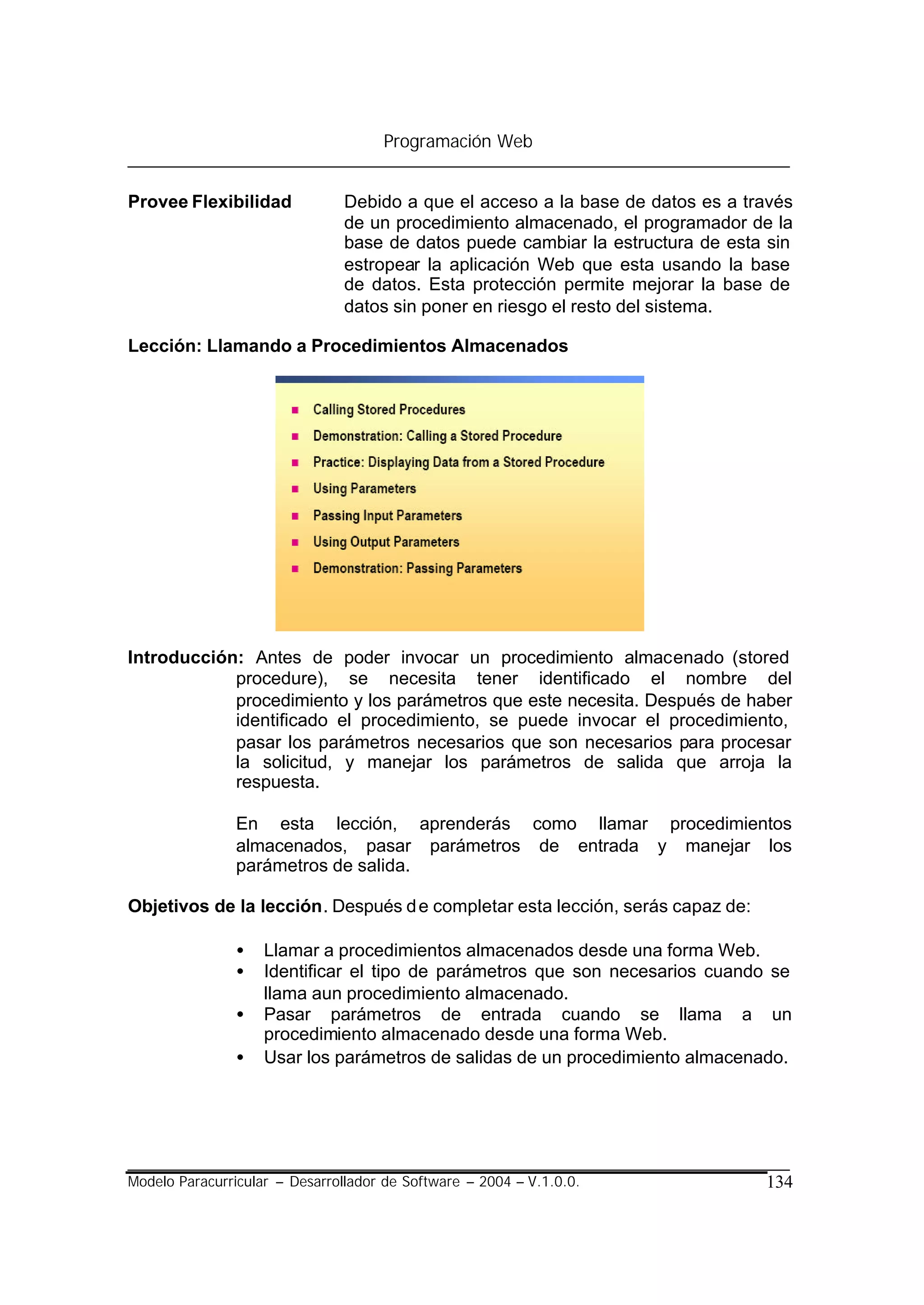 Programación Web


Provee Flexibilidad             Debido a que el acceso a la base de datos es a través
                                de un procedimiento almacenado, el programador de la
                                base de datos puede cambiar la estructura de esta sin
                                estropear la aplicación Web que esta usando la base
                                de datos. Esta protección permite mejorar la base de
                                datos sin poner en riesgo el resto del sistema.

Lección: Llamando a Procedimientos Almacenados




Introducción: Antes de poder invocar un procedimiento almacenado (stored
            procedure), se necesita tener identificado el nombre del
            procedimiento y los parámetros que este necesita. Después de haber
            identificado el procedimiento, se puede invocar el procedimiento,
            pasar los parámetros necesarios que son necesarios para procesar
            la solicitud, y manejar los parámetros de salida que arroja la
            respuesta.

                En esta lección, aprenderás como llamar procedimientos
                almacenados, pasar parámetros de entrada y manejar los
                parámetros de salida.

Objetivos de la lección. Después d e completar esta lección, serás capaz de:

                •   Llamar a procedimientos almacenados desde una forma Web.
                •   Identificar el tipo de parámetros que son necesarios cuando se
                    llama aun procedimiento almacenado.
                •   Pasar parámetros de entrada cuando se llama a un
                    procedimiento almacenado desde una forma Web.
                •   Usar los parámetros de salidas de un procedimiento almacenado.




Modelo Paracurricular – Desarrollador de Software – 2004 – V.1.0.0.              134
 