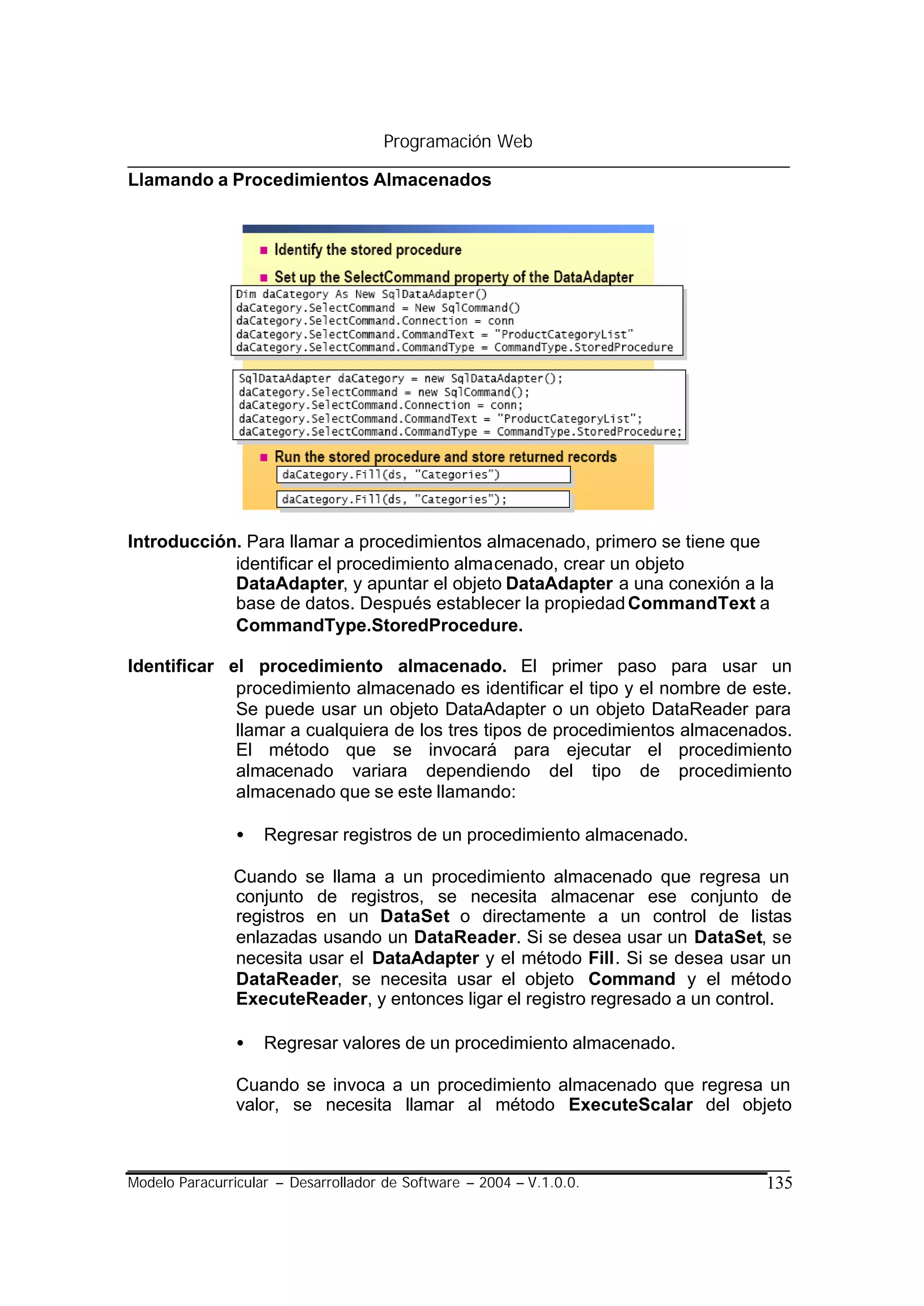 Programación Web

Llamando a Procedimientos Almacenados




Introducción. Para llamar a procedimientos almacenado, primero se tiene que
            identificar el procedimiento almacenado, crear un objeto
            DataAdapter, y apuntar el objeto DataAdapter a una conexión a la
            base de datos. Después establecer la propiedad CommandText a
            CommandType.StoredProcedure.

Identificar el procedimiento almacenado. El primer paso para usar un
             procedimiento almacenado es identificar el tipo y el nombre de este.
             Se puede usar un objeto DataAdapter o un objeto DataReader para
             llamar a cualquiera de los tres tipos de procedimientos almacenados.
             El método que se invocará para ejecutar el procedimiento
             almacenado variara dependiendo del tipo de procedimiento
             almacenado que se este llamando:

                •   Regresar registros de un procedimiento almacenado.

               Cuando se llama a un procedimiento almacenado que regresa un
               conjunto de registros, se necesita almacenar ese conjunto de
               registros en un DataSet o directamente a un control de listas
               enlazadas usando un DataReader. Si se desea usar un DataSet, se
               necesita usar el DataAdapter y el método Fill. Si se desea usar un
               DataReader, se necesita usar el objeto Command y el método
               ExecuteReader, y entonces ligar el registro regresado a un control.

                •   Regresar valores de un procedimiento almacenado.

                Cuando se invoca a un procedimiento almacenado que regresa un
                valor, se necesita llamar al método ExecuteScalar del objeto



Modelo Paracurricular – Desarrollador de Software – 2004 – V.1.0.0.           135
 