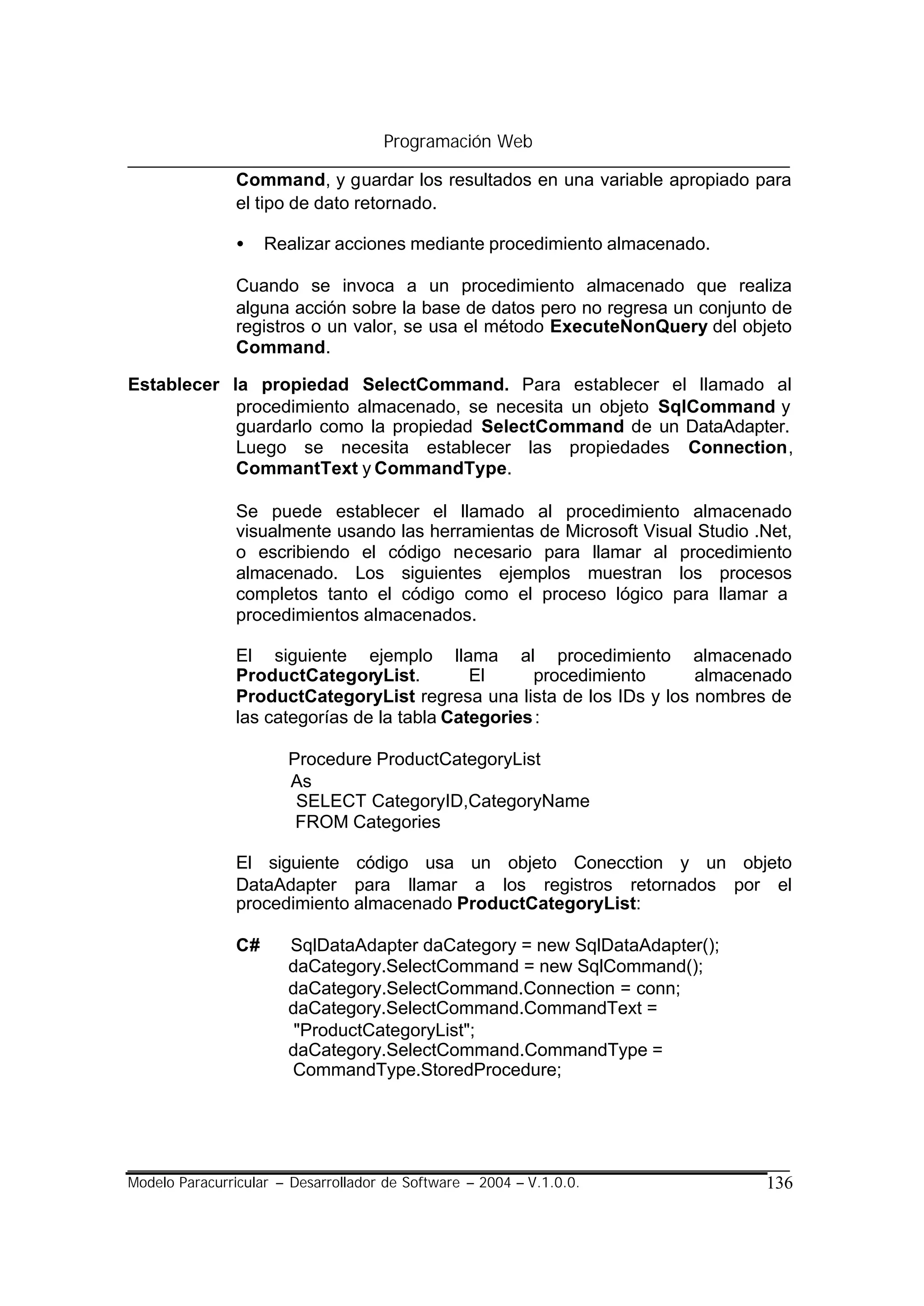Programación Web

                Command, y guardar los resultados en una variable apropiado para
                el tipo de dato retornado.

                •    Realizar acciones mediante procedimiento almacenado.

                Cuando se invoca a un procedimiento almacenado que realiza
                alguna acción sobre la base de datos pero no regresa un conjunto de
                registros o un valor, se usa el método ExecuteNonQuery del objeto
                Command.

Establecer la propiedad SelectCommand. Para establecer el llamado al
            procedimiento almacenado, se necesita un objeto SqlCommand y
            guardarlo como la propiedad SelectCommand de un DataAdapter.
            Luego se necesita establecer las propiedades Connection,
            CommantText y CommandType.

                Se puede establecer el llamado al procedimiento almacenado
                visualmente usando las herramientas de Microsoft Visual Studio .Net,
                o escribiendo el código necesario para llamar al procedimiento
                almacenado. Los siguientes ejemplos muestran los procesos
                completos tanto el código como el proceso lógico para llamar a
                procedimientos almacenados.

                El siguiente ejemplo llama al procedimiento almacenado
                ProductCategoryList.          El     procedimiento     almacenado
                ProductCategoryList regresa una lista de los IDs y los nombres de
                las categorías de la tabla Categories :

                       Procedure ProductCategoryList
                       As
                        SELECT CategoryID,CategoryName
                        FROM Categories

                El siguiente código usa un objeto Conecction y un objeto
                DataAdapter para llamar a los registros retornados por el
                procedimiento almacenado ProductCategoryList:

                C#     SqlDataAdapter daCategory = new SqlDataAdapter();
                       daCategory.SelectCommand = new SqlCommand();
                       daCategory.SelectCommand.Connection = conn;
                       daCategory.SelectCommand.CommandText =
                        "ProductCategoryList";
                       daCategory.SelectCommand.CommandType =
                       CommandType.StoredProcedure;




Modelo Paracurricular – Desarrollador de Software – 2004 – V.1.0.0.             136
 