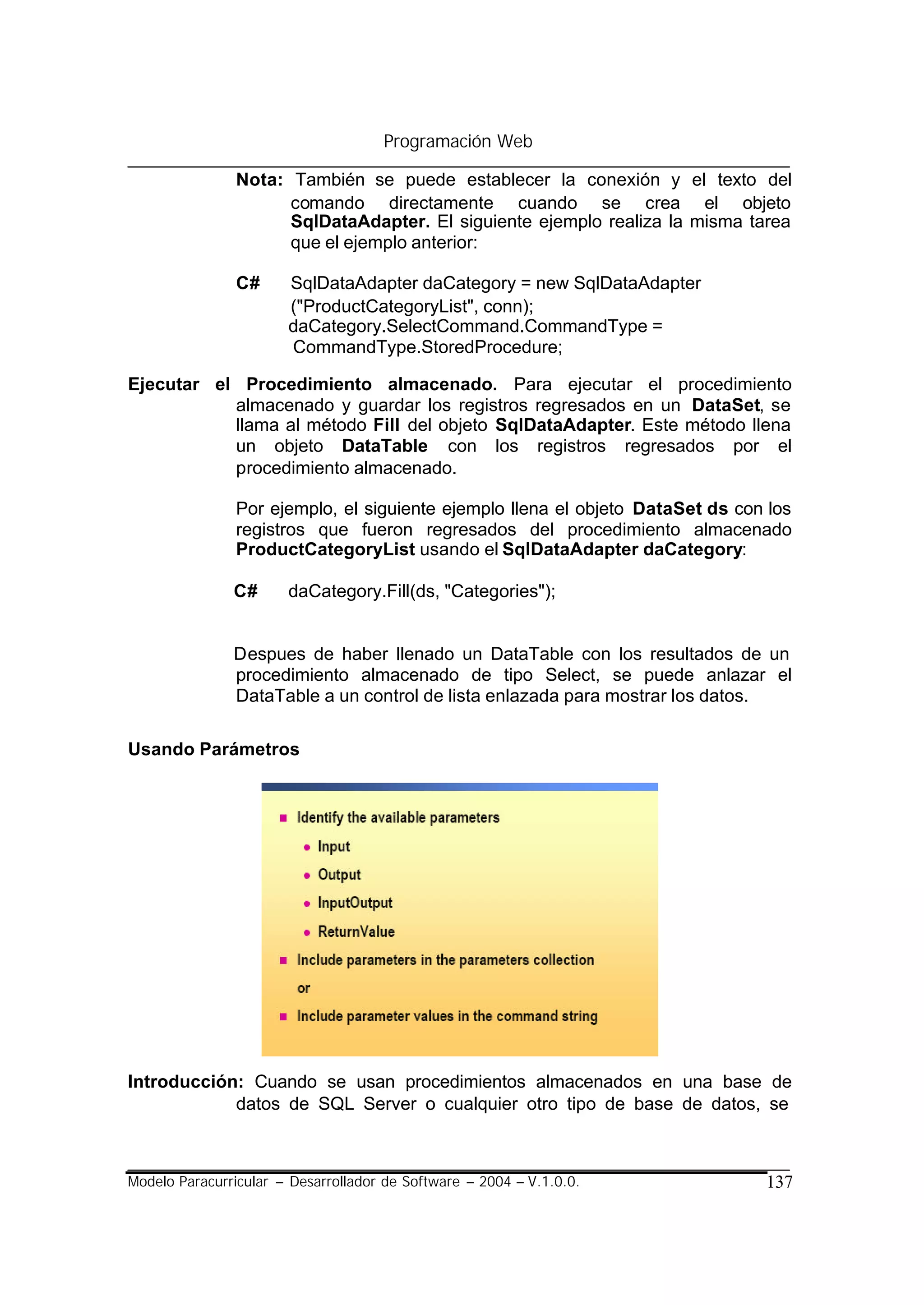 Programación Web

                Nota: También se puede establecer la conexión y el texto del
                      comando directamente cuando se crea el objeto
                      SqlDataAdapter. El siguiente ejemplo realiza la misma tarea
                      que el ejemplo anterior:

                C#     SqlDataAdapter daCategory = new SqlDataAdapter
                       ("ProductCategoryList", conn);
                       daCategory.SelectCommand.CommandType =
                       CommandType.StoredProcedure;

Ejecutar el Procedimiento almacenado. Para ejecutar el procedimiento
           almacenado y guardar los registros regresados en un DataSet, se
           llama al método Fill del objeto SqlDataAdapter. Este método llena
           un objeto DataTable con los registros regresados por el
           procedimiento almacenado.

                Por ejemplo, el siguiente ejemplo llena el objeto DataSet ds con los
                registros que fueron regresados del procedimiento almacenado
                ProductCategoryList usando el SqlDataAdapter daCategory:

               C#      daCategory.Fill(ds, "Categories");


               Despues de haber llenado un DataTable con los resultados de un
               procedimiento almacenado de tipo Select, se puede anlazar el
               DataTable a un control de lista enlazada para mostrar los datos.

Usando Parámetros




Introducción: Cuando se usan procedimientos almacenados en una base de
            datos de SQL Server o cualquier otro tipo de base de datos, se



Modelo Paracurricular – Desarrollador de Software – 2004 – V.1.0.0.             137
 