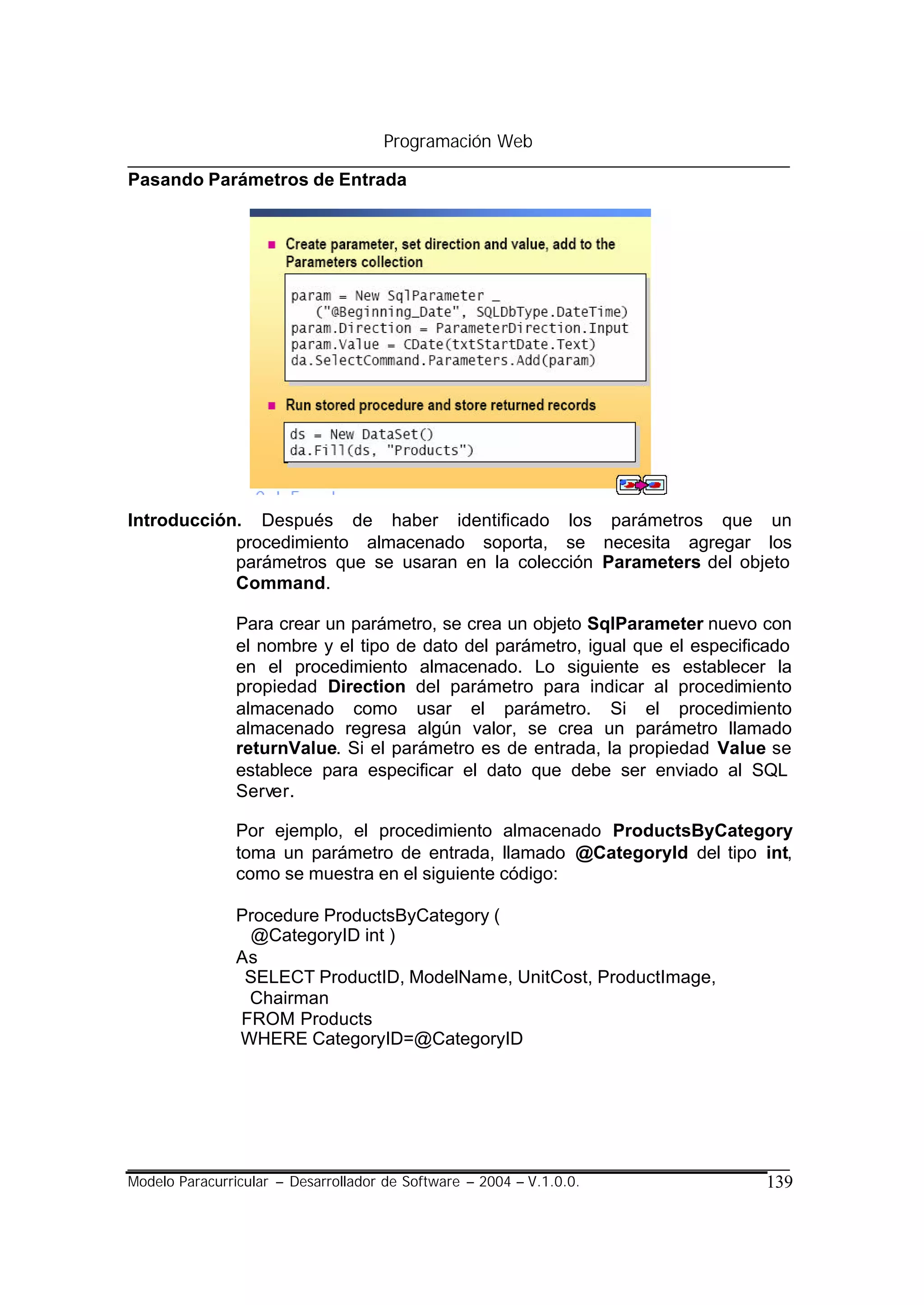 Programación Web

Pasando Parámetros de Entrada




Introducción. Después de haber identificado los parámetros que un
            procedimiento almacenado soporta, se necesita agregar los
            parámetros que se usaran en la colección Parameters del objeto
            Command.

                Para crear un parámetro, se crea un objeto SqlParameter nuevo con
                el nombre y el tipo de dato del parámetro, igual que el especificado
                en el procedimiento almacenado. Lo siguiente es establecer la
                propiedad Direction del parámetro para indicar al procedimiento
                almacenado como usar el parámetro. Si el procedimiento
                almacenado regresa algún valor, se crea un parámetro llamado
                returnValue. Si el parámetro es de entrada, la propiedad Value se
                establece para especificar el dato que debe ser enviado al SQL
                Server.

                Por ejemplo, el procedimiento almacenado ProductsByCategory
                toma un parámetro de entrada, llamado @CategoryId del tipo int,
                como se muestra en el siguiente código:

                Procedure ProductsByCategory (
                 @CategoryID int )
                As
                 SELECT ProductID, ModelName, UnitCost, ProductImage,
                 Chairman
                FROM Products
                WHERE CategoryID=@CategoryID




Modelo Paracurricular – Desarrollador de Software – 2004 – V.1.0.0.             139
 