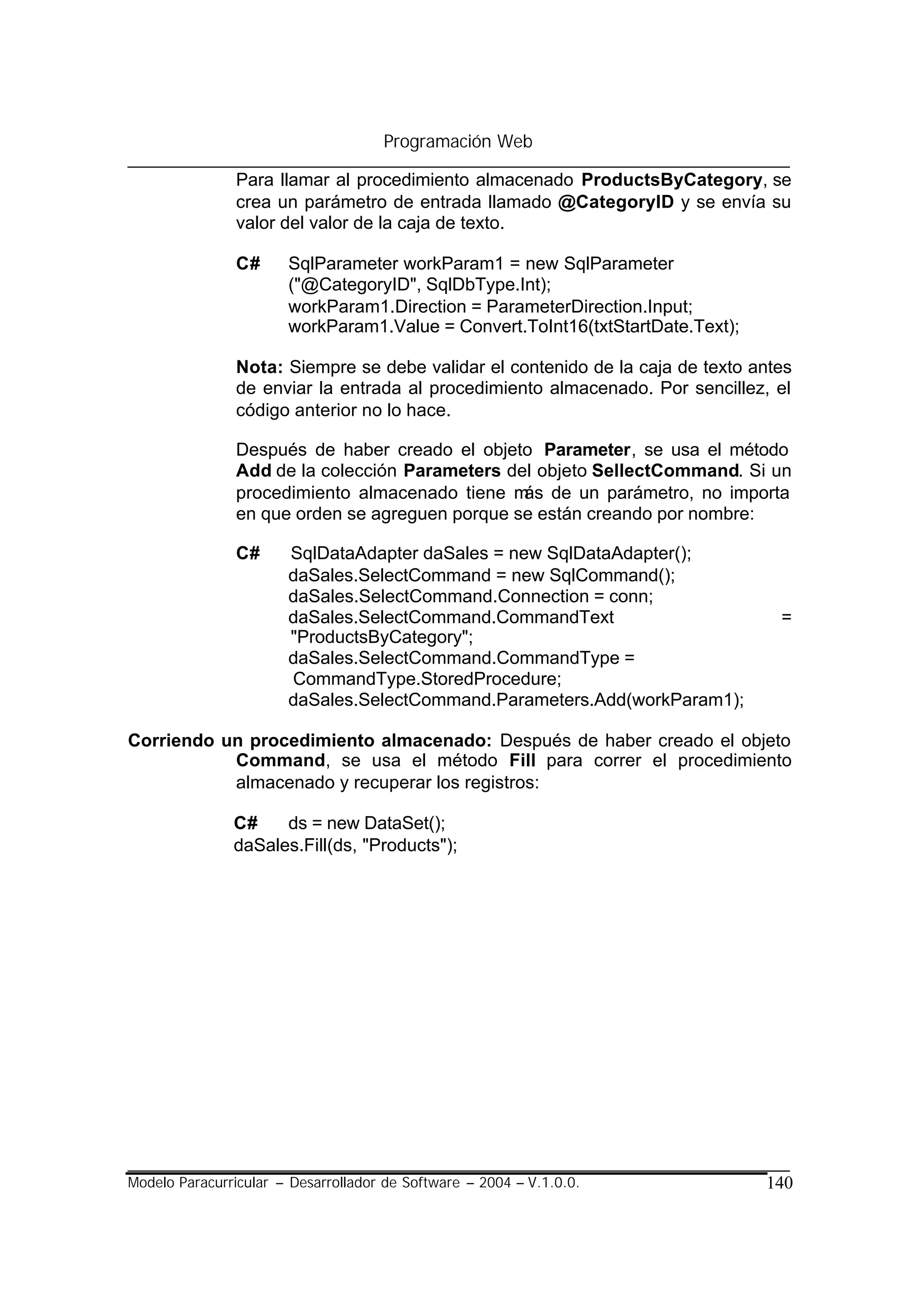 Programación Web

                Para llamar al procedimiento almacenado ProductsByCategory, se
                crea un parámetro de entrada llamado @CategoryID y se envía su
                valor del valor de la caja de texto.

                C#     SqlParameter workParam1 = new SqlParameter
                       ("@CategoryID", SqlDbType.Int);
                       workParam1.Direction = ParameterDirection.Input;
                       workParam1.Value = Convert.ToInt16(txtStartDate.Text);

                Nota: Siempre se debe validar el contenido de la caja de texto antes
                de enviar la entrada al procedimiento almacenado. Por sencillez, el
                código anterior no lo hace.

                Después de haber creado el objeto Parameter, se usa el método
                Add de la colección Parameters del objeto SellectCommand. Si un
                procedimiento almacenado tiene m de un parámetro, no importa
                                                 ás
                en que orden se agreguen porque se están creando por nombre:

                C#     SqlDataAdapter daSales = new SqlDataAdapter();
                       daSales.SelectCommand = new SqlCommand();
                       daSales.SelectCommand.Connection = conn;
                       daSales.SelectCommand.CommandText                          =
                       "ProductsByCategory";
                       daSales.SelectCommand.CommandType =
                       CommandType.StoredProcedure;
                       daSales.SelectCommand.Parameters.Add(workParam1);

Corriendo un procedimiento almacenado: Después de haber creado el objeto
           Command, se usa el método Fill para correr el procedimiento
           almacenado y recuperar los registros:

               C#    ds = new DataSet();
               daSales.Fill(ds, "Products");




Modelo Paracurricular – Desarrollador de Software – 2004 – V.1.0.0.             140
 