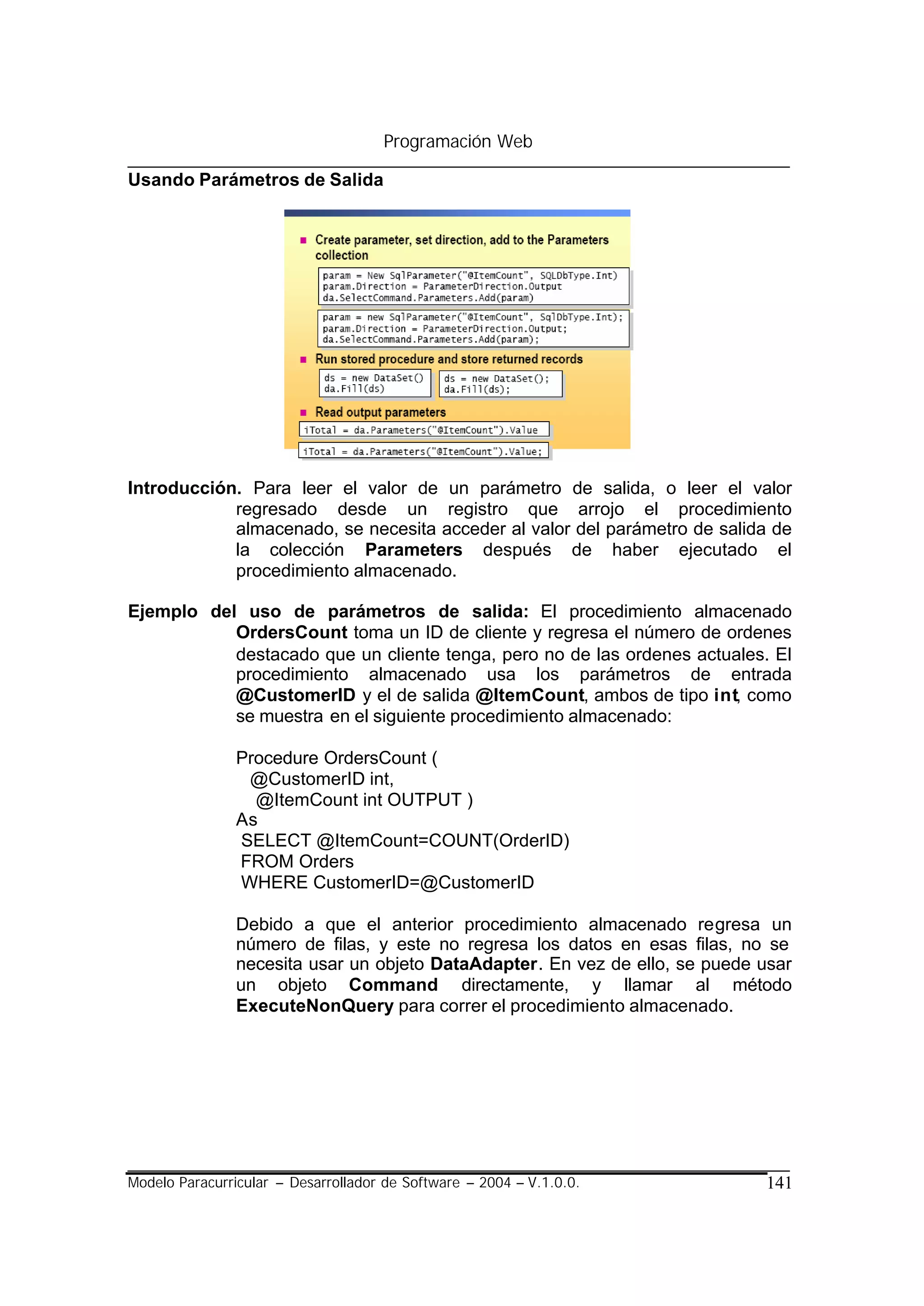 Programación Web

Usando Parámetros de Salida




Introducción. Para leer el valor de un parámetro de salida, o leer el valor
            regresado desde un registro que arrojo el procedimiento
            almacenado, se necesita acceder al valor del parámetro de salida de
            la colección Parameters después de haber ejecutado el
            procedimiento almacenado.

Ejemplo del uso de parámetros de salida: El procedimiento almacenado
           OrdersCount toma un ID de cliente y regresa el número de ordenes
           destacado que un cliente tenga, pero no de las ordenes actuales. El
           procedimiento almacenado usa los parámetros de entrada
           @CustomerID y el de salida @ItemCount, ambos de tipo int, como
           se muestra en el siguiente procedimiento almacenado:

                Procedure OrdersCount (
                 @CustomerID int,
                  @ItemCount int OUTPUT )
                As
                SELECT @ItemCount=COUNT(OrderID)
                FROM Orders
                WHERE CustomerID=@CustomerID

                Debido a que el anterior procedimiento almacenado regresa un
                número de filas, y este no regresa los datos en esas filas, no se
                necesita usar un objeto DataAdapter. En vez de ello, se puede usar
                un objeto Command directamente, y llamar al método
                ExecuteNonQuery para correr el procedimiento almacenado.




Modelo Paracurricular – Desarrollador de Software – 2004 – V.1.0.0.           141
 