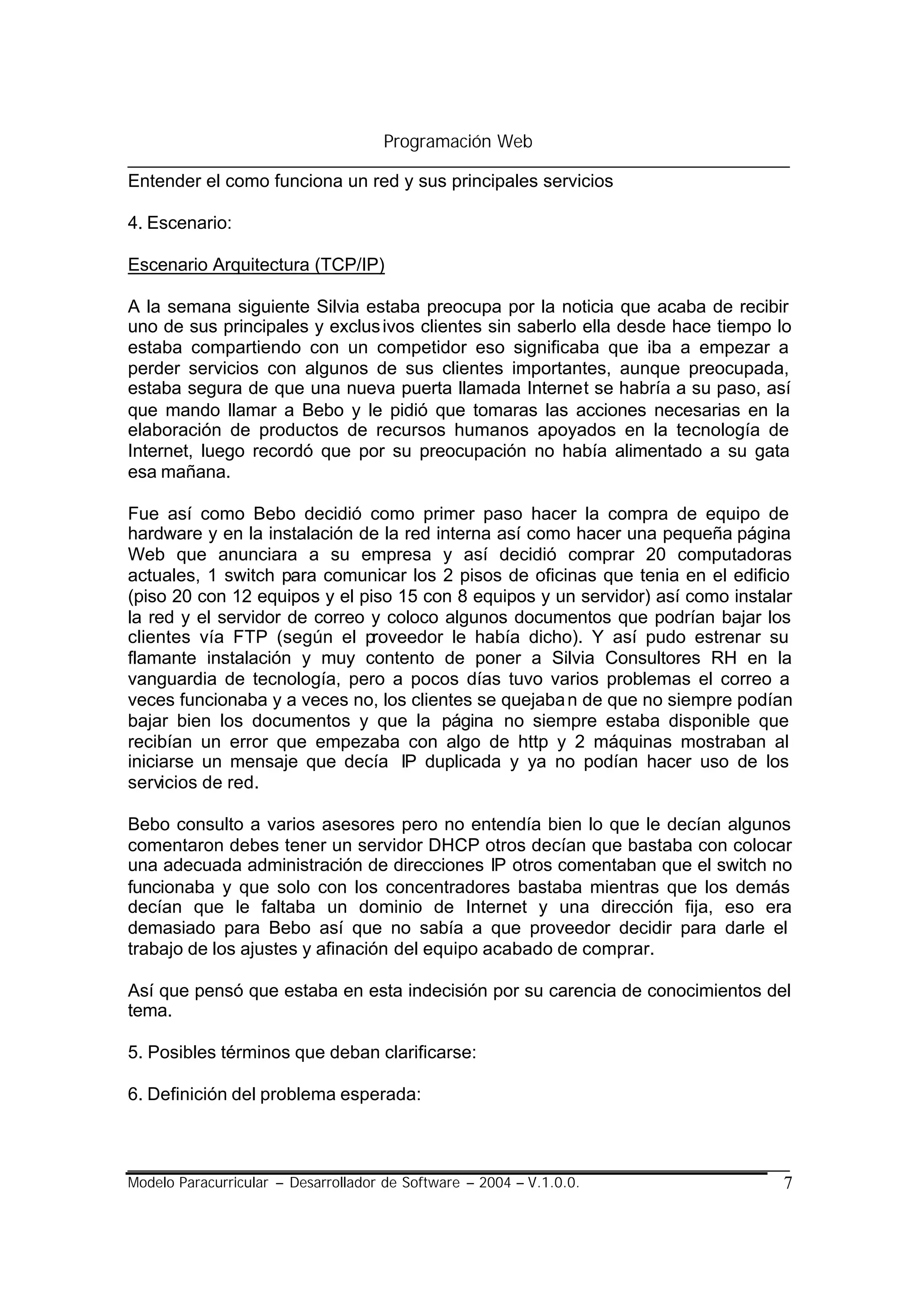 Programación Web

Entender el como funciona un red y sus principales servicios

4. Escenario:

Escenario Arquitectura (TCP/IP)

A la semana siguiente Silvia estaba preocupa por la noticia que acaba de recibir
uno de sus principales y exclus ivos clientes sin saberlo ella desde hace tiempo lo
estaba compartiendo con un competidor eso significaba que iba a empezar a
perder servicios con algunos de sus clientes importantes, aunque preocupada,
estaba segura de que una nueva puerta llamada Internet se habría a su paso, así
que mando llamar a Bebo y le pidió que tomaras las acciones necesarias en la
elaboración de productos de recursos humanos apoyados en la tecnología de
Internet, luego recordó que por su preocupación no había alimentado a su gata
esa mañana.

Fue así como Bebo decidió como primer paso hacer la compra de equipo de
hardware y en la instalación de la red interna así como hacer una pequeña página
Web que anunciara a su empresa y así decidió comprar 20 computadoras
actuales, 1 switch para comunicar los 2 pisos de oficinas que tenia en el edificio
(piso 20 con 12 equipos y el piso 15 con 8 equipos y un servidor) así como instalar
la red y el servidor de correo y coloco algunos documentos que podrían bajar los
clientes vía FTP (según el proveedor le había dicho). Y así pudo estrenar su
flamante instalación y muy contento de poner a Silvia Consultores RH en la
vanguardia de tecnología, pero a pocos días tuvo varios problemas el correo a
veces funcionaba y a veces no, los clientes se quejaba n de que no siempre podían
bajar bien los documentos y que la página no siempre estaba disponible que
recibían un error que empezaba con algo de http y 2 máquinas mostraban al
iniciarse un mensaje que decía IP duplicada y ya no podían hacer uso de los
servicios de red.

Bebo consulto a varios asesores pero no entendía bien lo que le decían algunos
comentaron debes tener un servidor DHCP otros decían que bastaba con colocar
una adecuada administración de direcciones IP otros comentaban que el switch no
funcionaba y que solo con los concentradores bastaba mientras que los demás
decían que le faltaba un dominio de Internet y una dirección fija, eso era
demasiado para Bebo así que no sabía a que proveedor decidir para darle el
trabajo de los ajustes y afinación del equipo acabado de comprar.

Así que pensó que estaba en esta indecisión por su carencia de conocimientos del
tema.

5. Posibles términos que deban clarificarse:

6. Definición del problema esperada:



Modelo Paracurricular – Desarrollador de Software – 2004 – V.1.0.0.               7
 