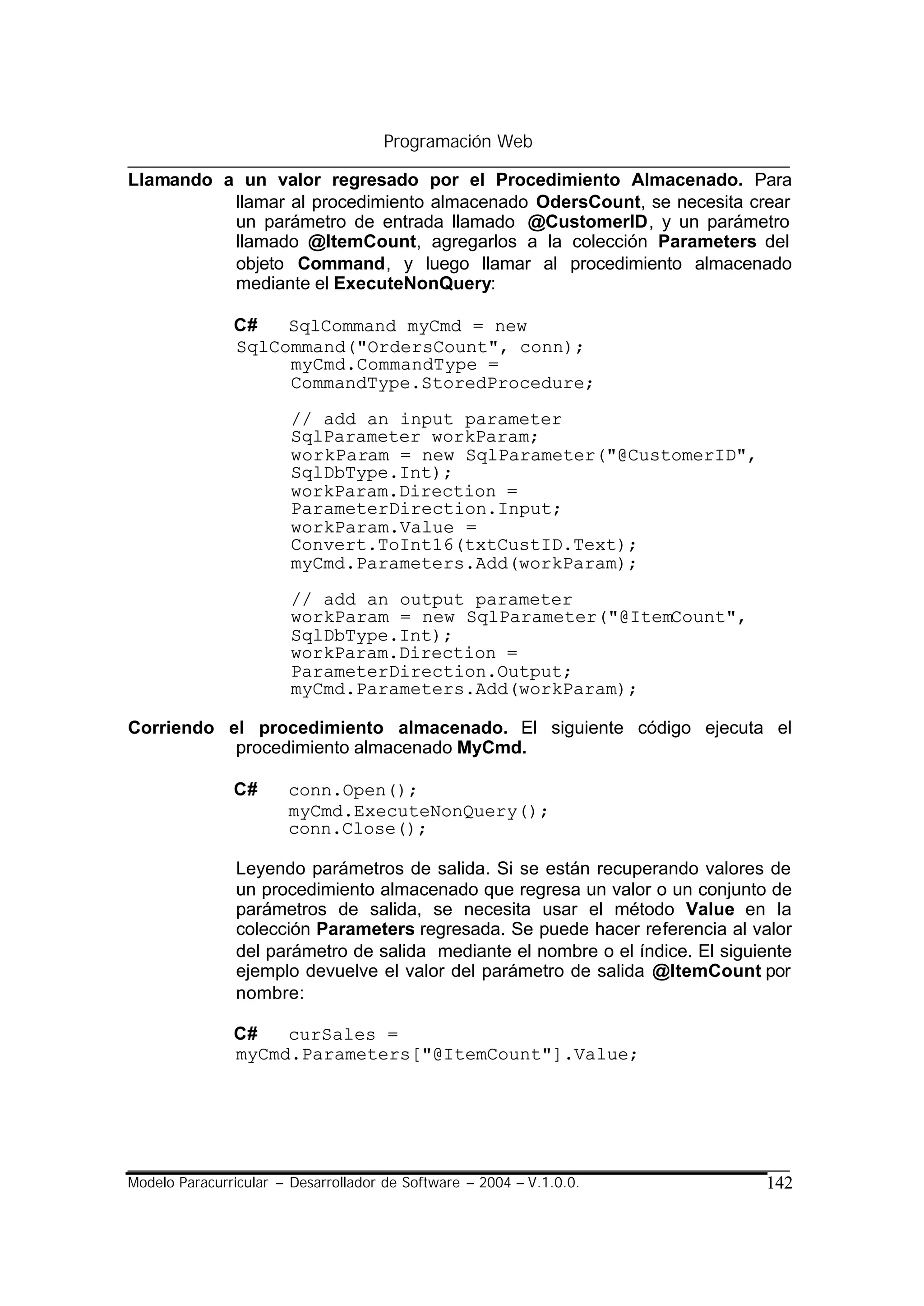 Programación Web

Llamando a un valor regresado por el Procedimiento Almacenado. Para
          llamar al procedimiento almacenado OdersCount, se necesita crear
          un parámetro de entrada llamado @CustomerID, y un parámetro
          llamado @ItemCount, agregarlos a la colección Parameters del
          objeto Command, y luego llamar al procedimiento almacenado
          mediante el ExecuteNonQuery:

               C#   SqlCommand myCmd = new
               SqlCommand("OrdersCount", conn);
                    myCmd.CommandType =
                    CommandType.StoredProcedure;

                        // add an input parameter
                        SqlParameter workParam;
                        workParam = new SqlParameter("@CustomerID",
                        SqlDbType.Int);
                        workParam.Direction =
                        ParameterDirection.Input;
                        workParam.Value =
                        Convert.ToInt16(txtCustID.Text);
                        myCmd.Parameters.Add(workParam);

                        // add an output parameter
                        workParam = new SqlParameter("@ItemCount",
                        SqlDbType.Int);
                        workParam.Direction =
                        ParameterDirection.Output;
                        myCmd.Parameters.Add(workParam);

Corriendo el procedimiento almacenado. El siguiente código ejecuta el
           procedimiento almacenado MyCmd.

               C#      conn.Open();
                       myCmd.ExecuteNonQuery();
                       conn.Close();

                Leyendo parámetros de salida. Si se están recuperando valores de
                un procedimiento almacenado que regresa un valor o un conjunto de
                parámetros de salida, se necesita usar el método Value en la
                colección Parameters regresada. Se puede hacer referencia al valor
                del parámetro de salida mediante el nombre o el índice. El siguiente
                ejemplo devuelve el valor del parámetro de salida @ItemCount por
                nombre:

               C#   curSales =
               myCmd.Parameters["@ItemCount"].Value;




Modelo Paracurricular – Desarrollador de Software – 2004 – V.1.0.0.             142
 