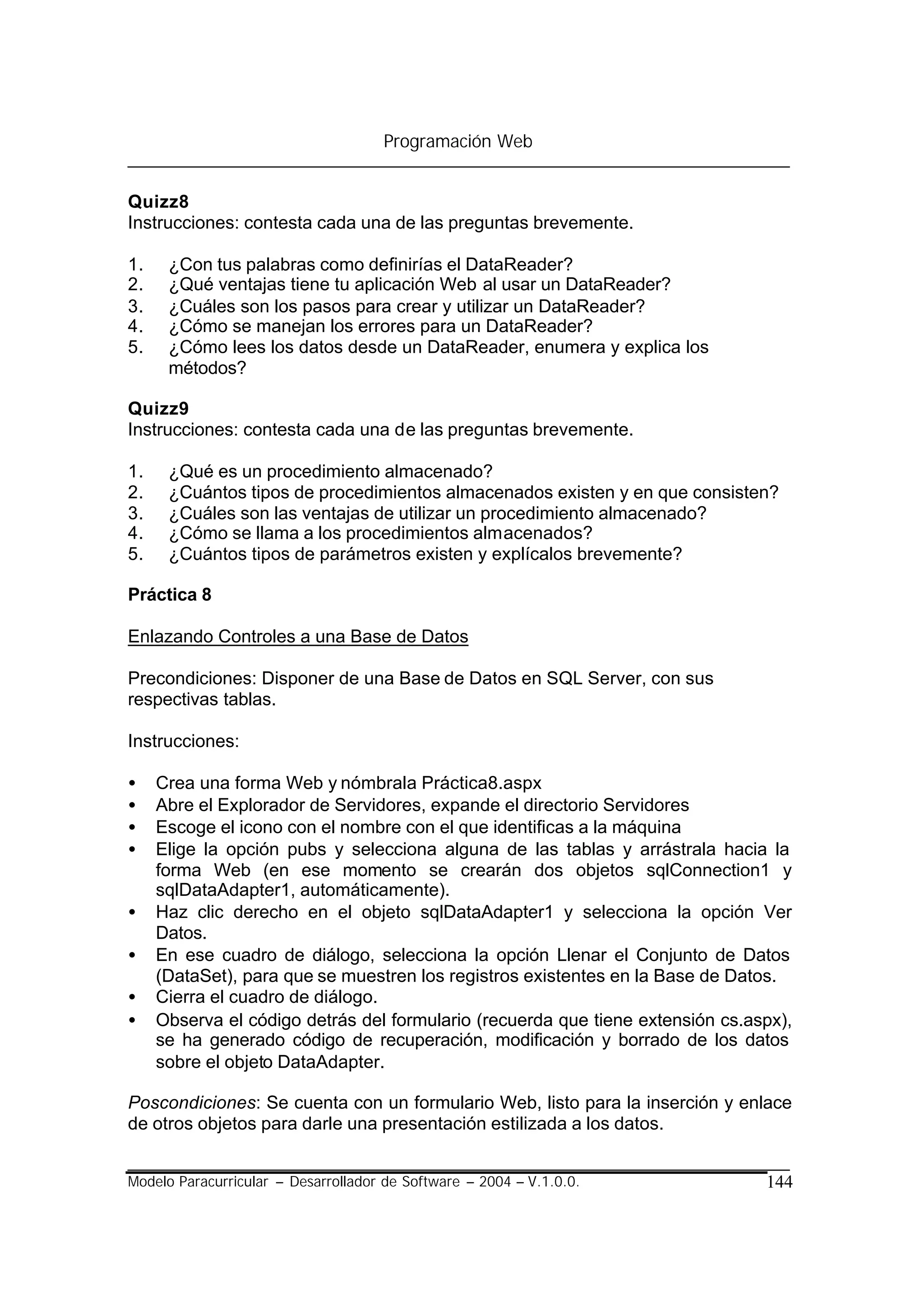 Programación Web


Quizz8
Instrucciones: contesta cada una de las preguntas brevemente.

1.    ¿Con tus palabras como definirías el DataReader?
2.    ¿Qué ventajas tiene tu aplicación Web al usar un DataReader?
3.    ¿Cuáles son los pasos para crear y utilizar un DataReader?
4.    ¿Cómo se manejan los errores para un DataReader?
5.    ¿Cómo lees los datos desde un DataReader, enumera y explica los
      métodos?

Quizz9
Instrucciones: contesta cada una de las preguntas brevemente.

1.    ¿Qué es un procedimiento almacenado?
2.    ¿Cuántos tipos de procedimientos almacenados existen y en que consisten?
3.    ¿Cuáles son las ventajas de utilizar un procedimiento almacenado?
4.    ¿Cómo se llama a los procedimientos almacenados?
5.    ¿Cuántos tipos de parámetros existen y explícalos brevemente?

Práctica 8

Enlazando Controles a una Base de Datos

Precondiciones: Disponer de una Base de Datos en SQL Server, con sus
respectivas tablas.

Instrucciones:

•    Crea una forma Web y nómbrala Práctica8.aspx
•    Abre el Explorador de Servidores, expande el directorio Servidores
•    Escoge el icono con el nombre con el que identificas a la máquina
•    Elige la opción pubs y selecciona alguna de las tablas y arrástrala hacia la
     forma Web (en ese momento se crearán dos objetos sqlConnection1 y
     sqlDataAdapter1, automáticamente).
•    Haz clic derecho en el objeto sqlDataAdapter1 y selecciona la opción Ver
     Datos.
•    En ese cuadro de diálogo, selecciona la opción Llenar el Conjunto de Datos
     (DataSet), para que se muestren los registros existentes en la Base de Datos.
•    Cierra el cuadro de diálogo.
•    Observa el código detrás del formulario (recuerda que tiene extensión cs.aspx),
     se ha generado código de recuperación, modificación y borrado de los datos
     sobre el objeto DataAdapter.

Poscondiciones: Se cuenta con un formulario Web, listo para la inserción y enlace
de otros objetos para darle una presentación estilizada a los datos.


Modelo Paracurricular – Desarrollador de Software – 2004 – V.1.0.0.             144
 