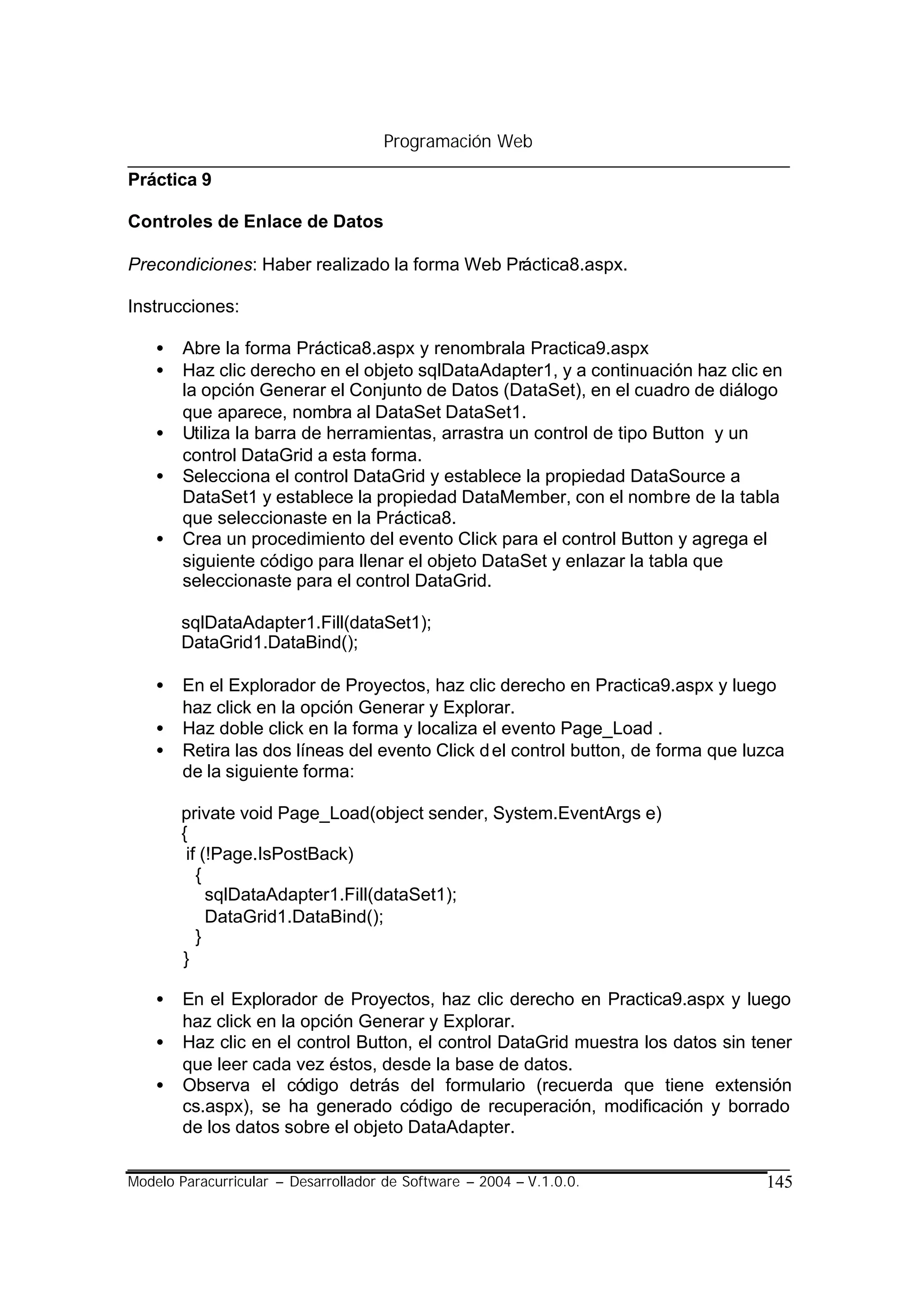 Programación Web

Práctica 9

Controles de Enlace de Datos

Precondiciones: Haber realizado la forma Web Práctica8.aspx.

Instrucciones:

    •   Abre la forma Práctica8.aspx y renombrala Practica9.aspx
    •   Haz clic derecho en el objeto sqlDataAdapter1, y a continuación haz clic en
        la opción Generar el Conjunto de Datos (DataSet), en el cuadro de diálogo
        que aparece, nombra al DataSet DataSet1.
    •   Utiliza la barra de herramientas, arrastra un control de tipo Button y un
        control DataGrid a esta forma.
    •   Selecciona el control DataGrid y establece la propiedad DataSource a
        DataSet1 y establece la propiedad DataMember, con el nombre de la tabla
        que seleccionaste en la Práctica8.
    •   Crea un procedimiento del evento Click para el control Button y agrega el
        siguiente código para llenar el objeto DataSet y enlazar la tabla que
        seleccionaste para el control DataGrid.

        sqlDataAdapter1.Fill(dataSet1);
        DataGrid1.DataBind();

    •   En el Explorador de Proyectos, haz clic derecho en Practica9.aspx y luego
        haz click en la opción Generar y Explorar.
    •   Haz doble click en la forma y localiza el evento Page_Load .
    •   Retira las dos líneas del evento Click d el control button, de forma que luzca
        de la siguiente forma:

        private void Page_Load(object sender, System.EventArgs e)
        {
         if (!Page.IsPostBack)
           {
             sqlDataAdapter1.Fill(dataSet1);
             DataGrid1.DataBind();
           }
        }

    •   En el Explorador de Proyectos, haz clic derecho en Practica9.aspx y luego
        haz click en la opción Generar y Explorar.
    •   Haz clic en el control Button, el control DataGrid muestra los datos sin tener
        que leer cada vez éstos, desde la base de datos.
    •   Observa el código detrás del formulario (recuerda que tiene extensión
        cs.aspx), se ha generado código de recuperación, modificación y borrado
        de los datos sobre el objeto DataAdapter.

Modelo Paracurricular – Desarrollador de Software – 2004 – V.1.0.0.                145
 