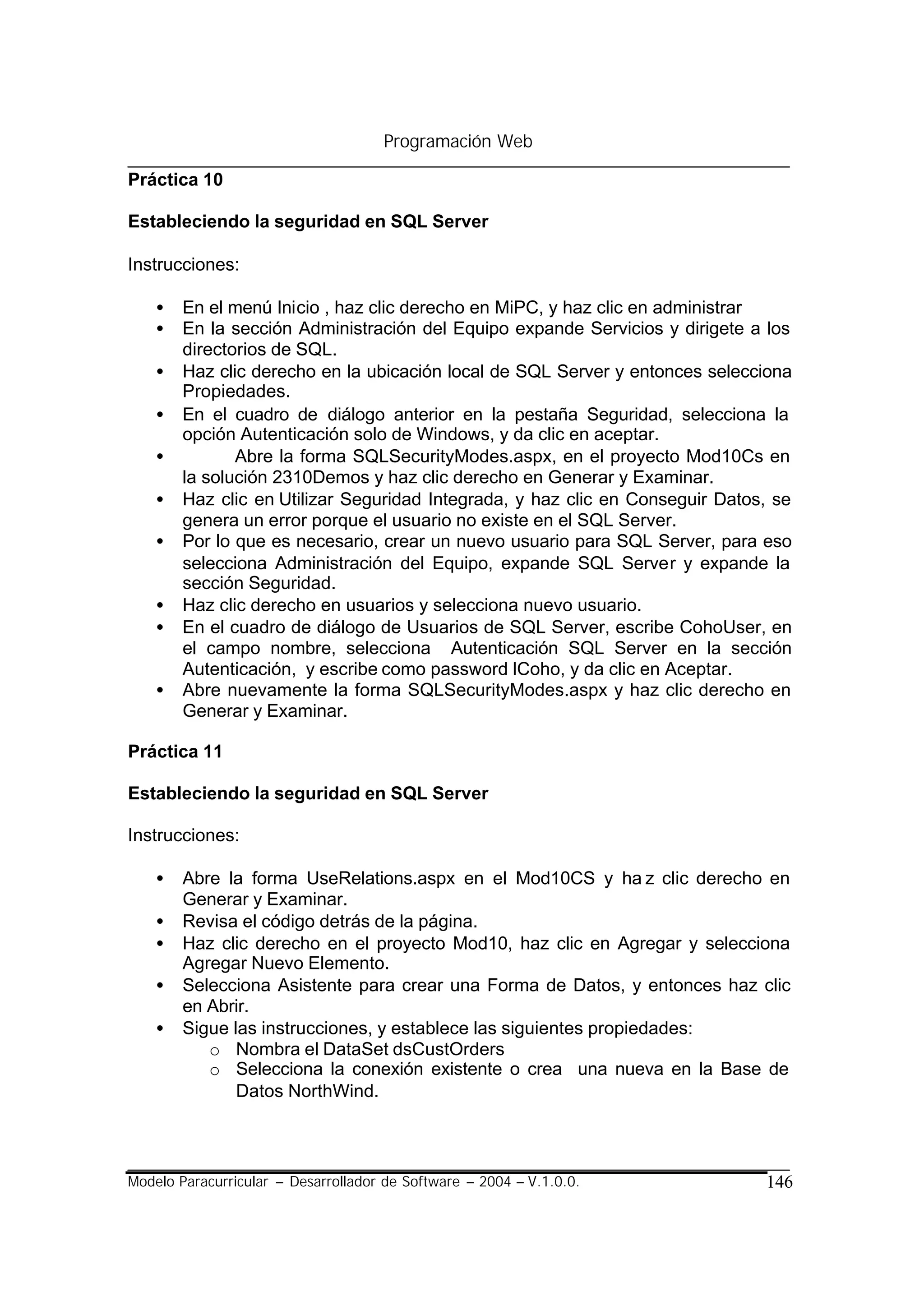 Programación Web

Práctica 10

Estableciendo la seguridad en SQL Server

Instrucciones:

    •   En el menú Inicio , haz clic derecho en MiPC, y haz clic en administrar
    •   En la sección Administración del Equipo expande Servicios y dirigete a los
        directorios de SQL.
    •   Haz clic derecho en la ubicación local de SQL Server y entonces selecciona
        Propiedades.
    •   En el cuadro de diálogo anterior en la pestaña Seguridad, selecciona la
        opción Autenticación solo de Windows, y da clic en aceptar.
    •          Abre la forma SQLSecurityModes.aspx, en el proyecto Mod10Cs en
        la solución 2310Demos y haz clic derecho en Generar y Examinar.
    •   Haz clic en Utilizar Seguridad Integrada, y haz clic en Conseguir Datos, se
        genera un error porque el usuario no existe en el SQL Server.
    •   Por lo que es necesario, crear un nuevo usuario para SQL Server, para eso
        selecciona Administración del Equipo, expande SQL Server y expande la
        sección Seguridad.
    •   Haz clic derecho en usuarios y selecciona nuevo usuario.
    •   En el cuadro de diálogo de Usuarios de SQL Server, escribe CohoUser, en
        el campo nombre, selecciona Autenticación SQL Server en la sección
        Autenticación, y escribe como password lCoho, y da clic en Aceptar.
    •   Abre nuevamente la forma SQLSecurityModes.aspx y haz clic derecho en
        Generar y Examinar.

Práctica 11

Estableciendo la seguridad en SQL Server

Instrucciones:

    •   Abre la forma UseRelations.aspx en el Mod10CS y ha z clic derecho en
        Generar y Examinar.
    •   Revisa el código detrás de la página.
    •   Haz clic derecho en el proyecto Mod10, haz clic en Agregar y selecciona
        Agregar Nuevo Elemento.
    •   Selecciona Asistente para crear una Forma de Datos, y entonces haz clic
        en Abrir.
    •   Sigue las instrucciones, y establece las siguientes propiedades:
           o Nombra el DataSet dsCustOrders
           o Selecciona la conexión existente o crea una nueva en la Base de
               Datos NorthWind.



Modelo Paracurricular – Desarrollador de Software – 2004 – V.1.0.0.            146
 