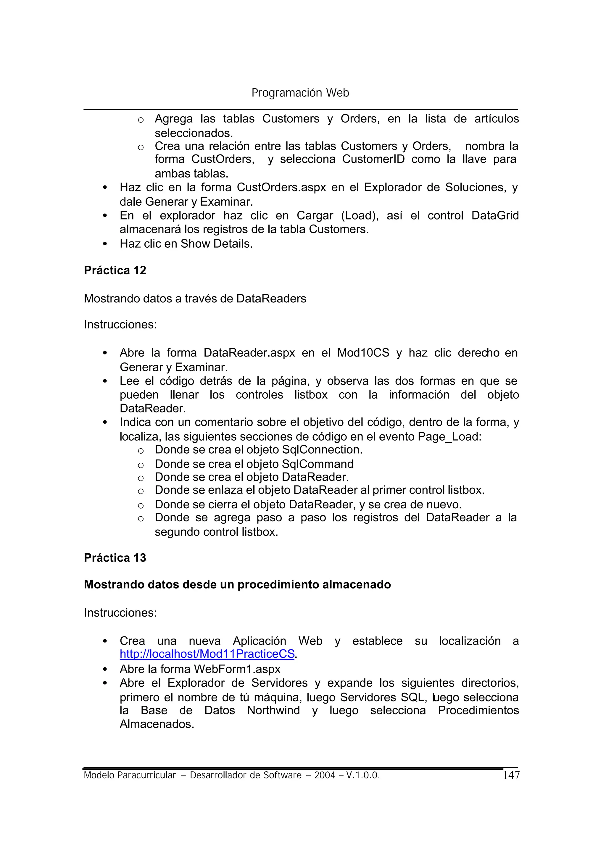 Programación Web

           o Agrega las tablas Customers y Orders, en la lista de artículos
               seleccionados.
           o Crea una relación entre las tablas Customers y Orders, nombra la
               forma CustOrders, y selecciona CustomerID como la llave para
               ambas tablas.
    •   Haz clic en la forma CustOrders.aspx en el Explorador de Soluciones, y
        dale Generar y Examinar.
    •   En el explorador haz clic en Cargar (Load), así el control DataGrid
        almacenará los registros de la tabla Customers.
    •   Haz clic en Show Details.

Práctica 12

Mostrando datos a través de DataReaders

Instrucciones:

    •   Abre la forma DataReader.aspx en el Mod10CS y haz clic derecho en
        Generar y Examinar.
    •   Lee el código detrás de la página, y observa las dos formas en que se
        pueden llenar los controles listbox con la información del objeto
        DataReader.
    •   Indica con un comentario sobre el objetivo del código, dentro de la forma, y
        localiza, las siguientes secciones de código en el evento Page_Load:
           o Donde se crea el objeto SqlConnection.
           o Donde se crea el objeto SqlCommand
           o Donde se crea el objeto DataReader.
           o Donde se enlaza el objeto DataReader al primer control listbox.
           o Donde se cierra el objeto DataReader, y se crea de nuevo.
           o Donde se agrega paso a paso los registros del DataReader a la
               segundo control listbox.

Práctica 13

Mostrando datos desde un procedimiento almacenado

Instrucciones:

    •   Crea una nueva Aplicación Web y establece su localización a
        http://localhost/Mod11PracticeCS.
    •   Abre la forma WebForm1.aspx
    •   Abre el Explorador de Servidores y expande los siguientes directorios,
        primero el nombre de tú máquina, luego Servidores SQL, luego selecciona
        la Base de Datos Northwind y luego selecciona Procedimientos
        Almacenados.



Modelo Paracurricular – Desarrollador de Software – 2004 – V.1.0.0.             147
 