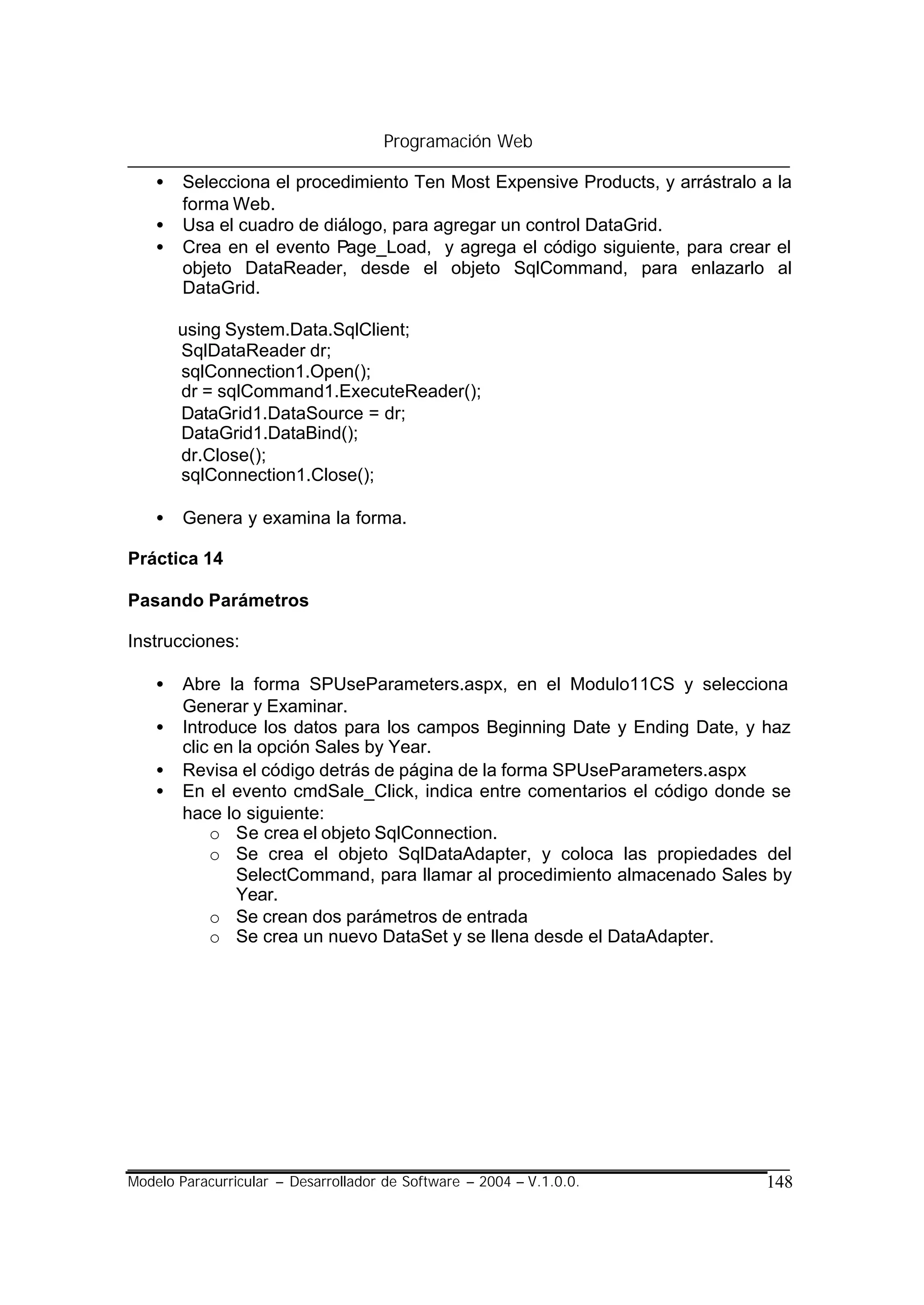 Programación Web

    •   Selecciona el procedimiento Ten Most Expensive Products, y arrástralo a la
        forma Web.
    •   Usa el cuadro de diálogo, para agregar un control DataGrid.
    •   Crea en el evento Page_Load, y agrega el código siguiente, para crear el
        objeto DataReader, desde el objeto SqlCommand, para enlazarlo al
        DataGrid.

        using System.Data.SqlClient;
        SqlDataReader dr;
        sqlConnection1.Open();
        dr = sqlCommand1.ExecuteReader();
        DataGrid1.DataSource = dr;
        DataGrid1.DataBind();
        dr.Close();
        sqlConnection1.Close();

    •   Genera y examina la forma.

Práctica 14

Pasando Parámetros

Instrucciones:

    •   Abre la forma SPUseParameters.aspx, en el Modulo11CS y selecciona
        Generar y Examinar.
    •   Introduce los datos para los campos Beginning Date y Ending Date, y haz
        clic en la opción Sales by Year.
    •   Revisa el código detrás de página de la forma SPUseParameters.aspx
    •   En el evento cmdSale_Click, indica entre comentarios el código donde se
        hace lo siguiente:
            o Se crea el objeto SqlConnection.
            o Se crea el objeto SqlDataAdapter, y coloca las propiedades del
                SelectCommand, para llamar al procedimiento almacenado Sales by
                Year.
            o Se crean dos parámetros de entrada
            o Se crea un nuevo DataSet y se llena desde el DataAdapter.




Modelo Paracurricular – Desarrollador de Software – 2004 – V.1.0.0.           148
 