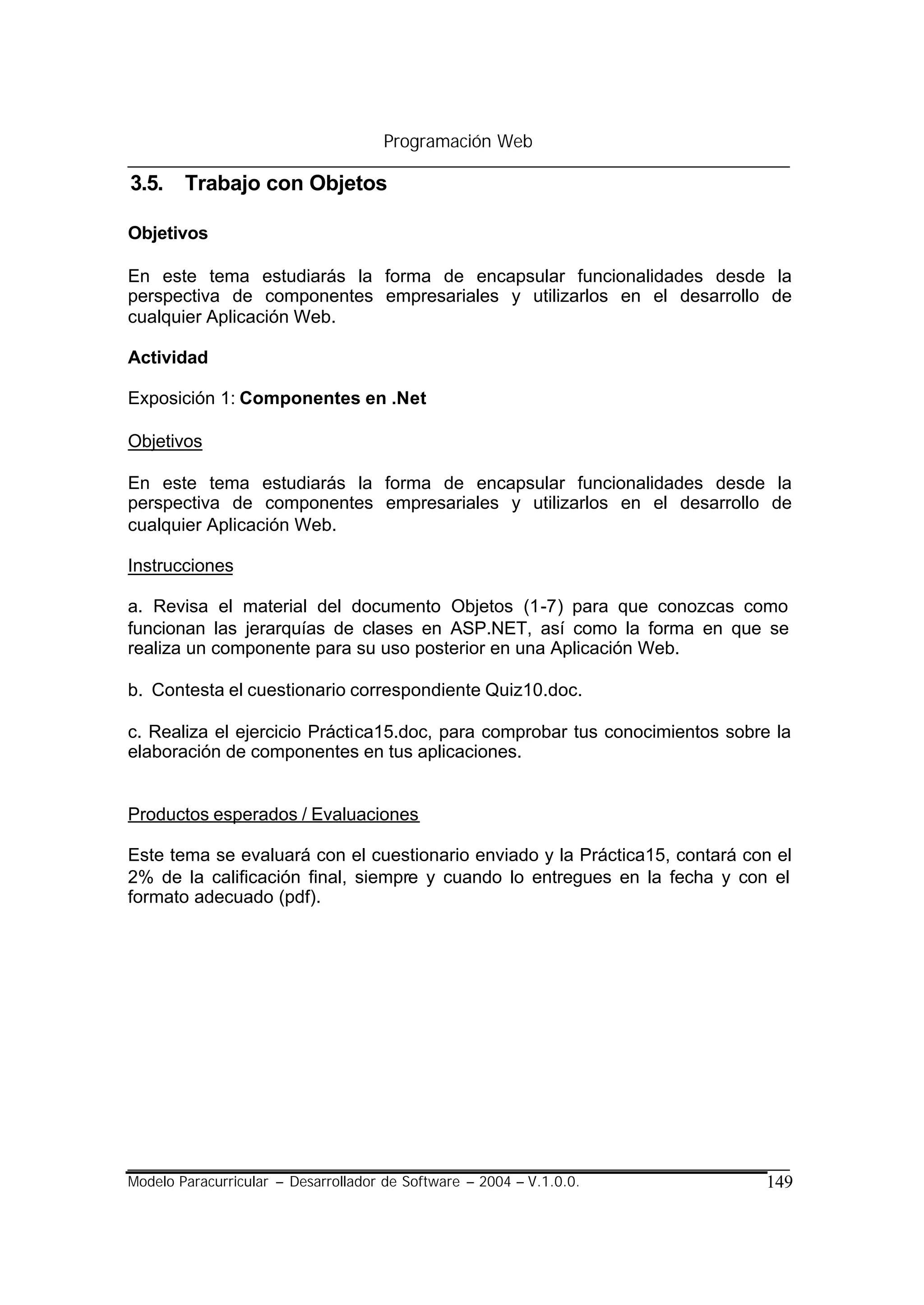 Programación Web

3.5. Trabajo con Objetos

Objetivos

En este tema estudiarás la forma de encapsular funcionalidades desde la
perspectiva de componentes empresariales y utilizarlos en el desarrollo de
cualquier Aplicación Web.

Actividad

Exposición 1: Componentes en .Net

Objetivos

En este tema estudiarás la forma de encapsular funcionalidades desde la
perspectiva de componentes empresariales y utilizarlos en el desarrollo de
cualquier Aplicación Web.

Instrucciones

a. Revisa el material del documento Objetos (1-7) para que conozcas como
funcionan las jerarquías de clases en ASP.NET, así como la forma en que se
realiza un componente para su uso posterior en una Aplicación Web.

b. Contesta el cuestionario correspondiente Quiz10.doc.

c. Realiza el ejercicio Práctica15.doc, para comprobar tus conocimientos sobre la
elaboración de componentes en tus aplicaciones.


Productos esperados / Evaluaciones

Este tema se evaluará con el cuestionario enviado y la Práctica15, contará con el
2% de la calificación final, siempre y cuando lo entregues en la fecha y con el
formato adecuado (pdf).




Modelo Paracurricular – Desarrollador de Software – 2004 – V.1.0.0.          149
 