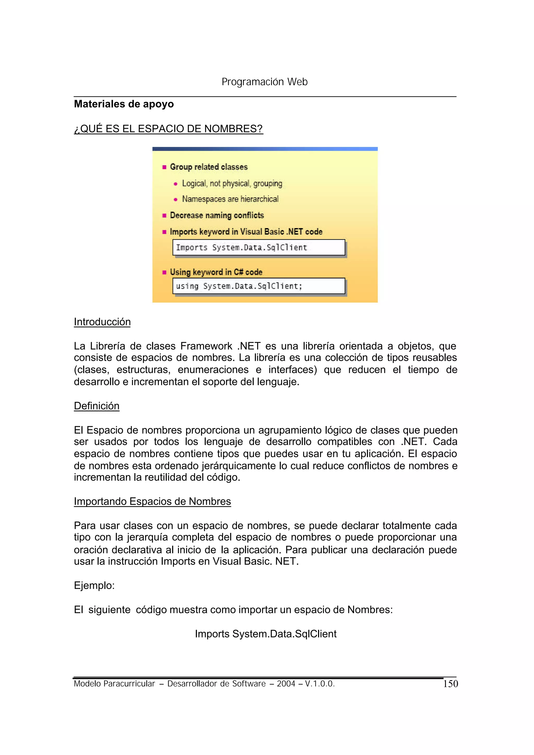 Programación Web

Materiales de apoyo

¿QUÉ ES EL ESPACIO DE NOMBRES?




Introducción

La Librería de clases Framework .NET es una librería orientada a objetos, que
consiste de espacios de nombres. La librería es una colección de tipos reusables
(clases, estructuras, enumeraciones e interfaces) que reducen el tiempo de
desarrollo e incrementan el soporte del lenguaje.

Definición

El Espacio de nombres proporciona un agrupamiento lógico de clases que pueden
ser usados por todos los lenguaje de desarrollo compatibles con .NET. Cada
espacio de nombres contiene tipos que puedes usar en tu aplicación. El espacio
de nombres esta ordenado jerárquicamente lo cual reduce conflictos de nombres e
incrementan la reutilidad del código.

Importando Espacios de Nombres

Para usar clases con un espacio de nombres, se puede declarar totalmente cada
tipo con la jerarquía completa del espacio de nombres o puede proporcionar una
oración declarativa al inicio de la aplicación. Para publicar una declaración puede
usar la instrucción Imports en Visual Basic. NET.

Ejemplo:

El siguiente código muestra como importar un espacio de Nombres:

                               Imports System.Data.SqlClient



Modelo Paracurricular – Desarrollador de Software – 2004 – V.1.0.0.            150
 