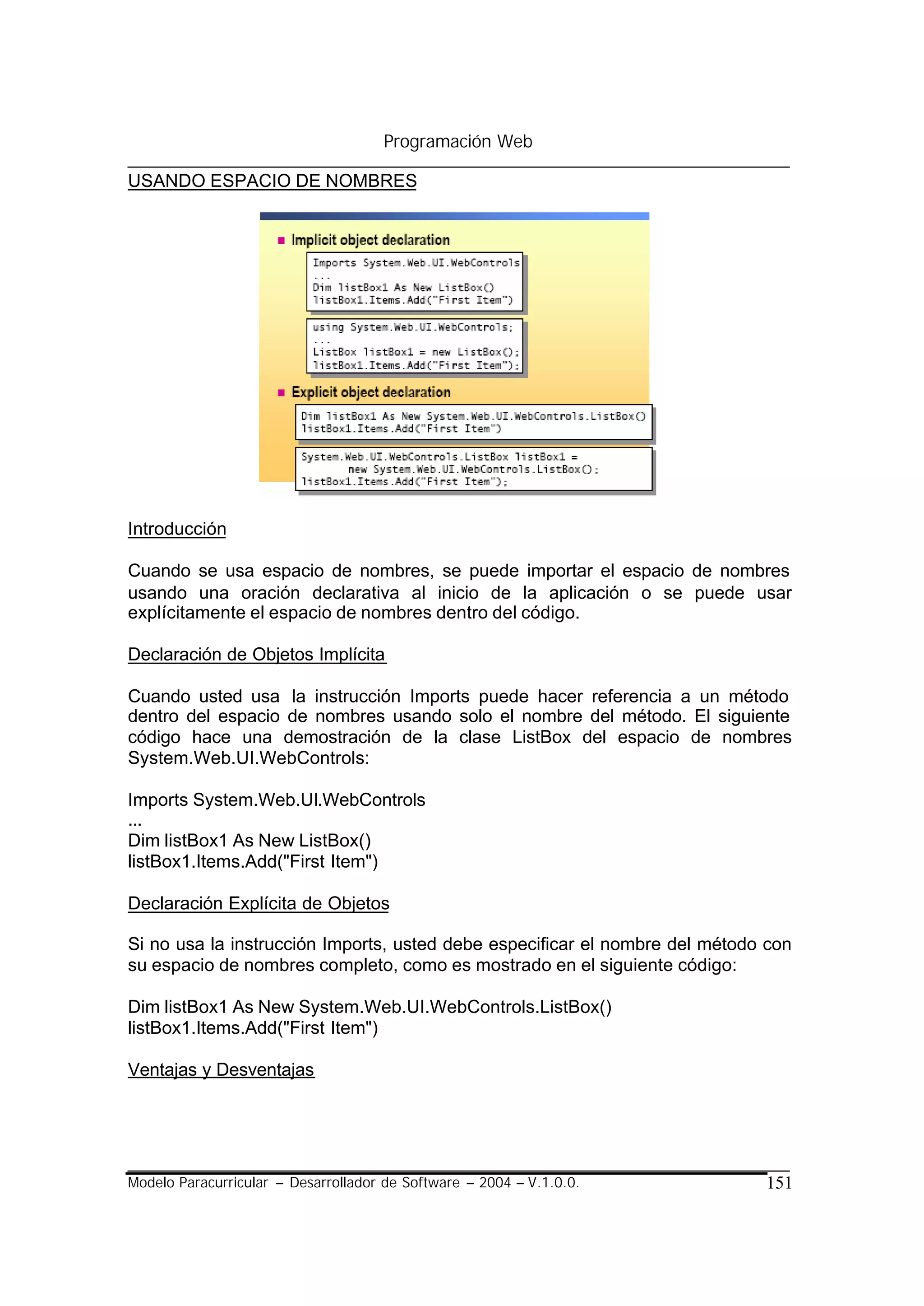 Programación Web

USANDO ESPACIO DE NOMBRES




Introducción

Cuando se usa espacio de nombres, se puede importar el espacio de nombres
usando una oración declarativa al inicio de la aplicación o se puede usar
explícitamente el espacio de nombres dentro del código.

Declaración de Objetos Implícita

Cuando usted usa la instrucción Imports puede hacer referencia a un método
dentro del espacio de nombres usando solo el nombre del método. El siguiente
código hace una demostración de la clase ListBox del espacio de nombres
System.Web.UI.WebControls:

Imports System.Web.UI.WebControls
...
Dim listBox1 As New ListBox()
listBox1.Items.Add("First Item")

Declaración Explícita de Objetos

Si no usa la instrucción Imports, usted debe especificar el nombre del método con
su espacio de nombres completo, como es mostrado en el siguiente código:

Dim listBox1 As New System.Web.UI.WebControls.ListBox()
listBox1.Items.Add("First Item")

Ventajas y Desventajas




Modelo Paracurricular – Desarrollador de Software – 2004 – V.1.0.0.          151
 