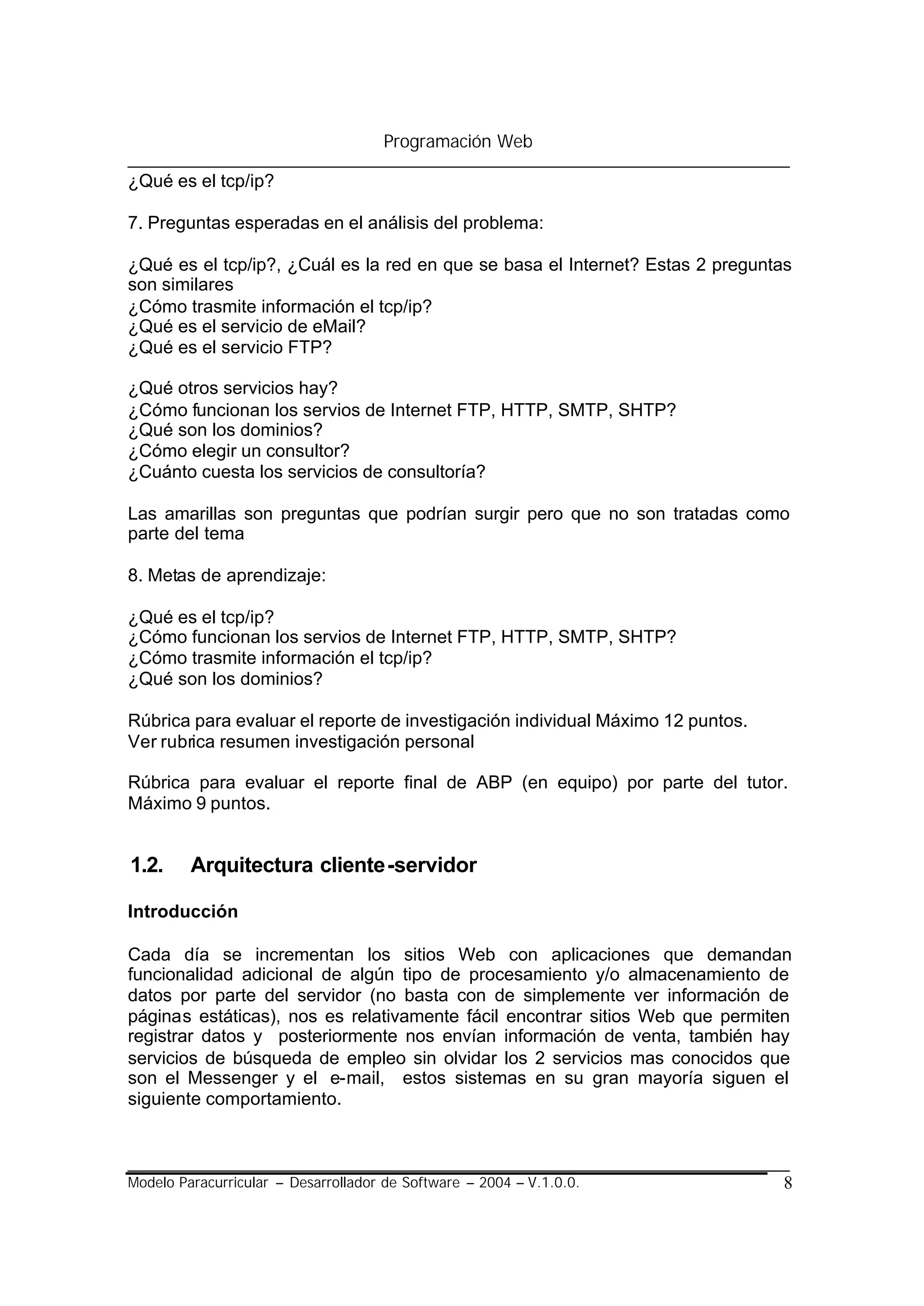 Programación Web

¿Qué es el tcp/ip?

7. Preguntas esperadas en el análisis del problema:

¿Qué es el tcp/ip?, ¿Cuál es la red en que se basa el Internet? Estas 2 preguntas
son similares
¿Cómo trasmite información el tcp/ip?
¿Qué es el servicio de eMail?
¿Qué es el servicio FTP?

¿Qué otros servicios hay?
¿Cómo funcionan los servios de Internet FTP, HTTP, SMTP, SHTP?
¿Qué son los dominios?
¿Cómo elegir un consultor?
¿Cuánto cuesta los servicios de consultoría?

Las amarillas son preguntas que podrían surgir pero que no son tratadas como
parte del tema

8. Metas de aprendizaje:

¿Qué es el tcp/ip?
¿Cómo funcionan los servios de Internet FTP, HTTP, SMTP, SHTP?
¿Cómo trasmite información el tcp/ip?
¿Qué son los dominios?

Rúbrica para evaluar el reporte de investigación individual Máximo 12 puntos.
Ver rubrica resumen investigación personal

Rúbrica para evaluar el reporte final de ABP (en equipo) por parte del tutor.
Máximo 9 puntos.


1.2.     Arquitectura cliente-servidor

Introducción

Cada día se incrementan los sitios Web con aplicaciones que demandan
funcionalidad adicional de algún tipo de procesamiento y/o almacenamiento de
datos por parte del servidor (no basta con de simplemente ver información de
páginas estáticas), nos es relativamente fácil encontrar sitios Web que permiten
registrar datos y posteriormente nos envían información de venta, también hay
servicios de búsqueda de empleo sin olvidar los 2 servicios mas conocidos que
son el Messenger y el e-mail, estos sistemas en su gran mayoría siguen el
siguiente comportamiento.



Modelo Paracurricular – Desarrollador de Software – 2004 – V.1.0.0.             8
 