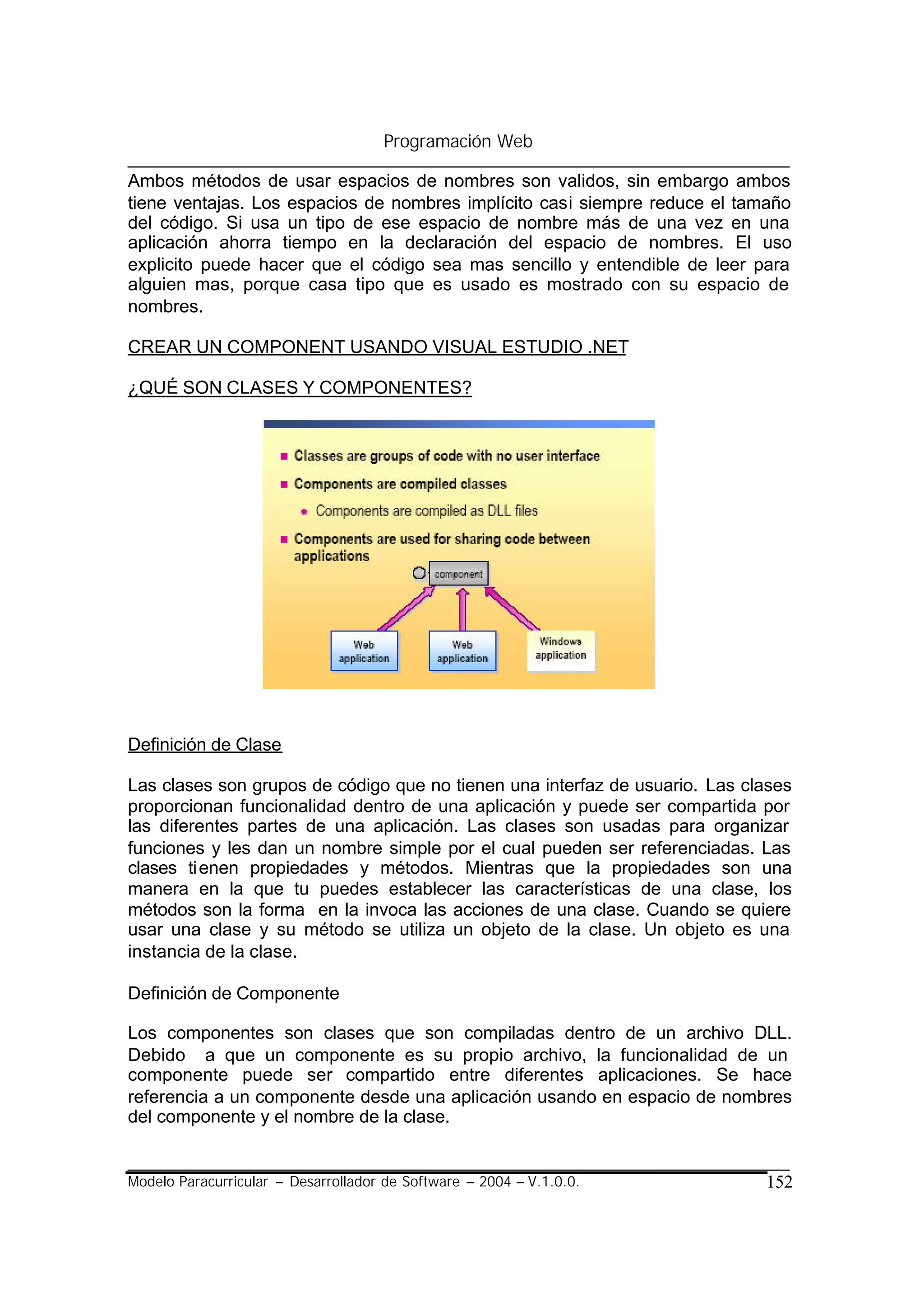 Programación Web

Ambos métodos de usar espacios de nombres son validos, sin embargo ambos
tiene ventajas. Los espacios de nombres implícito casi siempre reduce el tamaño
del código. Si usa un tipo de ese espacio de nombre más de una vez en una
aplicación ahorra tiempo en la declaración del espacio de nombres. El uso
explicito puede hacer que el código sea mas sencillo y entendible de leer para
alguien mas, porque casa tipo que es usado es mostrado con su espacio de
nombres.

CREAR UN COMPONENT USANDO VISUAL ESTUDIO .NET

¿QUÉ SON CLASES Y COMPONENTES?




Definición de Clase

Las clases son grupos de código que no tienen una interfaz de usuario. Las clases
proporcionan funcionalidad dentro de una aplicación y puede ser compartida por
las diferentes partes de una aplicación. Las clases son usadas para organizar
funciones y les dan un nombre simple por el cual pueden ser referenciadas. Las
clases ti enen propiedades y métodos. Mientras que la propiedades son una
manera en la que tu puedes establecer las características de una clase, los
métodos son la forma en la invoca las acciones de una clase. Cuando se quiere
usar una clase y su método se utiliza un objeto de la clase. Un objeto es una
instancia de la clase.

Definición de Componente

Los componentes son clases que son compiladas dentro de un archivo DLL.
Debido a que un componente es su propio archivo, la funcionalidad de un
componente puede ser compartido entre diferentes aplicaciones. Se hace
referencia a un componente desde una aplicación usando en espacio de nombres
del componente y el nombre de la clase.


Modelo Paracurricular – Desarrollador de Software – 2004 – V.1.0.0.          152
 