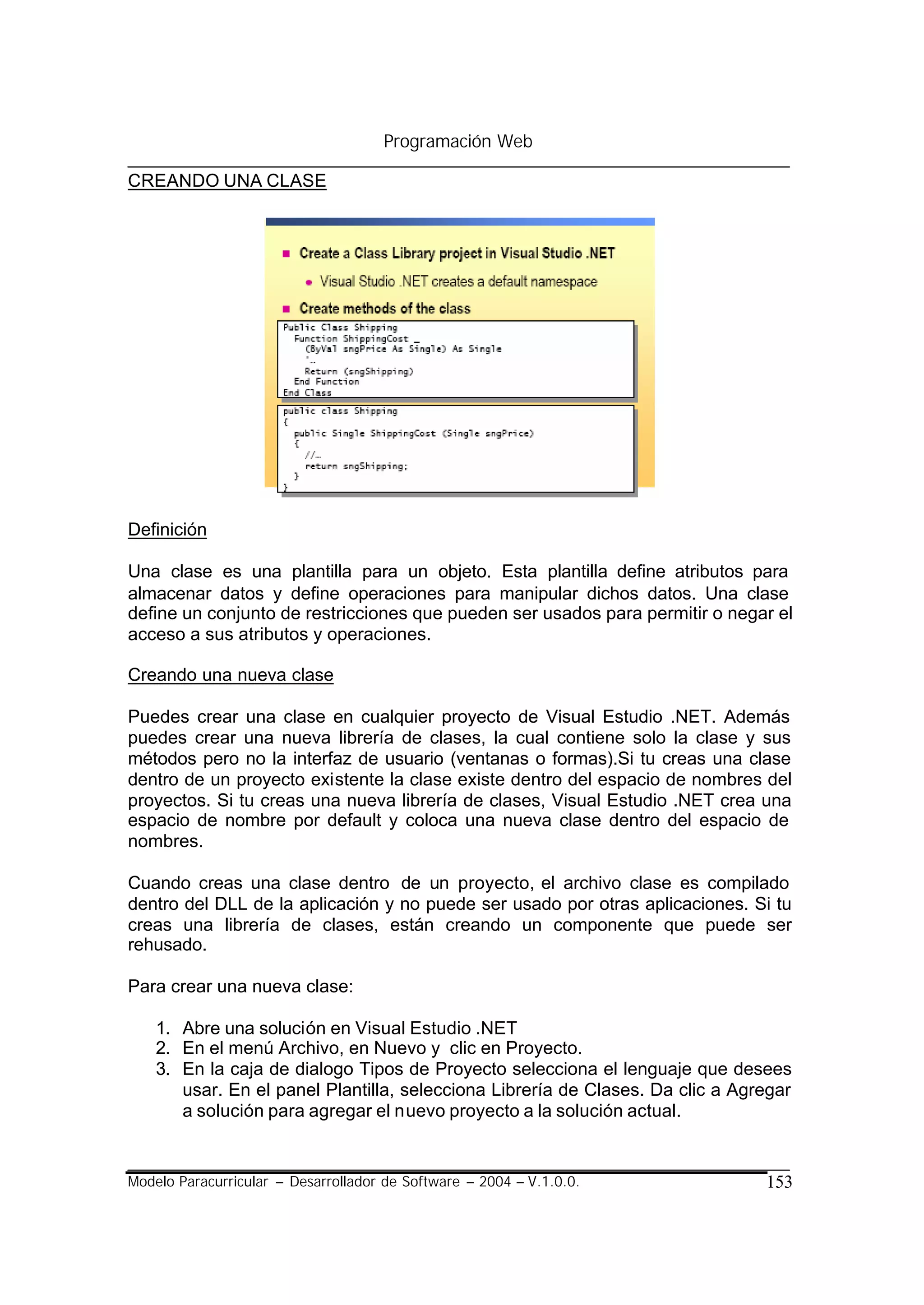 Programación Web

CREANDO UNA CLASE




Definición

Una clase es una plantilla para un objeto. Esta plantilla define atributos para
almacenar datos y define operaciones para manipular dichos datos. Una clase
define un conjunto de restricciones que pueden ser usados para permitir o negar el
acceso a sus atributos y operaciones.

Creando una nueva clase

Puedes crear una clase en cualquier proyecto de Visual Estudio .NET. Además
puedes crear una nueva librería de clases, la cual contiene solo la clase y sus
métodos pero no la interfaz de usuario (ventanas o formas).Si tu creas una clase
dentro de un proyecto existente la clase existe dentro del espacio de nombres del
proyectos. Si tu creas una nueva librería de clases, Visual Estudio .NET crea una
espacio de nombre por default y coloca una nueva clase dentro del espacio de
nombres.

Cuando creas una clase dentro de un proyecto, el archivo clase es compilado
dentro del DLL de la aplicación y no puede ser usado por otras aplicaciones. Si tu
creas una librería de clases, están creando un componente que puede ser
rehusado.

Para crear una nueva clase:

    1. Abre una solución en Visual Estudio .NET
    2. En el menú Archivo, en Nuevo y clic en Proyecto.
    3. En la caja de dialogo Tipos de Proyecto selecciona el lenguaje que desees
       usar. En el panel Plantilla, selecciona Librería de Clases. Da clic a Agregar
       a solución para agregar el nuevo proyecto a la solución actual.


Modelo Paracurricular – Desarrollador de Software – 2004 – V.1.0.0.             153
 