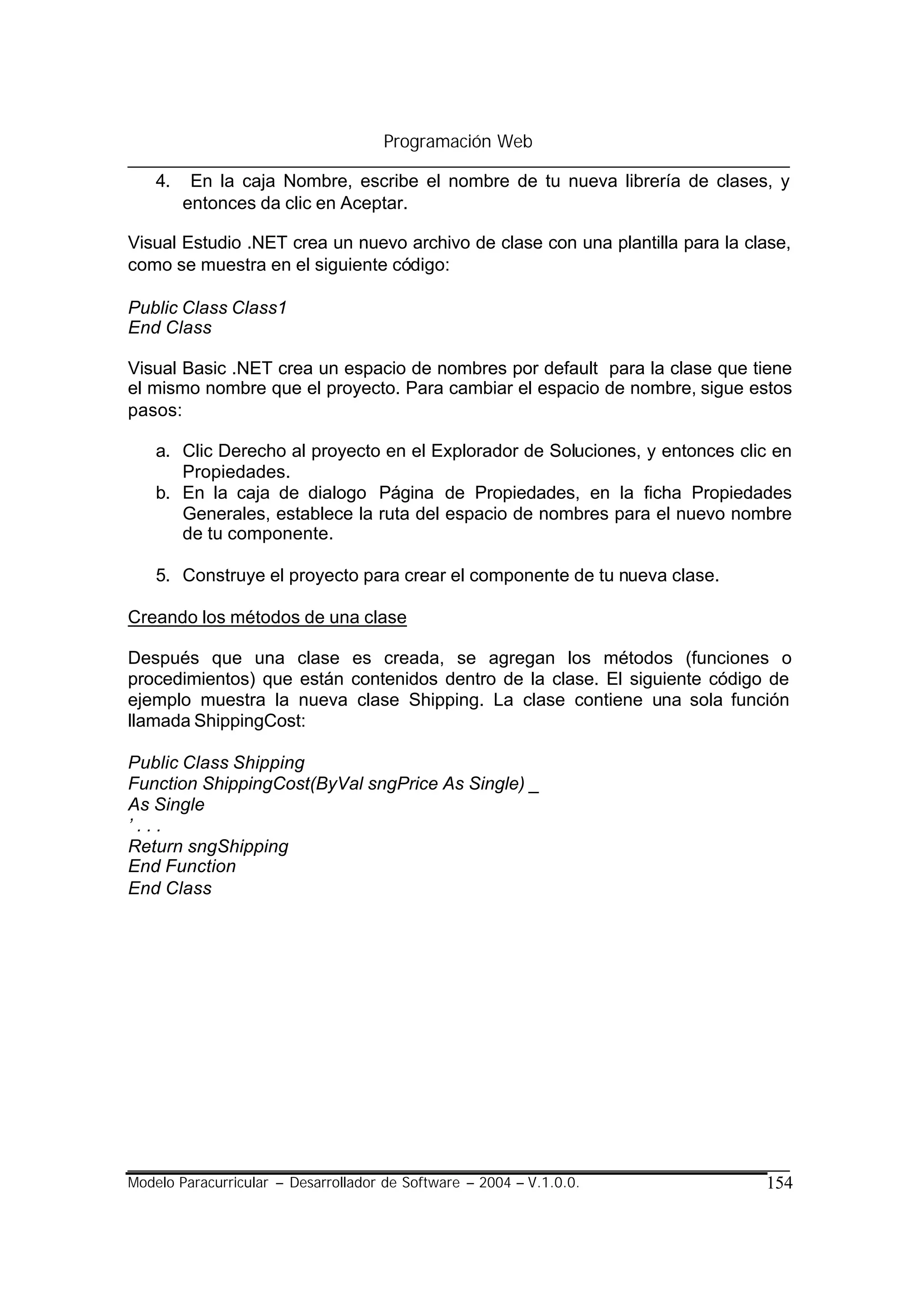 Programación Web

    4.    En la caja Nombre, escribe el nombre de tu nueva librería de clases, y
         entonces da clic en Aceptar.

Visual Estudio .NET crea un nuevo archivo de clase con una plantilla para la clase,
como se muestra en el siguiente código:

Public Class Class1
End Class

Visual Basic .NET crea un espacio de nombres por default para la clase que tiene
el mismo nombre que el proyecto. Para cambiar el espacio de nombre, sigue estos
pasos:

    a. Clic Derecho al proyecto en el Explorador de Soluciones, y entonces clic en
       Propiedades.
    b. En la caja de dialogo Página de Propiedades, en la ficha Propiedades
       Generales, establece la ruta del espacio de nombres para el nuevo nombre
       de tu componente.

    5. Construye el proyecto para crear el componente de tu nueva clase.

Creando los métodos de una clase

Después que una clase es creada, se agregan los métodos (funciones o
procedimientos) que están contenidos dentro de la clase. El siguiente código de
ejemplo muestra la nueva clase Shipping. La clase contiene una sola función
llamada ShippingCost:

Public Class Shipping
Function ShippingCost(ByVal sngPrice As Single) _
As Single
’...
Return sngShipping
End Function
End Class




Modelo Paracurricular – Desarrollador de Software – 2004 – V.1.0.0.            154
 