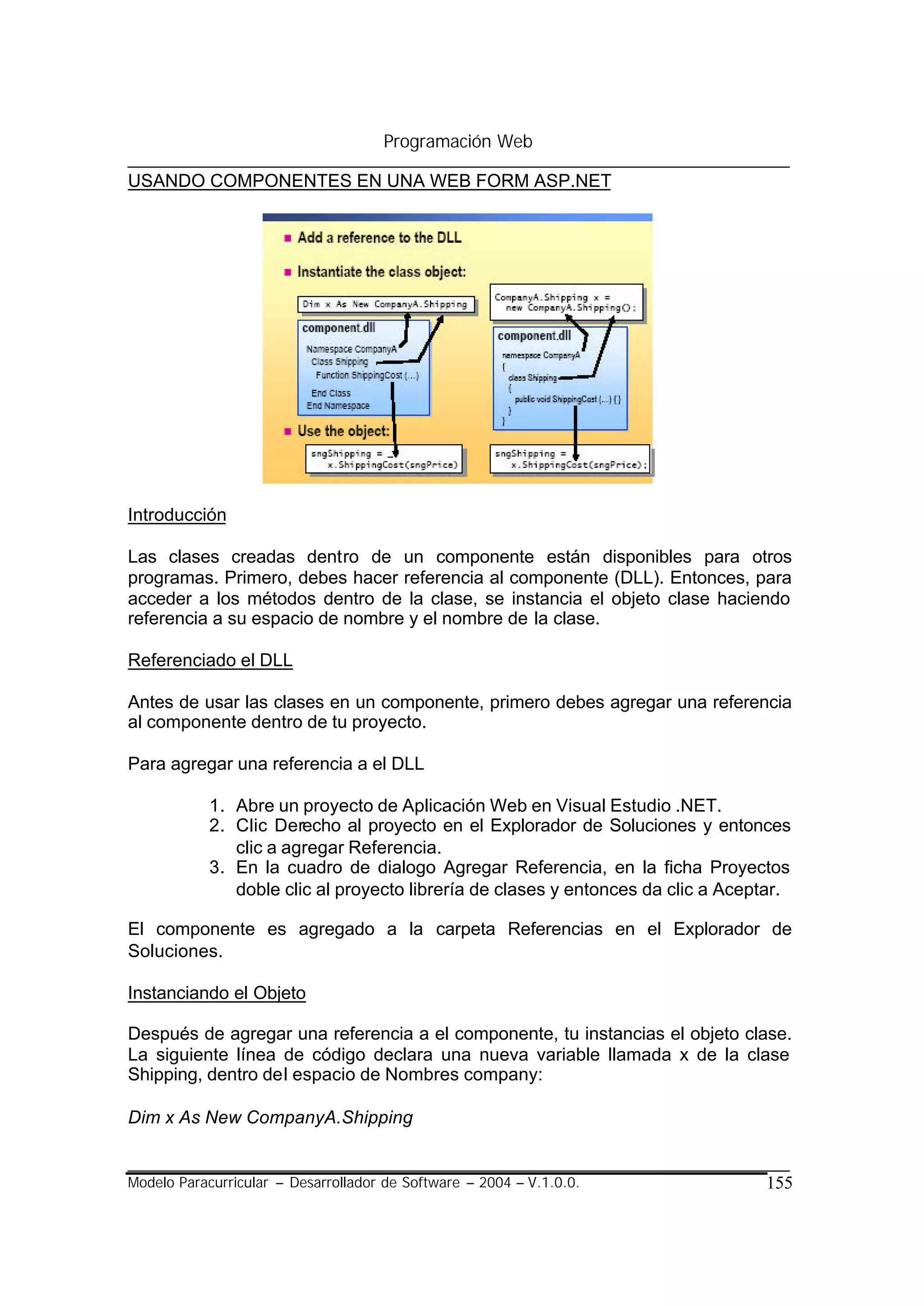 Programación Web

USANDO COMPONENTES EN UNA WEB FORM ASP.NET




Introducción

Las clases creadas dentro de un componente están disponibles para otros
programas. Primero, debes hacer referencia al componente (DLL). Entonces, para
acceder a los métodos dentro de la clase, se instancia el objeto clase haciendo
referencia a su espacio de nombre y el nombre de la clase.

Referenciado el DLL

Antes de usar las clases en un componente, primero debes agregar una referencia
al componente dentro de tu proyecto.

Para agregar una referencia a el DLL

            1. Abre un proyecto de Aplicación Web en Visual Estudio .NET.
            2. Clic Derecho al proyecto en el Explorador de Soluciones y entonces
               clic a agregar Referencia.
            3. En la cuadro de dialogo Agregar Referencia, en la ficha Proyectos
               doble clic al proyecto librería de clases y entonces da clic a Aceptar.

El componente es agregado a la carpeta Referencias en el Explorador de
Soluciones.

Instanciando el Objeto

Después de agregar una referencia a el componente, tu instancias el objeto clase.
La siguiente línea de código declara una nueva variable llamada x de la clase
Shipping, dentro del espacio de Nombres company:

Dim x As New CompanyA.Shipping


Modelo Paracurricular – Desarrollador de Software – 2004 – V.1.0.0.               155
 