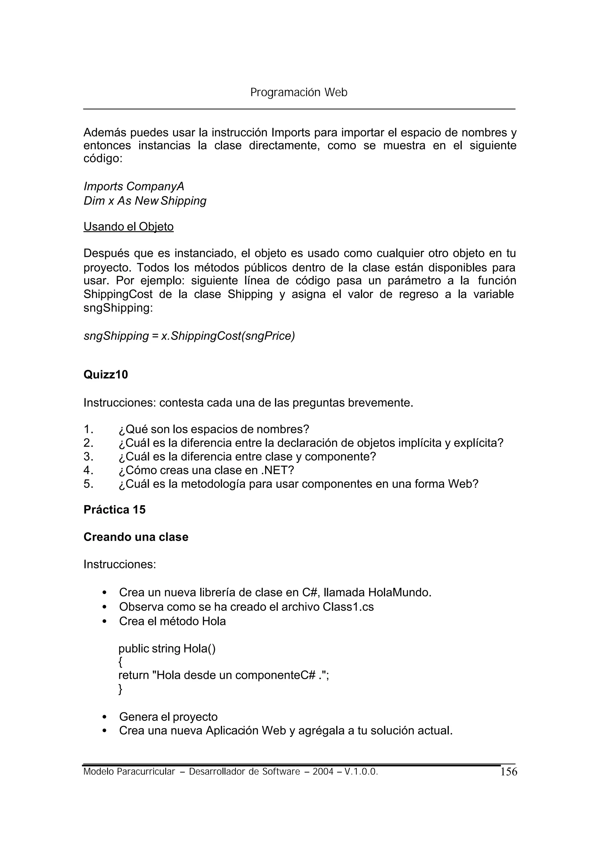 Programación Web


Además puedes usar la instrucción Imports para importar el espacio de nombres y
entonces instancias la clase directamente, como se muestra en el siguiente
código:

Imports CompanyA
Dim x As New Shipping

Usando el Objeto

Después que es instanciado, el objeto es usado como cualquier otro objeto en tu
proyecto. Todos los métodos públicos dentro de la clase están disponibles para
usar. Por ejemplo: siguiente línea de código pasa un parámetro a la función
ShippingCost de la clase Shipping y asigna el valor de regreso a la variable
sngShipping:

sngShipping = x.ShippingCost(sngPrice)


Quizz10

Instrucciones: contesta cada una de las preguntas brevemente.

1.       ¿Qué son los espacios de nombres?
2.       ¿Cuál es la diferencia entre la declaración de objetos implícita y explícita?
3.       ¿Cuál es la diferencia entre clase y componente?
4.       ¿Cómo creas una clase en .NET?
5.       ¿Cuál es la metodología para usar componentes en una forma Web?

Práctica 15

Creando una clase

Instrucciones:

     •   Crea un nueva librería de clase en C#, llamada HolaMundo.
     •   Observa como se ha creado el archivo Class1.cs
     •   Crea el método Hola

         public string Hola()
         {
         return "Hola desde un componenteC# .";
         }

     •   Genera el proyecto
     •   Crea una nueva Aplicación Web y agrégala a tu solución actual.


Modelo Paracurricular – Desarrollador de Software – 2004 – V.1.0.0.                  156
 