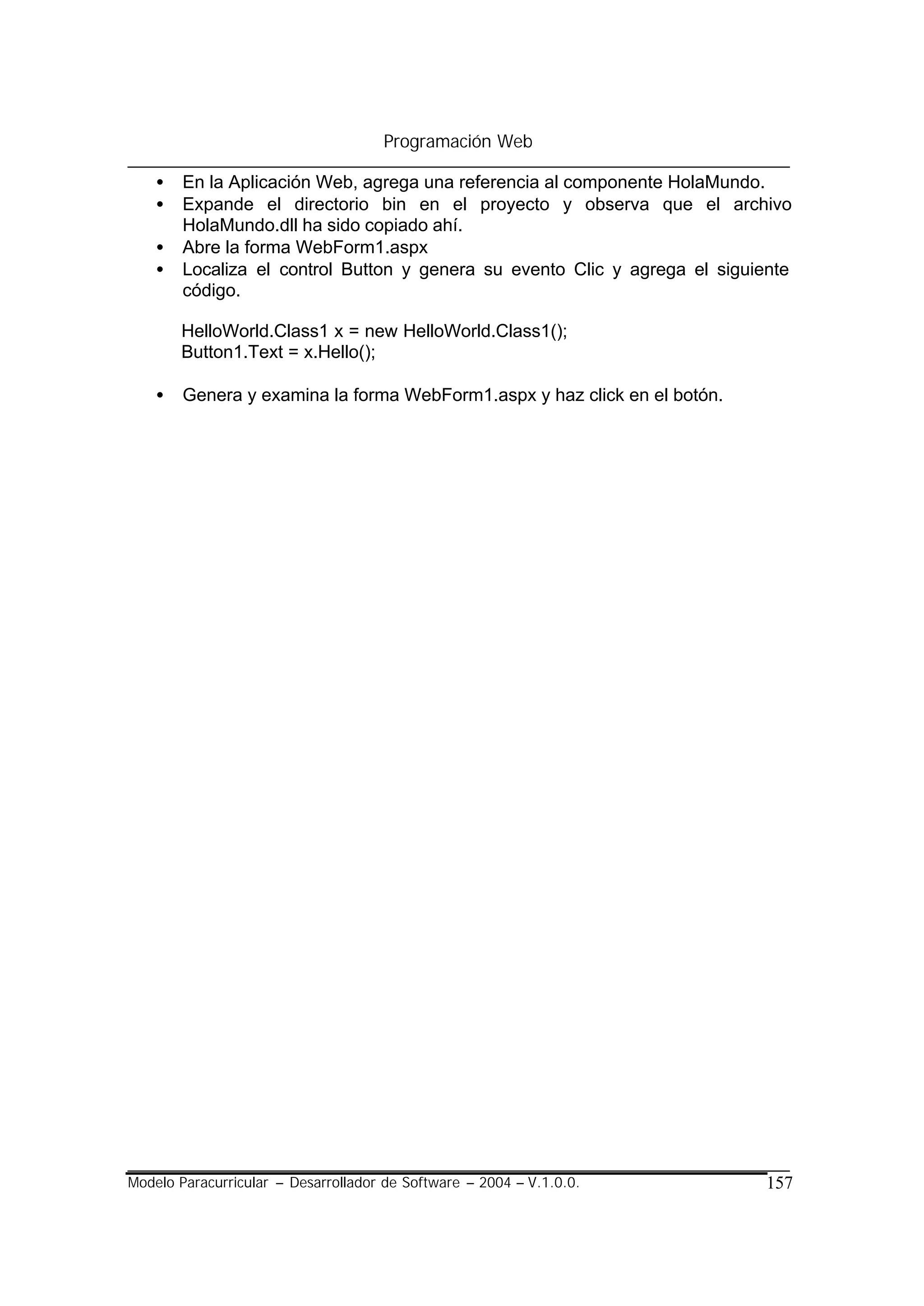 Programación Web

    •   En la Aplicación Web, agrega una referencia al componente HolaMundo.
    •   Expande el directorio bin en el proyecto y observa que el archivo
        HolaMundo.dll ha sido copiado ahí.
    •   Abre la forma WebForm1.aspx
    •   Localiza el control Button y genera su evento Clic y agrega el siguiente
        código.

        HelloWorld.Class1 x = new HelloWorld.Class1();
        Button1.Text = x.Hello();

    •   Genera y examina la forma WebForm1.aspx y haz click en el botón.




Modelo Paracurricular – Desarrollador de Software – 2004 – V.1.0.0.         157
 