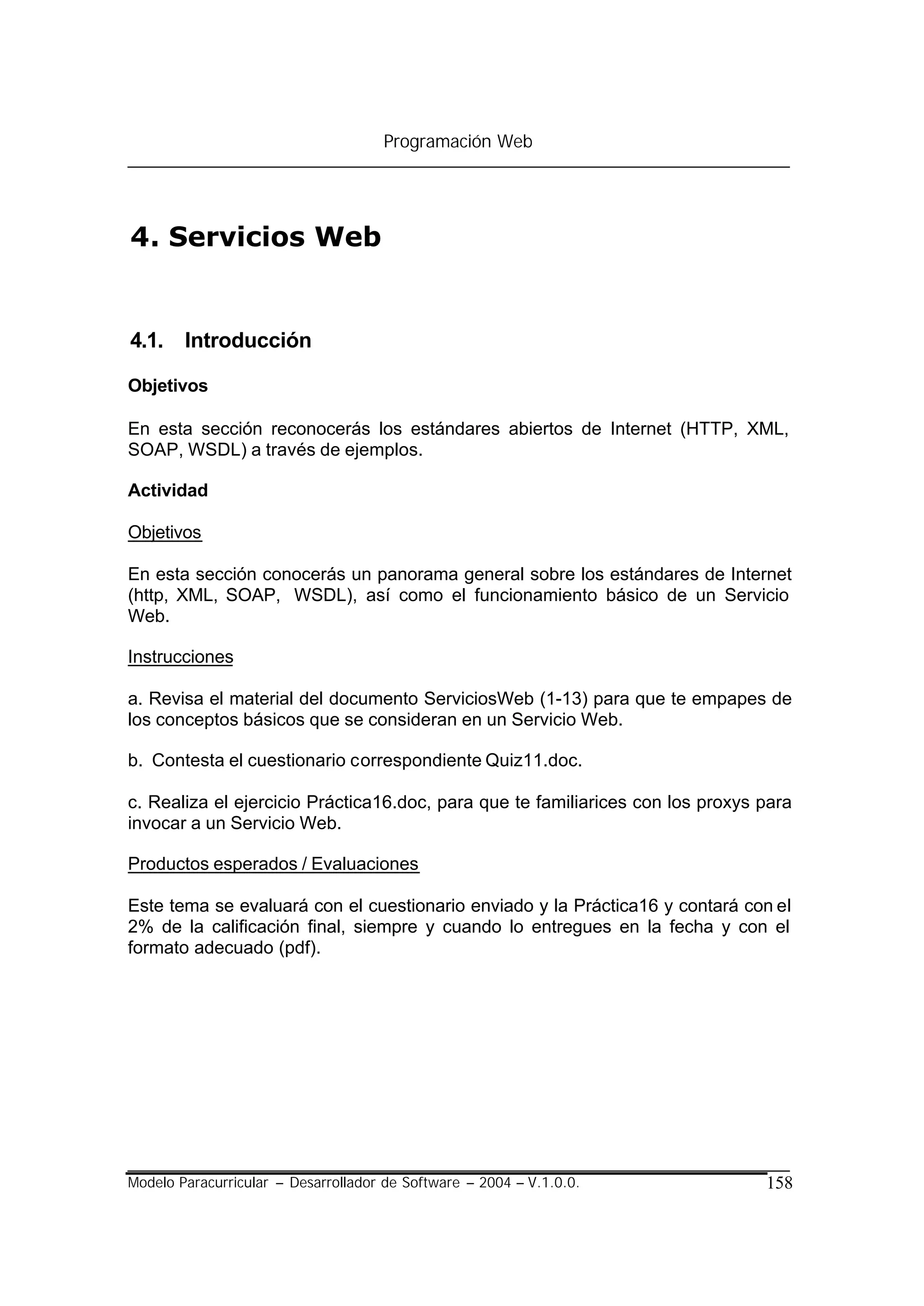 Programación Web




4. Servicios Web


4.1. Introducción

Objetivos

En esta sección reconocerás los estándares abiertos de Internet (HTTP, XML,
SOAP, WSDL) a través de ejemplos.

Actividad

Objetivos

En esta sección conocerás un panorama general sobre los estándares de Internet
(http, XML, SOAP, WSDL), así como el funcionamiento básico de un Servicio
Web.

Instrucciones

a. Revisa el material del documento ServiciosWeb (1-13) para que te empapes de
los conceptos básicos que se consideran en un Servicio Web.

b. Contesta el cuestionario correspondiente Quiz11.doc.

c. Realiza el ejercicio Práctica16.doc, para que te familiarices con los proxys para
invocar a un Servicio Web.

Productos esperados / Evaluaciones

Este tema se evaluará con el cuestionario enviado y la Práctica16 y contará con el
2% de la calificación final, siempre y cuando lo entregues en la fecha y con el
formato adecuado (pdf).




Modelo Paracurricular – Desarrollador de Software – 2004 – V.1.0.0.             158
 