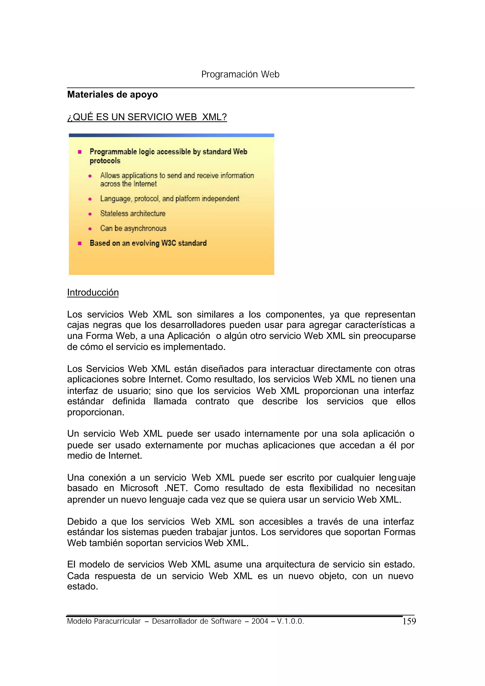 Programación Web

Materiales de apoyo

¿QUÉ ES UN SERVICIO WEB XML?




Introducción

Los servicios Web XML son similares a los componentes, ya que representan
cajas negras que los desarrolladores pueden usar para agregar características a
una Forma Web, a una Aplicación o algún otro servicio Web XML sin preocuparse
de cómo el servicio es implementado.

Los Servicios Web XML están diseñados para interactuar directamente con otras
aplicaciones sobre Internet. Como resultado, los servicios Web XML no tienen una
interfaz de usuario; sino que los servicios Web XML proporcionan una interfaz
estándar definida llamada contrato que describe los servicios que ellos
proporcionan.

Un servicio Web XML puede ser usado internamente por una sola aplicación o
puede ser usado externamente por muchas aplicaciones que accedan a él por
medio de Internet.

Una conexión a un servicio Web XML puede ser escrito por cualquier leng uaje
basado en Microsoft .NET. Como resultado de esta flexibilidad no necesitan
aprender un nuevo lenguaje cada vez que se quiera usar un servicio Web XML.

Debido a que los servicios Web XML son accesibles a través de una interfaz
estándar los sistemas pueden trabajar juntos. Los servidores que soportan Formas
Web también soportan servicios Web XML.

El modelo de servicios Web XML asume una arquitectura de servicio sin estado.
Cada respuesta de un servicio Web XML es un nuevo objeto, con un nuevo
estado.


Modelo Paracurricular – Desarrollador de Software – 2004 – V.1.0.0.         159
 
