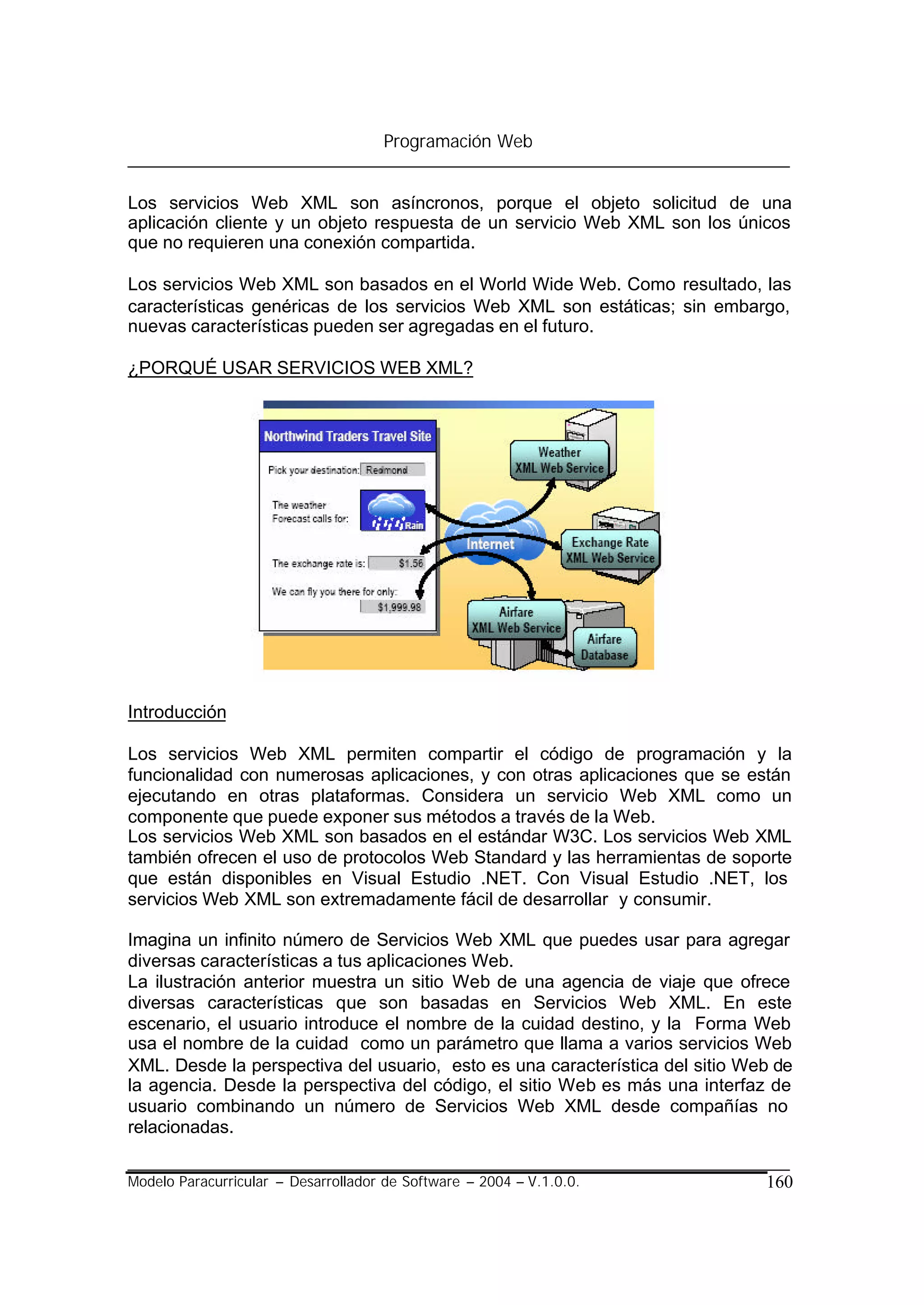 Programación Web


Los servicios Web XML son asíncronos, porque el objeto solicitud de una
aplicación cliente y un objeto respuesta de un servicio Web XML son los únicos
que no requieren una conexión compartida.

Los servicios Web XML son basados en el World Wide Web. Como resultado, las
características genéricas de los servicios Web XML son estáticas; sin embargo,
nuevas características pueden ser agregadas en el futuro.

¿PORQUÉ USAR SERVICIOS WEB XML?




Introducción

Los servicios Web XML permiten compartir el código de programación y la
funcionalidad con numerosas aplicaciones, y con otras aplicaciones que se están
ejecutando en otras plataformas. Considera un servicio Web XML como un
componente que puede exponer sus métodos a través de la Web.
Los servicios Web XML son basados en el estándar W3C. Los servicios Web XML
también ofrecen el uso de protocolos Web Standard y las herramientas de soporte
que están disponibles en Visual Estudio .NET. Con Visual Estudio .NET, los
servicios Web XML son extremadamente fácil de desarrollar y consumir.

Imagina un infinito número de Servicios Web XML que puedes usar para agregar
diversas características a tus aplicaciones Web.
La ilustración anterior muestra un sitio Web de una agencia de viaje que ofrece
diversas características que son basadas en Servicios Web XML. En este
escenario, el usuario introduce el nombre de la cuidad destino, y la Forma Web
usa el nombre de la cuidad como un parámetro que llama a varios servicios Web
XML. Desde la perspectiva del usuario, esto es una característica del sitio Web de
la agencia. Desde la perspectiva del código, el sitio Web es más una interfaz de
usuario combinando un número de Servicios Web XML desde compañías no
relacionadas.

Modelo Paracurricular – Desarrollador de Software – 2004 – V.1.0.0.           160
 