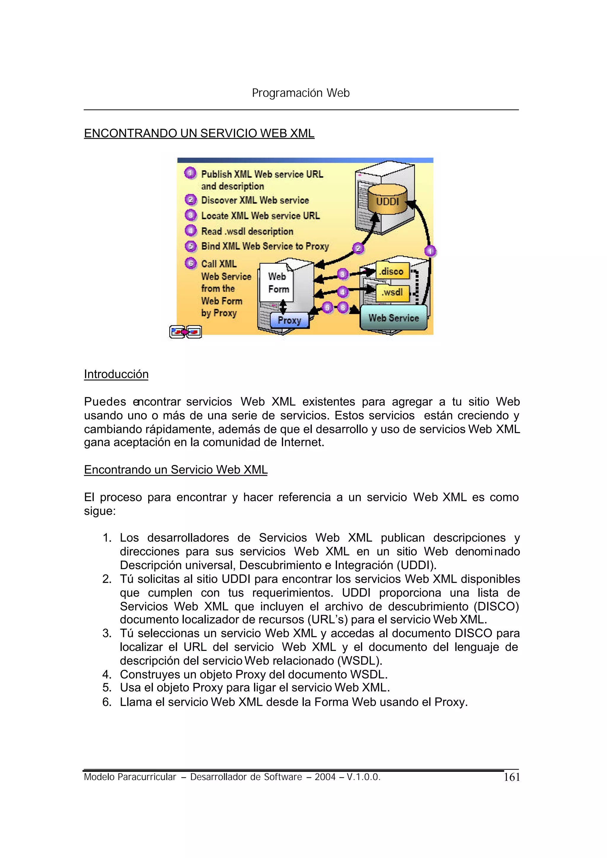 Programación Web


ENCONTRANDO UN SERVICIO WEB XML




Introducción

Puedes encontrar servicios Web XML existentes para agregar a tu sitio Web
usando uno o más de una serie de servicios. Estos servicios están creciendo y
cambiando rápidamente, además de que el desarrollo y uso de servicios Web XML
gana aceptación en la comunidad de Internet.

Encontrando un Servicio Web XML

El proceso para encontrar y hacer referencia a un servicio Web XML es como
sigue:

    1. Los desarrolladores de Servicios Web XML publican descripciones y
       direcciones para sus servicios Web XML en un sitio Web denomi nado
       Descripción universal, Descubrimiento e Integración (UDDI).
    2. Tú solicitas al sitio UDDI para encontrar los servicios Web XML disponibles
       que cumplen con tus requerimientos. UDDI proporciona una lista de
       Servicios Web XML que incluyen el archivo de descubrimiento (DISCO)
       documento localizador de recursos (URL’s) para el servicio Web XML.
    3. Tú seleccionas un servicio Web XML y accedas al documento DISCO para
       localizar el URL del servicio Web XML y el documento del lenguaje de
       descripción del servicio Web relacionado (WSDL).
    4. Construyes un objeto Proxy del documento WSDL.
    5. Usa el objeto Proxy para ligar el servicio Web XML.
    6. Llama el servicio Web XML desde la Forma Web usando el Proxy.




Modelo Paracurricular – Desarrollador de Software – 2004 – V.1.0.0.           161
 