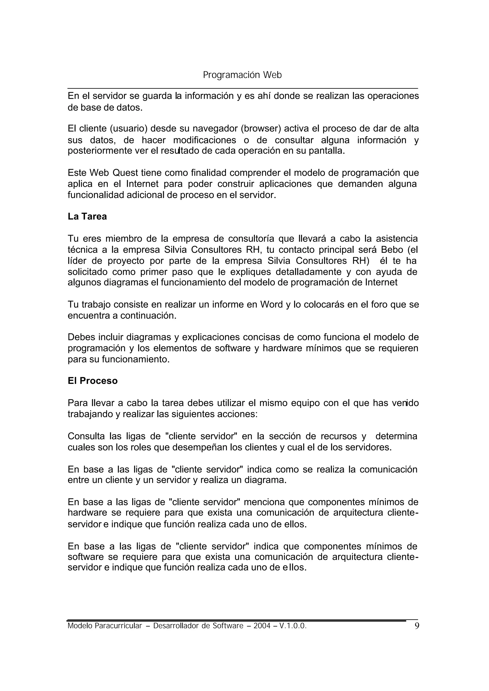 Programación Web

En el servidor se guarda la información y es ahí donde se realizan las operaciones
de base de datos.

El cliente (usuario) desde su navegador (browser) activa el proceso de dar de alta
sus datos, de hacer modificaciones o de consultar alguna información y
posteriormente ver el resultado de cada operación en su pantalla.

Este Web Quest tiene como finalidad comprender el modelo de programación que
aplica en el Internet para poder construir aplicaciones que demanden alguna
funcionalidad adicional de proceso en el servidor.

La Tarea

Tu eres miembro de la empresa de consultoría que llevará a cabo la asistencia
técnica a la empresa Silvia Consultores RH, tu contacto principal será Bebo (el
líder de proyecto por parte de la empresa Silvia Consultores RH) él te ha
solicitado como primer paso que le expliques detalladamente y con ayuda de
algunos diagramas el funcionamiento del modelo de programación de Internet

Tu trabajo consiste en realizar un informe en Word y lo colocarás en el foro que se
encuentra a continuación.

Debes incluir diagramas y explicaciones concisas de como funciona el modelo de
programación y los elementos de software y hardware mínimos que se requieren
para su funcionamiento.

El Proceso

Para llevar a cabo la tarea debes utilizar el mismo equipo con el que has venido
trabajando y realizar las siguientes acciones:

Consulta las ligas de "cliente servidor" en la sección de recursos y determina
cuales son los roles que desempeñan los clientes y cual el de los servidores.

En base a las ligas de "cliente servidor" indica como se realiza la comunicación
entre un cliente y un servidor y realiza un diagrama.

En base a las ligas de "cliente servidor" menciona que componentes mínimos de
hardware se requiere para que exista una comunicación de arquitectura cliente-
servidor e indique que función realiza cada uno de ellos.

En base a las ligas de "cliente servidor" indica que componentes mínimos de
software se requiere para que exista una comunicación de arquitectura cliente-
servidor e indique que función realiza cada uno de e llos.




Modelo Paracurricular – Desarrollador de Software – 2004 – V.1.0.0.              9
 