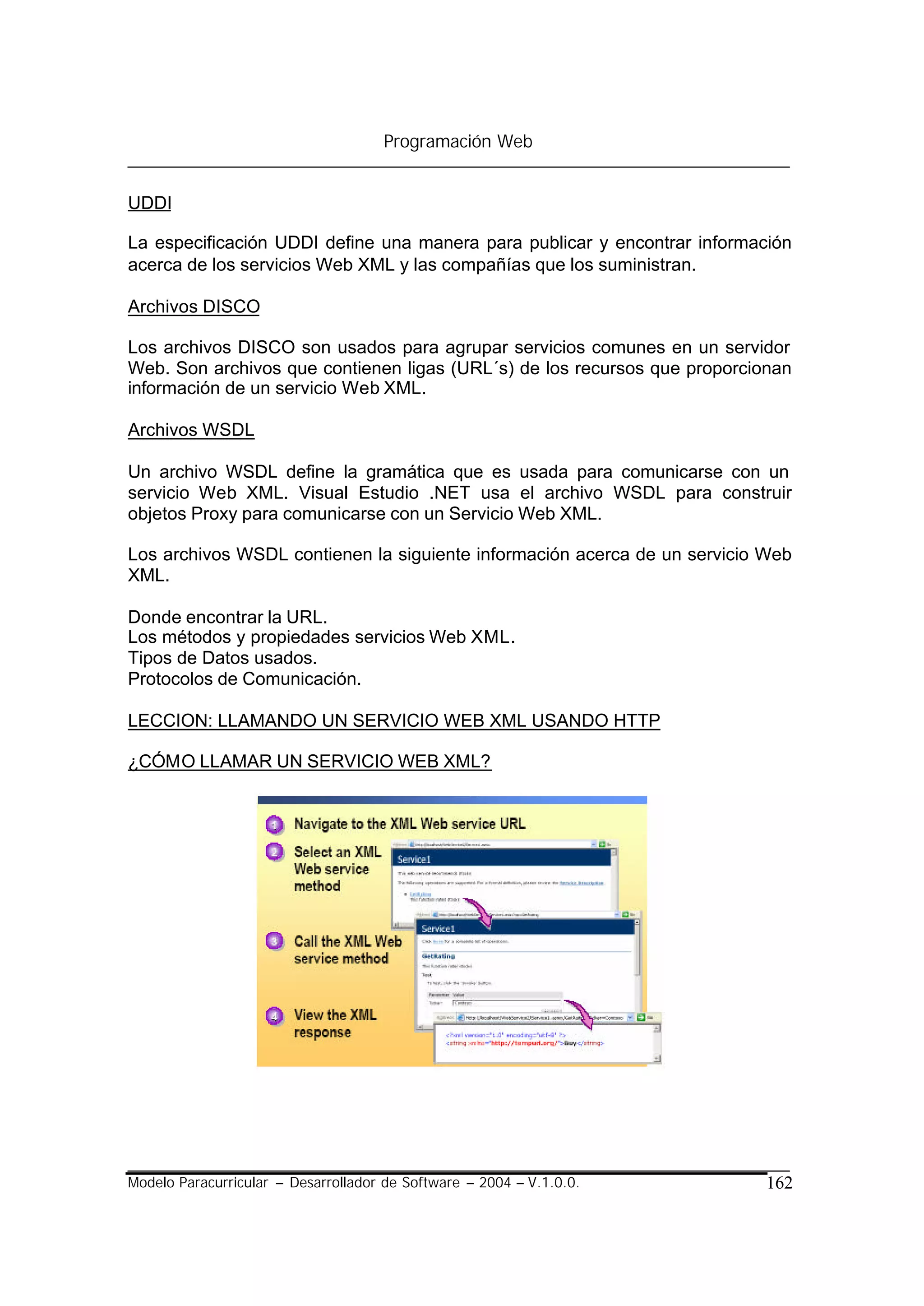 Programación Web


UDDI

La especificación UDDI define una manera para publicar y encontrar información
acerca de los servicios Web XML y las compañías que los suministran.

Archivos DISCO

Los archivos DISCO son usados para agrupar servicios comunes en un servidor
Web. Son archivos que contienen ligas (URL´s) de los recursos que proporcionan
información de un servicio Web XML.

Archivos WSDL

Un archivo WSDL define la gramática que es usada para comunicarse con un
servicio Web XML. Visual Estudio .NET usa el archivo WSDL para construir
objetos Proxy para comunicarse con un Servicio Web XML.

Los archivos WSDL contienen la siguiente información acerca de un servicio Web
XML.

Donde encontrar la URL.
Los métodos y propiedades servicios Web XML.
Tipos de Datos usados.
Protocolos de Comunicación.

LECCION: LLAMANDO UN SERVICIO WEB XML USANDO HTTP

¿CÓMO LLAMAR UN SERVICIO WEB XML?




Modelo Paracurricular – Desarrollador de Software – 2004 – V.1.0.0.        162
 