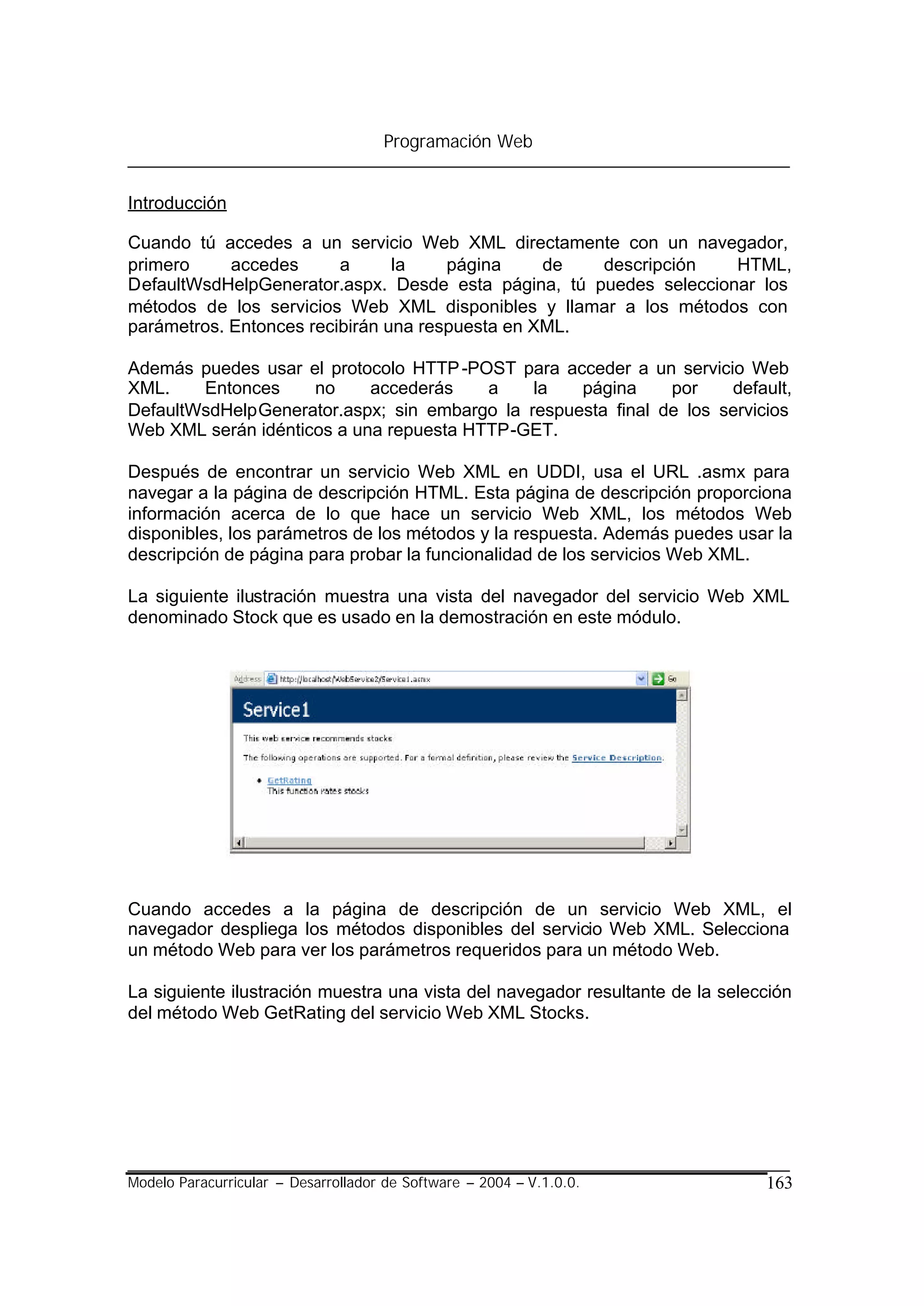 Programación Web


Introducción

Cuando tú accedes a un servicio Web XML directamente con un navegador,
primero     accedes      a      la    página     de  descripción    HTML,
DefaultWsdHelpGenerator.aspx. Desde esta página, tú puedes seleccionar los
métodos de los servicios Web XML disponibles y llamar a los métodos con
parámetros. Entonces recibirán una respuesta en XML.

Además puedes usar el protocolo HTTP -POST para acceder a un servicio Web
XML.    Entonces     no     accederás    a    la   página     por    default,
DefaultWsdHelpGenerator.aspx; sin embargo la respuesta final de los servicios
Web XML serán idénticos a una repuesta HTTP-GET.

Después de encontrar un servicio Web XML en UDDI, usa el URL .asmx para
navegar a la página de descripción HTML. Esta página de descripción proporciona
información acerca de lo que hace un servicio Web XML, los métodos Web
disponibles, los parámetros de los métodos y la respuesta. Además puedes usar la
descripción de página para probar la funcionalidad de los servicios Web XML.

La siguiente ilustración muestra una vista del navegador del servicio Web XML
denominado Stock que es usado en la demostración en este módulo.




Cuando accedes a la página de descripción de un servicio Web XML, el
navegador despliega los métodos disponibles del servicio Web XML. Selecciona
un método Web para ver los parámetros requeridos para un método Web.

La siguiente ilustración muestra una vista del navegador resultante de la selección
del método Web GetRating del servicio Web XML Stocks.




Modelo Paracurricular – Desarrollador de Software – 2004 – V.1.0.0.            163
 