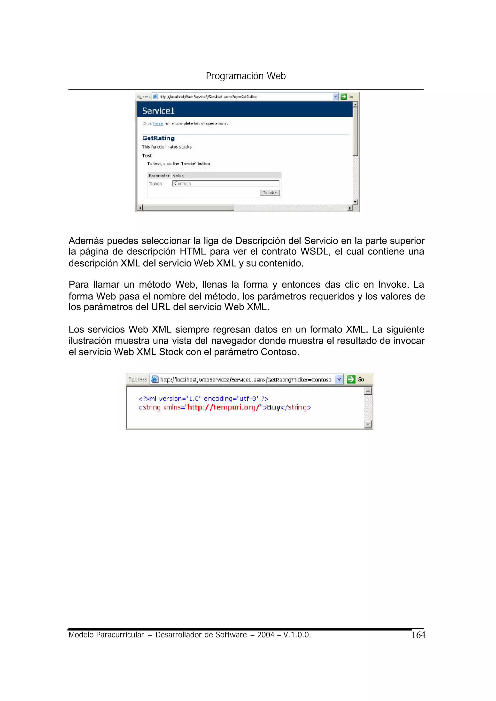 Programación Web




Además puedes seleccionar la liga de Descripción del Servicio en la parte superior
la página de descripción HTML para ver el contrato WSDL, el cual contiene una
descripción XML del servicio Web XML y su contenido.

Para llamar un método Web, llenas la forma y entonces das clic en Invoke. La
forma Web pasa el nombre del método, los parámetros requeridos y los valores de
los parámetros del URL del servicio Web XML.

Los servicios Web XML siempre regresan datos en un formato XML. La siguiente
ilustración muestra una vista del navegador donde muestra el resultado de invocar
el servicio Web XML Stock con el parámetro Contoso.




Modelo Paracurricular – Desarrollador de Software – 2004 – V.1.0.0.           164
 