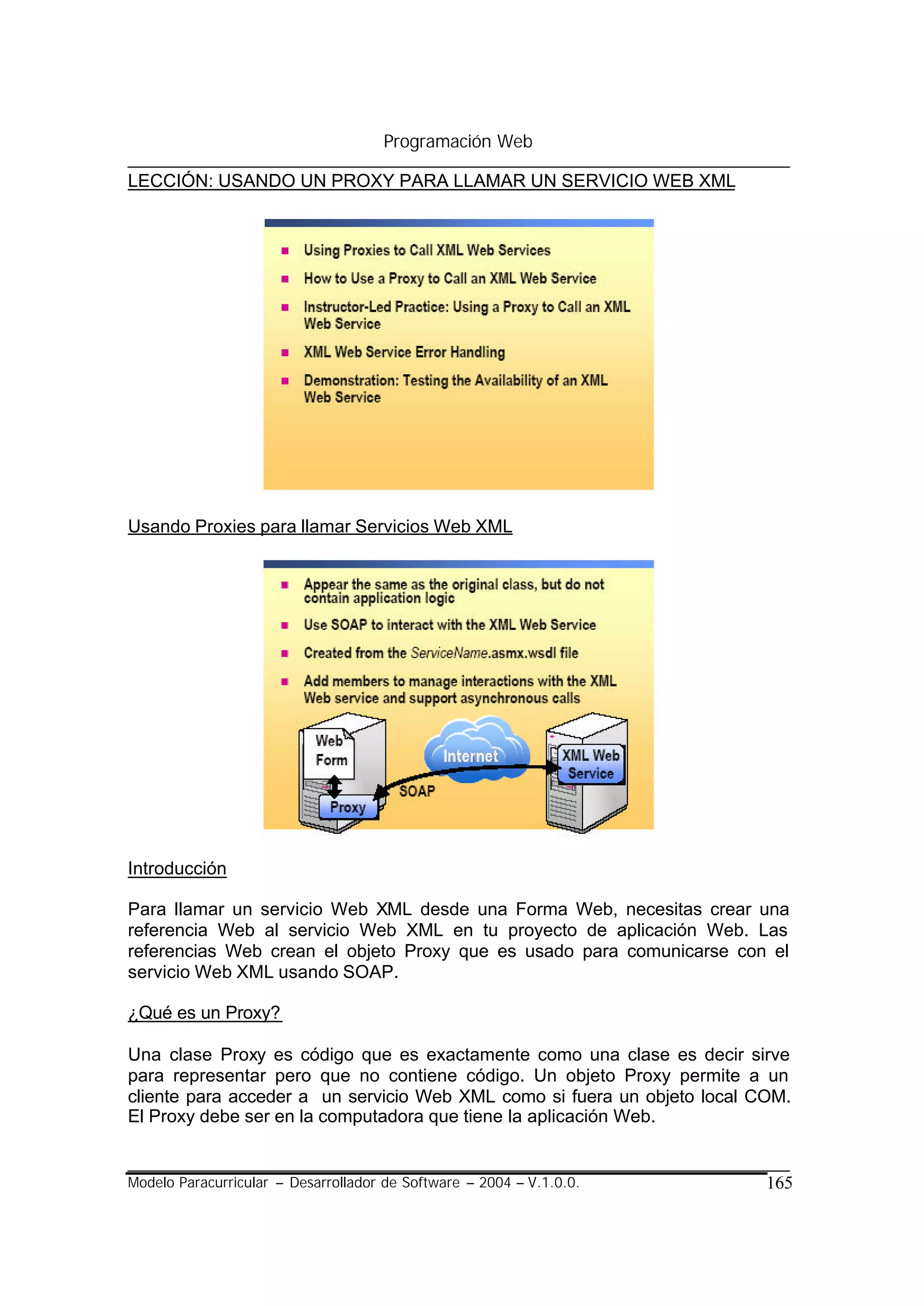 Programación Web

LECCIÓN: USANDO UN PROXY PARA LLAMAR UN SERVICIO WEB XML




Usando Proxies para llamar Servicios Web XML




Introducción

Para llamar un servicio Web XML desde una Forma Web, necesitas crear una
referencia Web al servicio Web XML en tu proyecto de aplicación Web. Las
referencias Web crean el objeto Proxy que es usado para comunicarse con el
servicio Web XML usando SOAP.

¿Qué es un Proxy?

Una clase Proxy es código que es exactamente como una clase es decir sirve
para representar pero que no contiene código. Un objeto Proxy permite a un
cliente para acceder a un servicio Web XML como si fuera un objeto local COM.
El Proxy debe ser en la computadora que tiene la aplicación Web.


Modelo Paracurricular – Desarrollador de Software – 2004 – V.1.0.0.       165
 
