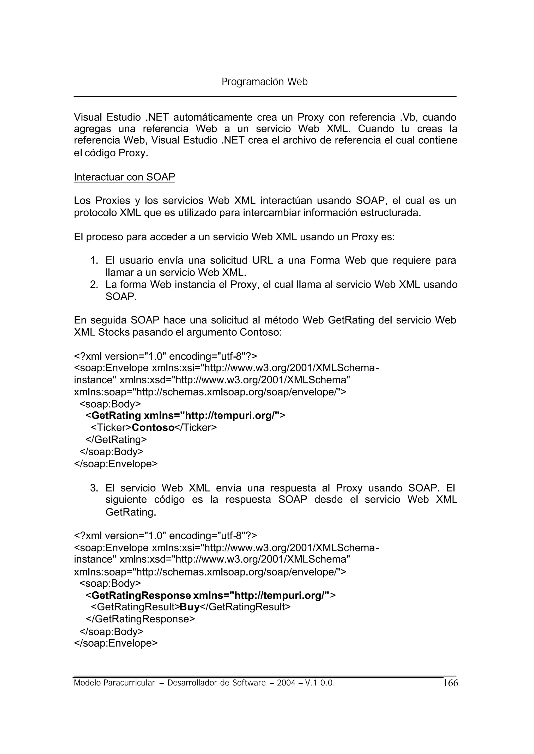 Programación Web


Visual Estudio .NET automáticamente crea un Proxy con referencia .Vb, cuando
agregas una referencia Web a un servicio Web XML. Cuando tu creas la
referencia Web, Visual Estudio .NET crea el archivo de referencia el cual contiene
el código Proxy.

Interactuar con SOAP

Los Proxies y los servicios Web XML interactúan usando SOAP, el cual es un
protocolo XML que es utilizado para intercambiar información estructurada.

El proceso para acceder a un servicio Web XML usando un Proxy es:

    1. El usuario envía una solicitud URL a una Forma Web que requiere para
       llamar a un servicio Web XML.
    2. La forma Web instancia el Proxy, el cual llama al servicio Web XML usando
       SOAP.

En seguida SOAP hace una solicitud al método Web GetRating del servicio Web
XML Stocks pasando el argumento Contoso:

<?xml version="1.0" encoding="utf-8"?>
<soap:Envelope xmlns:xsi="http://www.w3.org/2001/XMLSchema-
instance" xmlns:xsd="http://www.w3.org/2001/XMLSchema"
xmlns:soap="http://schemas.xmlsoap.org/soap/envelope/">
  <soap:Body>
   <GetRating xmlns="http://tempuri.org/">
    <Ticker>Contoso</Ticker>
   </GetRating>
  </soap:Body>
</soap:Envelope>

    3. El servicio Web XML envía una respuesta al Proxy usando SOAP. El
       siguiente código es la respuesta SOAP desde el servicio Web XML
       GetRating.

<?xml version="1.0" encoding="utf-8"?>
<soap:Envelope xmlns:xsi="http://www.w3.org/2001/XMLSchema-
instance" xmlns:xsd="http://www.w3.org/2001/XMLSchema"
xmlns:soap="http://schemas.xmlsoap.org/soap/envelope/">
  <soap:Body>
   <GetRatingResponse xmlns="http://tempuri.org/">
    <GetRatingResult>Buy</GetRatingResult>
   </GetRatingResponse>
  </soap:Body>
</soap:Envelope>


Modelo Paracurricular – Desarrollador de Software – 2004 – V.1.0.0.           166
 