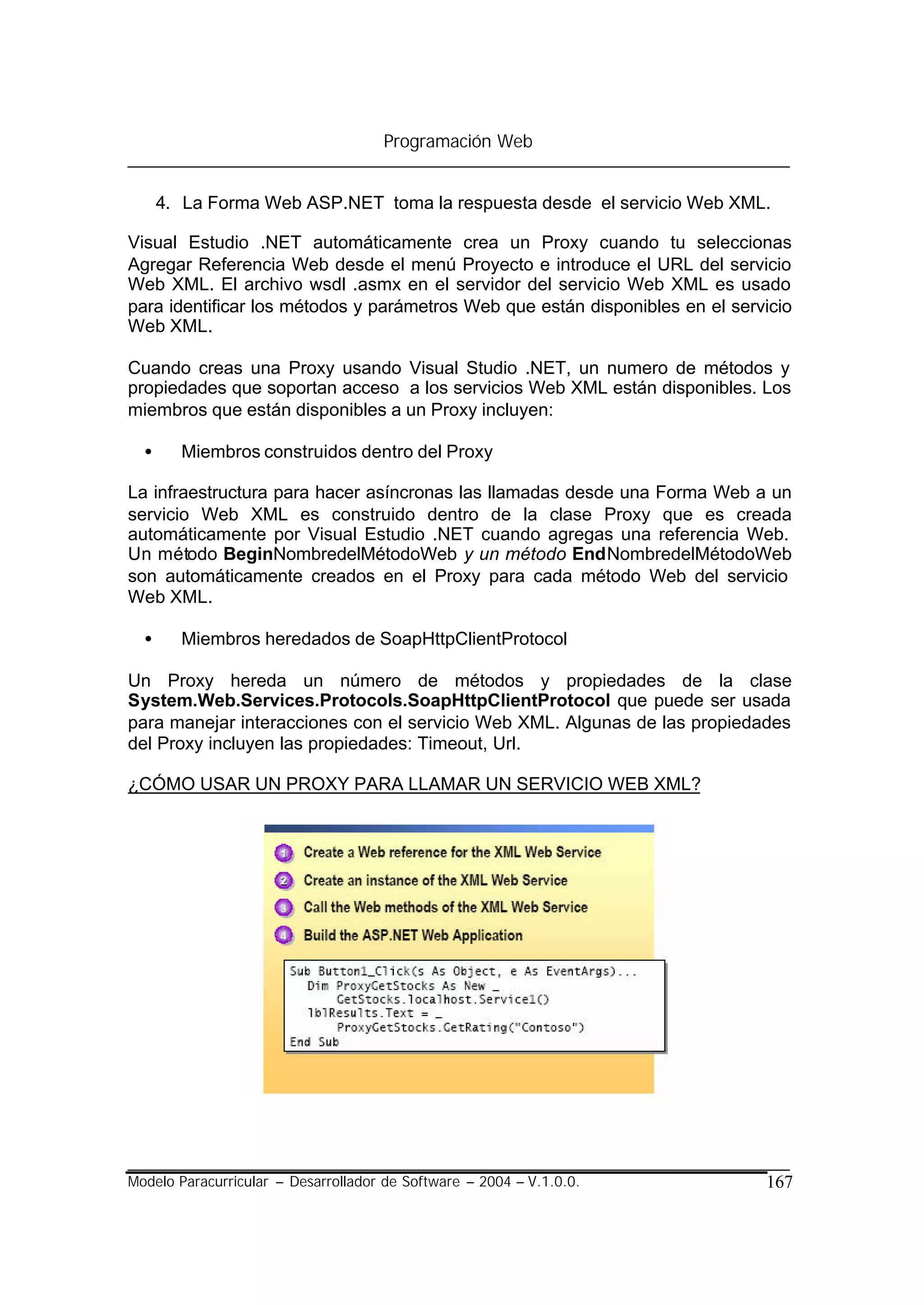 Programación Web


      4. La Forma Web ASP.NET toma la respuesta desde el servicio Web XML.

Visual Estudio .NET automáticamente crea un Proxy cuando tu seleccionas
Agregar Referencia Web desde el menú Proyecto e introduce el URL del servicio
Web XML. El archivo wsdl .asmx en el servidor del servicio Web XML es usado
para identificar los métodos y parámetros Web que están disponibles en el servicio
Web XML.

Cuando creas una Proxy usando Visual Studio .NET, un numero de métodos y
propiedades que soportan acceso a los servicios Web XML están disponibles. Los
miembros que están disponibles a un Proxy incluyen:

  •     Miembros construidos dentro del Proxy

La infraestructura para hacer asíncronas las llamadas desde una Forma Web a un
servicio Web XML es construido dentro de la clase Proxy que es creada
automáticamente por Visual Estudio .NET cuando agregas una referencia Web.
Un método BeginNombredelMétodoWeb y un método EndNombredelMétodoWeb
son automáticamente creados en el Proxy para cada método Web del servicio
Web XML.

  •     Miembros heredados de SoapHttpClientProtocol

Un Proxy hereda un número de métodos y propiedades de la clase
System.Web.Services.Protocols.SoapHttpClientProtocol que puede ser usada
para manejar interacciones con el servicio Web XML. Algunas de las propiedades
del Proxy incluyen las propiedades: Timeout, Url.

¿CÓMO USAR UN PROXY PARA LLAMAR UN SERVICIO WEB XML?




Modelo Paracurricular – Desarrollador de Software – 2004 – V.1.0.0.           167
 