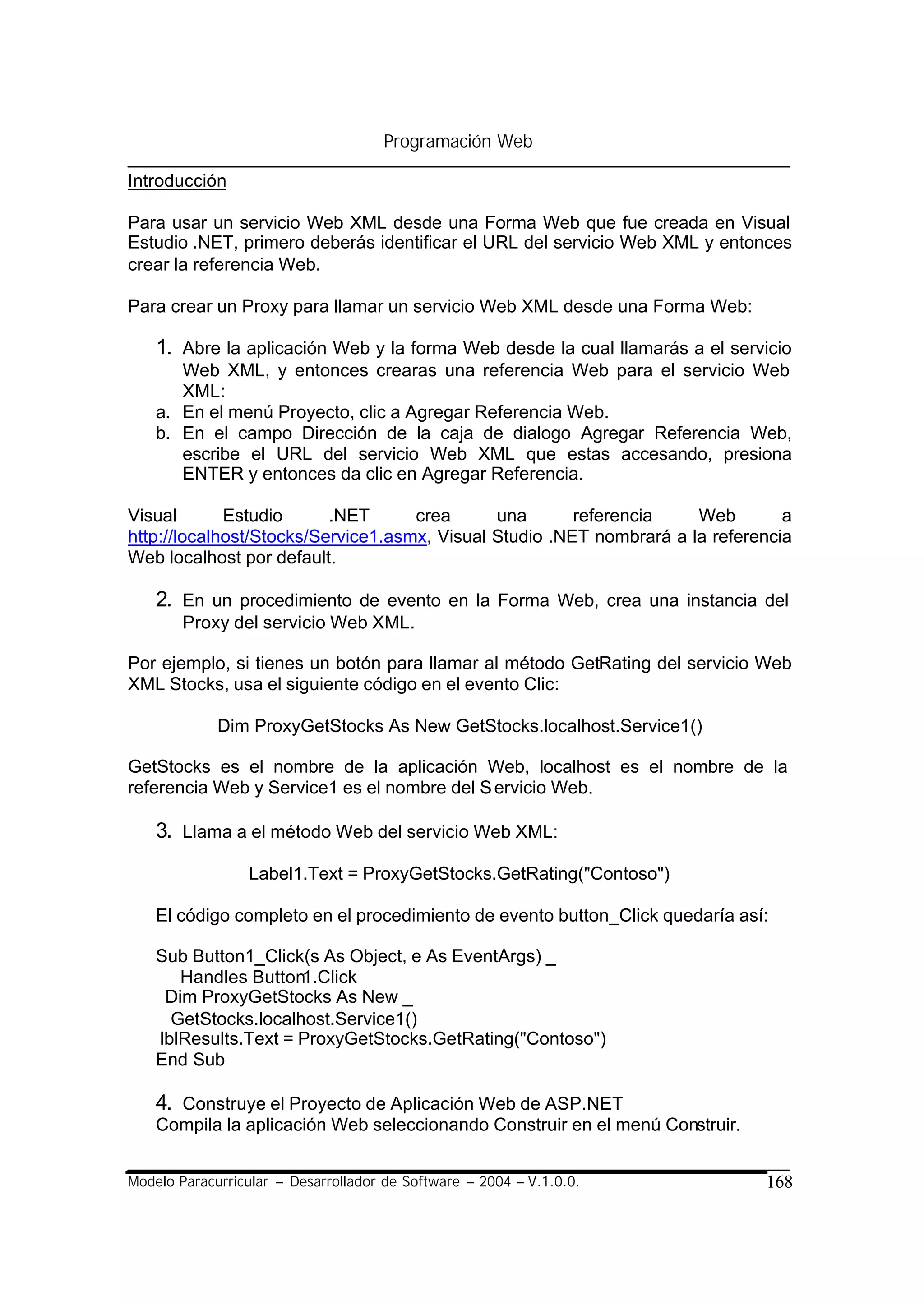 Programación Web

Introducción

Para usar un servicio Web XML desde una Forma Web que fue creada en Visual
Estudio .NET, primero deberás identificar el URL del servicio Web XML y entonces
crear la referencia Web.

Para crear un Proxy para llamar un servicio Web XML desde una Forma Web:

    1. Abre la aplicación Web y la forma Web desde la cual llamarás a el servicio
       Web XML, y entonces crearas una referencia Web para el servicio Web
       XML:
    a. En el menú Proyecto, clic a Agregar Referencia Web.
    b. En el campo Dirección de la caja de dialogo Agregar Referencia Web,
       escribe el URL del servicio Web XML que estas accesando, presiona
       ENTER y entonces da clic en Agregar Referencia.

Visual       Estudio      .NET      crea      una       referencia    Web        a
http://localhost/Stocks/Service1.asmx, Visual Studio .NET nombrará a la referencia
Web localhost por default.

    2. En un procedimiento de evento en la Forma Web, crea una instancia del
        Proxy del servicio Web XML.

Por ejemplo, si tienes un botón para llamar al método GetRating del servicio Web
XML Stocks, usa el siguiente código en el evento Clic:

             Dim ProxyGetStocks As New GetStocks.localhost.Service1()

GetStocks es el nombre de la aplicación Web, localhost es el nombre de la
referencia Web y Service1 es el nombre del S ervicio Web.

    3. Llama a el método Web del servicio Web XML:
                 Label1.Text = ProxyGetStocks.GetRating("Contoso")

    El código completo en el procedimiento de evento button_Click quedaría así:

    Sub Button1_Click(s As Object, e As EventArgs) _
       Handles Button1.Click
     Dim ProxyGetStocks As New _
      GetStocks.localhost.Service1()
    lblResults.Text = ProxyGetStocks.GetRating("Contoso")
    End Sub

    4. Construye el Proyecto de Aplicación Web de ASP.NET
    Compila la aplicación Web seleccionando Construir en el menú Construir.


Modelo Paracurricular – Desarrollador de Software – 2004 – V.1.0.0.           168
 