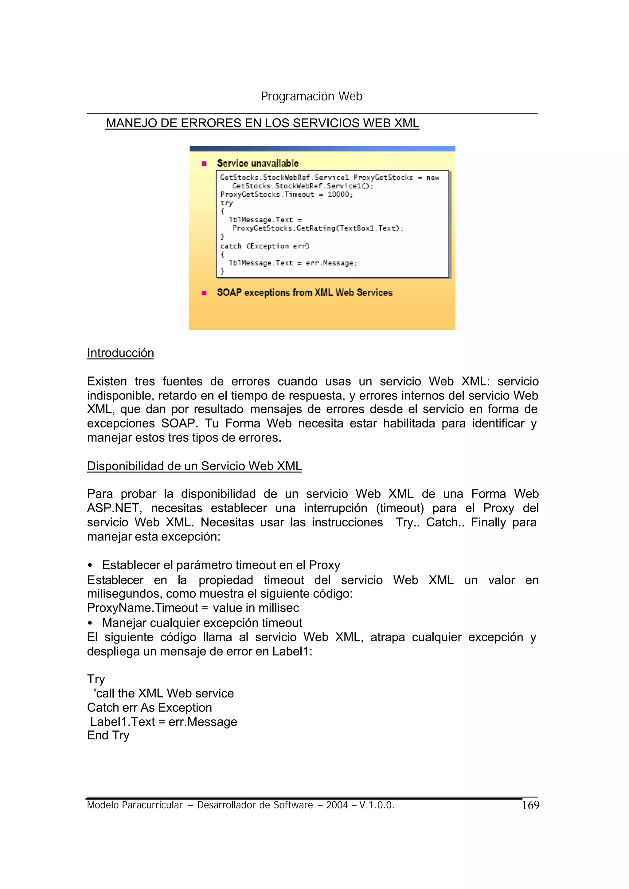 Programación Web

    MANEJO DE ERRORES EN LOS SERVICIOS WEB XML




Introducción

Existen tres fuentes de errores cuando usas un servicio Web XML: servicio
indisponible, retardo en el tiempo de respuesta, y errores internos del servicio Web
XML, que dan por resultado mensajes de errores desde el servicio en forma de
excepciones SOAP. Tu Forma Web necesita estar habilitada para identificar y
manejar estos tres tipos de errores.

Disponibilidad de un Servicio Web XML

Para probar la disponibilidad de un servicio Web XML de una Forma Web
ASP.NET, necesitas establecer una interrupción (timeout) para el Proxy del
servicio Web XML. Necesitas usar las instrucciones Try.. Catch.. Finally para
manejar esta excepción:

• Establecer el parámetro timeout en el Proxy
Establecer en la propiedad timeout del servicio Web XML un valor en
milisegundos, como muestra el siguiente código:
ProxyName.Timeout = value in millisec
• Manejar cualquier excepción timeout
El siguiente código llama al servicio Web XML, atrapa cualquier excepción y
despliega un mensaje de error en Label1:

Try
 'call the XML Web service
Catch err As Exception
Label1.Text = err.Message
End Try




Modelo Paracurricular – Desarrollador de Software – 2004 – V.1.0.0.             169
 