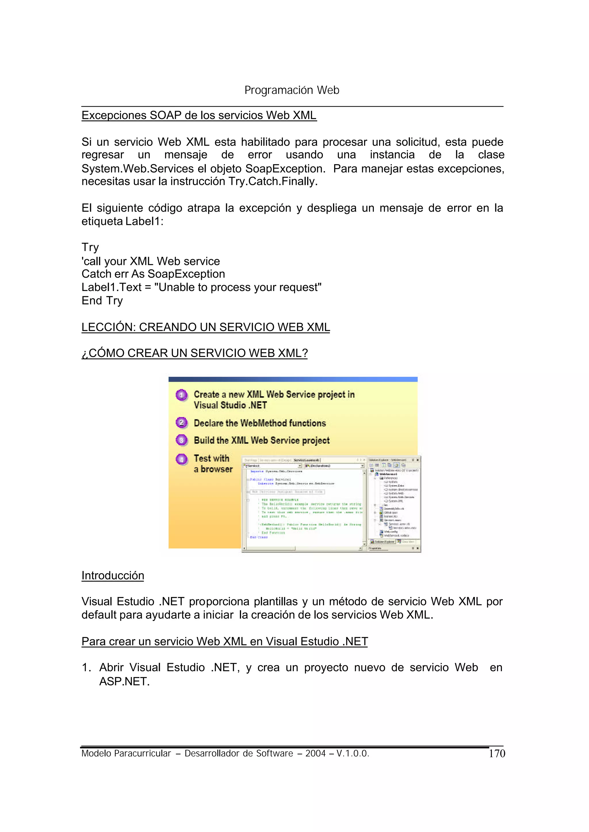 Programación Web

Excepciones SOAP de los servicios Web XML

Si un servicio Web XML esta habilitado para procesar una solicitud, esta puede
regresar un mensaje de error usando una instancia de la clase
System.Web.Services el objeto SoapException. Para manejar estas excepciones,
necesitas usar la instrucción Try.Catch.Finally.

El siguiente código atrapa la excepción y despliega un mensaje de error en la
etiqueta Label1:

Try
'call your XML Web service
Catch err As SoapException
Label1.Text = "Unable to process your request"
End Try

LECCIÓN: CREANDO UN SERVICIO WEB XML

¿CÓMO CREAR UN SERVICIO WEB XML?




Introducción

Visual Estudio .NET proporciona plantillas y un método de servicio Web XML por
default para ayudarte a iniciar la creación de los servicios Web XML.

Para crear un servicio Web XML en Visual Estudio .NET

1. Abrir Visual Estudio .NET, y crea un proyecto nuevo de servicio Web     en
   ASP.NET.




Modelo Paracurricular – Desarrollador de Software – 2004 – V.1.0.0.        170
 