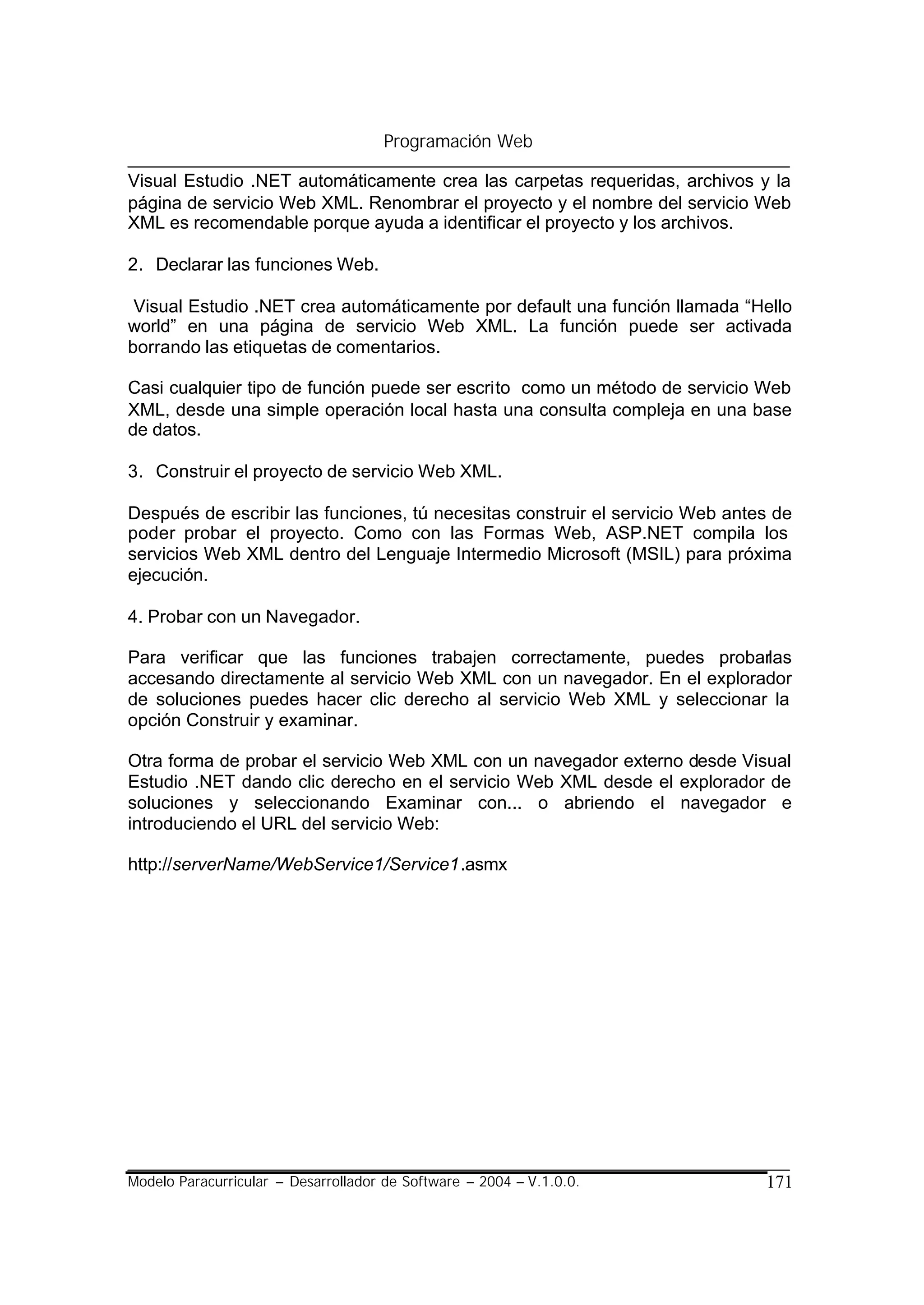 Programación Web

Visual Estudio .NET automáticamente crea las carpetas requeridas, archivos y la
página de servicio Web XML. Renombrar el proyecto y el nombre del servicio Web
XML es recomendable porque ayuda a identificar el proyecto y los archivos.

2. Declarar las funciones Web.

 Visual Estudio .NET crea automáticamente por default una función llamada “Hello
world” en una página de servicio Web XML. La función puede ser activada
borrando las etiquetas de comentarios.

Casi cualquier tipo de función puede ser escrito como un método de servicio Web
XML, desde una simple operación local hasta una consulta compleja en una base
de datos.

3. Construir el proyecto de servicio Web XML.

Después de escribir las funciones, tú necesitas construir el servicio Web antes de
poder probar el proyecto. Como con las Formas Web, ASP.NET compila los
servicios Web XML dentro del Lenguaje Intermedio Microsoft (MSIL) para próxima
ejecución.

4. Probar con un Navegador.

Para verificar que las funciones trabajen correctamente, puedes probarlas
accesando directamente al servicio Web XML con un navegador. En el explorador
de soluciones puedes hacer clic derecho al servicio Web XML y seleccionar la
opción Construir y examinar.

Otra forma de probar el servicio Web XML con un navegador externo desde Visual
Estudio .NET dando clic derecho en el servicio Web XML desde el explorador de
soluciones y seleccionando Examinar con... o abriendo el navegador e
introduciendo el URL del servicio Web:

http://serverName/WebService1/Service1.asmx




Modelo Paracurricular – Desarrollador de Software – 2004 – V.1.0.0.           171
 