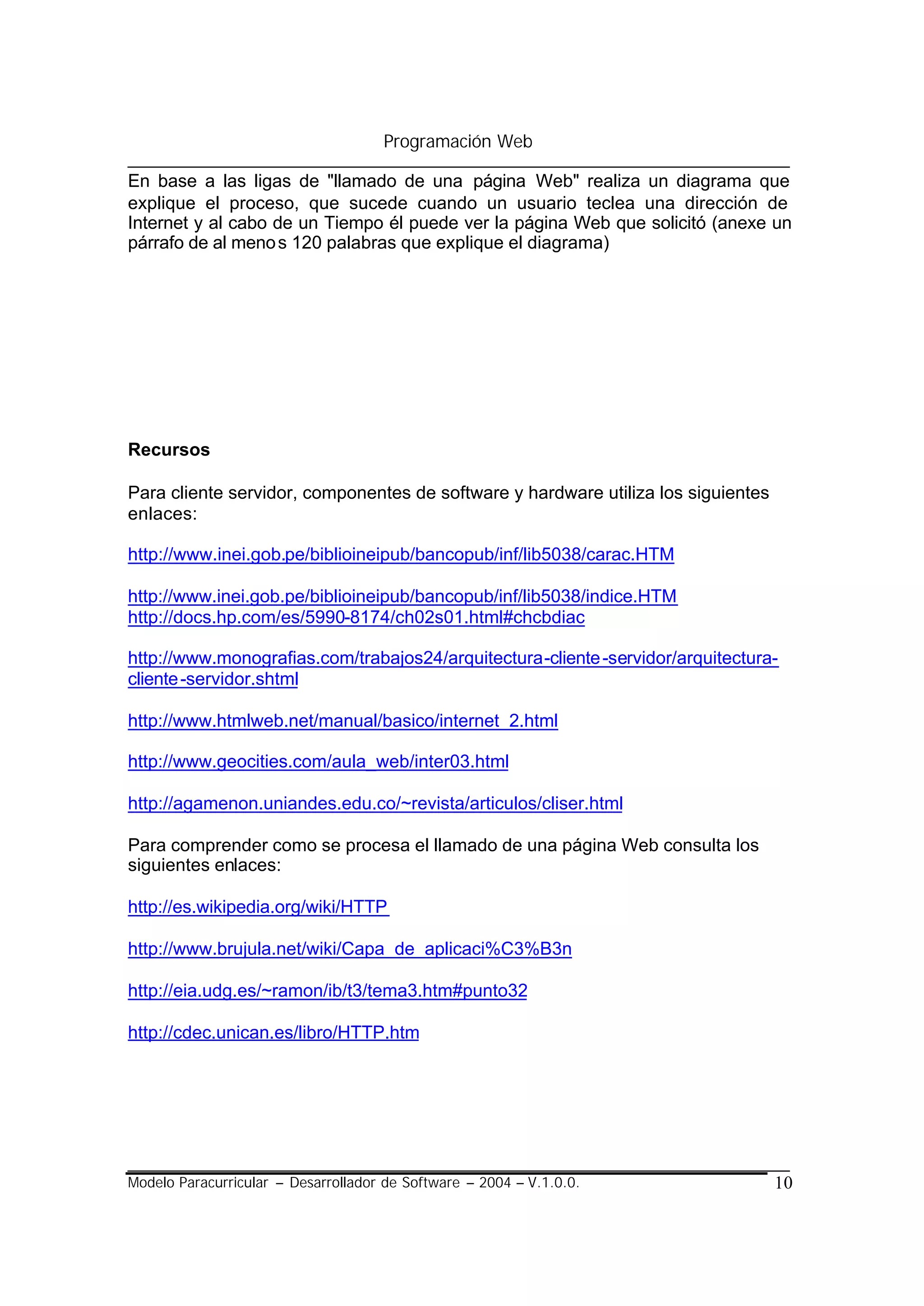 Programación Web

En base a las ligas de "llamado de una página Web" realiza un diagrama que
explique el proceso, que sucede cuando un usuario teclea una dirección de
Internet y al cabo de un Tiempo él puede ver la página Web que solicitó (anexe un
párrafo de al meno s 120 palabras que explique el diagrama)




Recursos

Para cliente servidor, componentes de software y hardware utiliza los siguientes
enlaces:

http://www.inei.gob.pe/biblioineipub/bancopub/inf/lib5038/carac.HTM

http://www.inei.gob.pe/biblioineipub/bancopub/inf/lib5038/indice.HTM
http://docs.hp.com/es/5990-8174/ch02s01.html#chcbdiac

http://www.monografias.com/trabajos24/arquitectura-cliente -servidor/arquitectura-
cliente -servidor.shtml

http://www.htmlweb.net/manual/basico/internet_2.html

http://www.geocities.com/aula_web/inter03.html

http://agamenon.uniandes.edu.co/~revista/articulos/cliser.html

Para comprender como se procesa el llamado de una página Web consulta los
siguientes enlaces:

http://es.wikipedia.org/wiki/HTTP

http://www.brujula.net/wiki/Capa_de_aplicaci%C3%B3n

http://eia.udg.es/~ramon/ib/t3/tema3.htm#punto32

http://cdec.unican.es/libro/HTTP.htm




Modelo Paracurricular – Desarrollador de Software – 2004 – V.1.0.0.                10
 