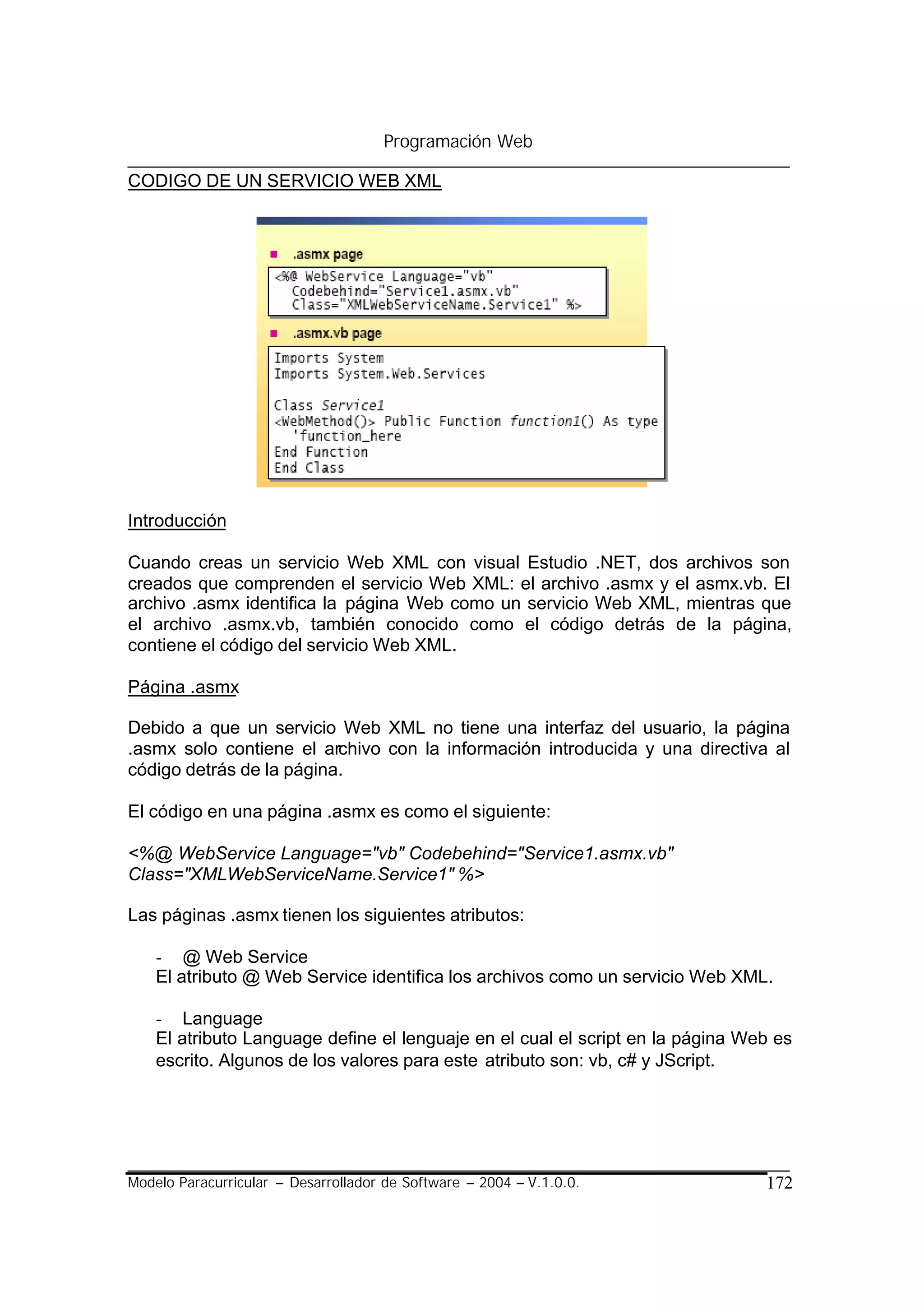 Programación Web

CODIGO DE UN SERVICIO WEB XML




Introducción

Cuando creas un servicio Web XML con visual Estudio .NET, dos archivos son
creados que comprenden el servicio Web XML: el archivo .asmx y el asmx.vb. El
archivo .asmx identifica la página Web como un servicio Web XML, mientras que
el archivo .asmx.vb, también conocido como el código detrás de la página,
contiene el código del servicio Web XML.

Página .asmx

Debido a que un servicio Web XML no tiene una interfaz del usuario, la página
.asmx solo contiene el archivo con la información introducida y una directiva al
código detrás de la página.

El código en una página .asmx es como el siguiente:

<%@ WebService Language="vb" Codebehind="Service1.asmx.vb"
Class="XMLWebServiceName.Service1" %>

Las páginas .asmx tienen los siguientes atributos:

    - @ Web Service
    El atributo @ Web Service identifica los archivos como un servicio Web XML.

    - Language
    El atributo Language define el lenguaje en el cual el script en la página Web es
    escrito. Algunos de los valores para este atributo son: vb, c# y JScript.




Modelo Paracurricular – Desarrollador de Software – 2004 – V.1.0.0.             172
 