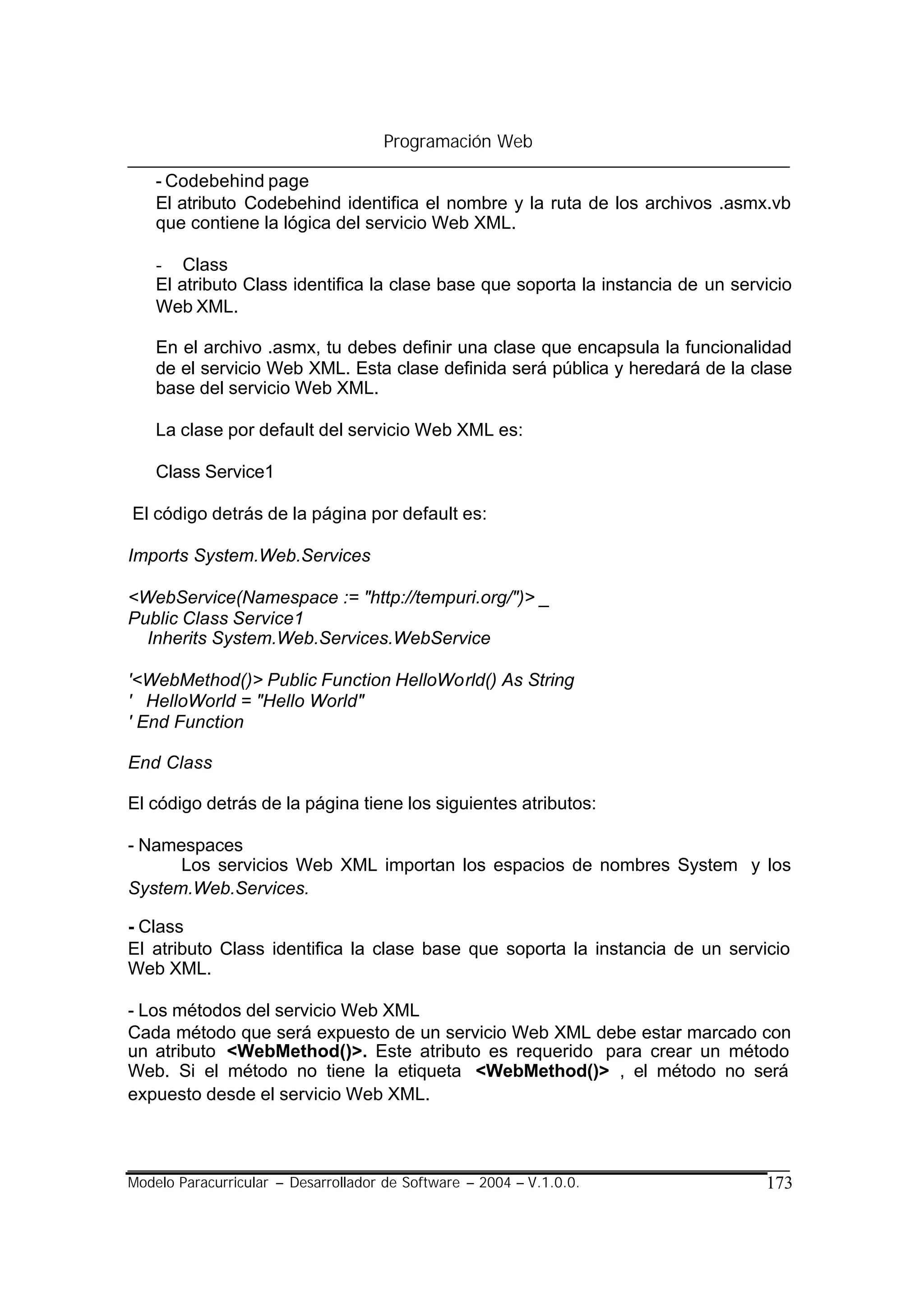 Programación Web

    - Codebehind page
    El atributo Codebehind identifica el nombre y la ruta de los archivos .asmx.vb
    que contiene la lógica del servicio Web XML.

    - Class
    El atributo Class identifica la clase base que soporta la instancia de un servicio
    Web XML.

    En el archivo .asmx, tu debes definir una clase que encapsula la funcionalidad
    de el servicio Web XML. Esta clase definida será pública y heredará de la clase
    base del servicio Web XML.

    La clase por default del servicio Web XML es:

    Class Service1

El código detrás de la página por default es:

Imports System.Web.Services

<WebService(Namespace := "http://tempuri.org/")> _
Public Class Service1
  Inherits System.Web.Services.WebService

'<WebMethod()> Public Function HelloWorld() As String
' HelloWorld = "Hello World"
' End Function

End Class

El código detrás de la página tiene los siguientes atributos:

- Namespaces
      Los servicios Web XML importan los espacios de nombres System y los
System.Web.Services.

- Class
El atributo Class identifica la clase base que soporta la instancia de un servicio
Web XML.

- Los métodos del servicio Web XML
Cada método que será expuesto de un servicio Web XML debe estar marcado con
un atributo <WebMethod()>. Este atributo es requerido para crear un método
Web. Si el método no tiene la etiqueta <WebMethod()> , el método no será
expuesto desde el servicio Web XML.



Modelo Paracurricular – Desarrollador de Software – 2004 – V.1.0.0.               173
 