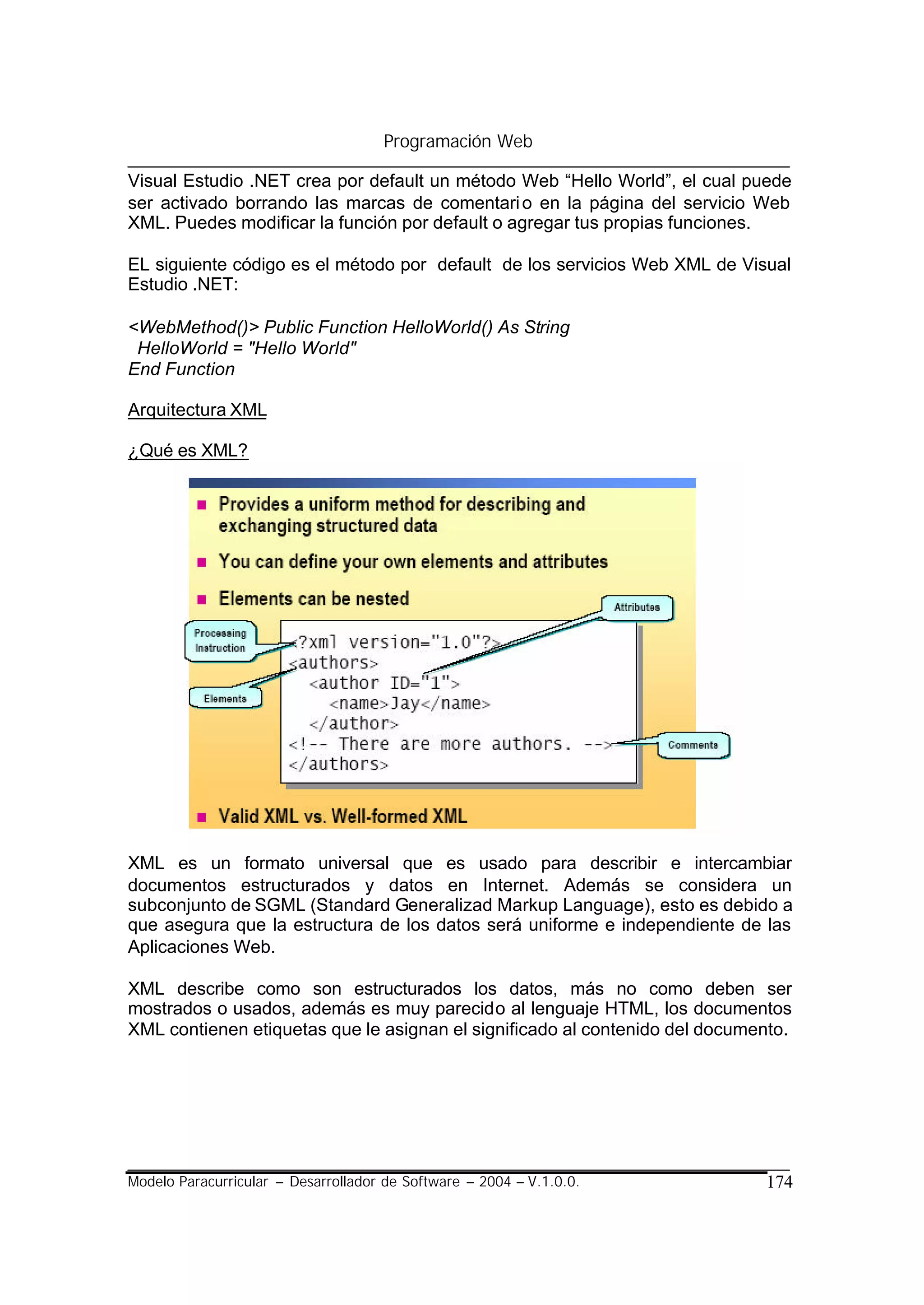 Programación Web

Visual Estudio .NET crea por default un método Web “Hello World”, el cual puede
ser activado borrando las marcas de comentari o en la página del servicio Web
XML. Puedes modificar la función por default o agregar tus propias funciones.

EL siguiente código es el método por default de los servicios Web XML de Visual
Estudio .NET:

<WebMethod()> Public Function HelloWorld() As String
 HelloWorld = "Hello World"
End Function

Arquitectura XML

¿Qué es XML?




XML es un formato universal que es usado para describir e intercambiar
documentos estructurados y datos en Internet. Además se considera un
subconjunto de SGML (Standard Generalizad Markup Language), esto es debido a
que asegura que la estructura de los datos será uniforme e independiente de las
Aplicaciones Web.

XML describe como son estructurados los datos, más no como deben ser
mostrados o usados, además es muy parecido al lenguaje HTML, los documentos
XML contienen etiquetas que le asignan el significado al contenido del documento.




Modelo Paracurricular – Desarrollador de Software – 2004 – V.1.0.0.          174
 